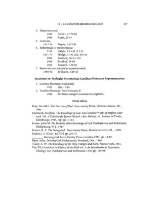 10 : LA COGNOSCIBILIDAD DE DIOS
4. Dispensacional
1947 Chafer, 1:179-86
1986 Ryrie,25-34
5. Luterana
1917-24 Pieper,1:375-81
6. Reformada (o presbiteriana)
1559 Calvin, 1:33-43 (1.1-2)
1871-73 Hodge, 1:191-202,335-65
1909 Bavinck, DG 13-110
1938 Berkhof,29-40
1962 Buswell, 1:29-30
7. Renovada (o carismática o pentecostal)
1988-92 Williams, 1:29-46
157
Secciones en Teologías Sistemáticas Católicas Romanas Representativas
1. Católica Romana: tradicional
1955 Ott,17-24
2. Católica Romana: Post Vaticano II
1980 McBrien (ningún tratamiento explícito)
Otras obras
Bray, Gerald L. The Doctrine ofGod. Intervarsity Press, Downers Grave, Ill., ,
1993.
Charnock, Stephen. The Knowledge ofGod. The Complete Works ofStephen Char-
nock. Vol. 4. Edinburgh:james Nichol, 1865. Reimp. ed. Banner ofTruth,
Edimburgo, 1985, esp. pp. 3-164.
Frame,john M. The Doctrine ofthe Knowledge ofGod. Presbyterian and Reformed,
Phillipsburg, N.]., 1987.
France, R. T. The Living God. Intervarsity Press, Downers Grove, Ill., , 1970.
Packer,]. 1. «God». En NDTpp. 274-77.
_ _ _ _ o Knowing God. Inter-Varsity Press, Londres,1973, pp. 13-37.
Piper, john. Desiring God. Multnomah, Portland, Ore., 1986.
Tozer, A. W. The Knowledge ofthe Holy. Harper and Row, Nueva York, 1961.
Van Til, Cornelius. In Defense ofthe Faith vol. 5: An Introduction to Systematic
Theology. n.p. Presbyterian and Reformed, 1976, pp. 159-99.
10 : LA COGNOSCIBILIDAD DE DIOS
4. Dispensacional
1947 Chafer, 1:179-86
1986 Ryrie,25-34
5. Luterana
1917-24 Pieper,1:375-81
6. Reformada (o presbiteriana)
1559 Calvin, 1:33-43 (1.1-2)
1871-73 Hodge, 1:191-202,335-65
1909 Bavinck, DG 13-110
1938 Berkhof,29-40
1962 Buswell, 1:29-30
7. Renovada (o carismática o pentecostal)
1988-92 Williams, 1:29-46
157
Secciones en Teologías Sistemáticas Católicas Romanas Representativas
1. Católica Romana: tradicional
1955 Ott,17-24
2. Católica Romana: Post Vaticano II
1980 McBrien (ningún tratamiento explícito)
Otras obras
Bray, Gerald L. The Doctrine ofGod. Intervarsity Press, Downers Grave, Ill., ,
1993.
Charnock, Stephen. The Knowledge ofGod. The Complete Works ofStephen Char-
nock. Vol. 4. Edinburgh:]ames Nichol, 1865. Reimp. ed. Banner ofTruth,
Edimburgo, 1985, esp. pp. 3-164.
Frame,]ohn M. The Doctrine ofthe Knowledge ofGod. Presbyterian and Reformed,
Phillipsburg, N.]., 1987.
France, R. T. The Living God. Intervarsity Press, Downers Grove, Ill., , 1970.
Packer,]. 1. «God». En NDTpp. 274-77.
_ _ _ _ o Knowing God. Inter-Varsity Press, Londres,1973, pp. 13-37.
Piper, ]ohn. Desiring God. Multnomah, Portland, Ore., 1986.
Tozer, A. W. The Knowledge ofthe Holy. Harper and Row, Nueva York, 1961.
Van Til, Cornelius. In Defense ofthe Faith vol. 5: An Introduction to Systematic
Theology. n.p. Presbyterian and Reformed, 1976, pp. 159-99.
 