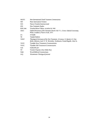 NIGTC
NIV
NVI
NTS
RVR 1960
ODCC
rey.
TB
TDNT
TNTC
TOTC
trad.
VP
WBC
WT]
New International Greek Testament Commentaries
New Internation Version
Nueva Versión Internacional
New Testament Studies
Versión Reina Valera, revisión de 1960
O;iford Dictionary ofthe Christian Church. Ed. F. L. Cross. Oxford University
Press, Londres y Nueva York, 1977.
revisada
Tyndale Bulletin
Theological Dictionary ofthe New Testament, 10 tomos. G. Kittel y G. Frie-
drich, editores; trad. G. W. Bromiley. Eerdmans, Grand Rapids, 1964-76.
Tyndale New Testament Commentaries
Tyndale old Testament Commentaries
traducido por
Versión Popular (Dios Habla Hoy)
W ord Biblical Commentary
Westminster Theologicaljoiurnal
14
NIGTC
NIV
NVI
NTS
RVR 1960
ODCC
rey.
TB
TDNT
TNTC
TOTC
trad.
VP
WBC
WT]
New International Greek Testament Commentaries
New Internation Version
Nueva Versión Internacional
New Testament Studies
Versión Reina Valera, revisión de 1960
O;iford Dictionary ofthe Christian Church. Ed. F. L. Cross. Oxford University
Press, Londres y Nueva York, 1977.
revisada
Tyndale Bulletin
Theological Dictionary ofthe New Testament, 10 tomos. G. Kittel y G. Frie-
drich, editores; trad. G. W. Bromiley. Eerdmans, Grand Rapids, 1964-76.
Tyndale New Testament Commentaries
Tyndale old Testament Commentaries
traducido por
Versión Popular (Dios Habla Hoy)
W ord Biblical Commentary
Westminster Theologicaljoiurnal
14
 