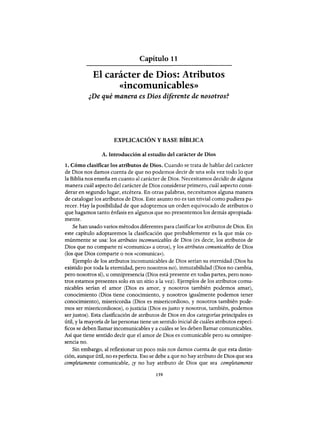 Capítulo 11
El carácter de Dios: Atributos
«incomunicables»
¿De qué manera es Dios diferente de nosotros?
EXPLICACIÓN Y BASE BÍBLICA
A. Introducción al estudio del carácter de Dios
1. Cómo clasificar los atributos de Dios. Cuando se trata de hablar del carácter
de Dios nos damos cuenta de que no podemos decir de una sola vez todo lo que
la Biblia nos enseña en cuanto al carácter de Dios. Necesitamos decidir de alguna
manera cuál aspecto del carácter de Dios considerar primero, cuál aspecto consi-
derar en segundo lugar, etcétera. En otras palabras, necesitamos alguna manera
de catalogar los atributos de Dios. Este asunto no es tan trivial como pudiera pa-
recer. Hay la posibilidad de que adoptemos un orden equivocado de atributos o
que hagamos tanto énfasis en algunos que no presentemos los demás apropiada-
mente.
Se han usado varios métodos diferentes para clasificar los atributos de Dios. En
este capítulo adoptaremos la clasificación que probablemente es la que más co-
múnmente se usa: los atributos incomunicables de Dios (es decir, los atributos de
Dios que no comparte ni «comunica» a otros), y los atributos comunicables de Dios
(los que Dios comparte o nos «comunica»).
Ejemplo de los atributos incomunicables de Dios serían su eternidad (Dios ha
existido por toda la eternidad, pero nosotros no), inmutabilidad (Dios no cambia,
pero nosotros sí), u omnipresencia (Dios está presente en todas partes, pero noso-
tros estamos presentes solo en un sitio a la vez). Ejemplos de los atributos comu-
nicables serían el amor (Dios es amor, y nosotros también podemos amar),
conocimiento (Dios tiene conocimiento, y nosotros igualmente podemos tener
conocimiento), misericordia (Dios es misericordioso, y nosotros también pode-
mos ser misericordiosos), o justicia (Dios es justo y nosotros, también, podemos
ser justos). Esta clasificación de atributos de Dios en dos categorías principales es
útil, y la mayoría de las personas tiene un sentido inicial de cuáles atributos especí-
ficos se deben llamar incomunicables y a cuáles se les deben llamar comunicables.
Así que tiene sentido decir que el amor de Dios es comunicable pero su omnipre-
sencia no.
Sin embargo, al reflexionar un poco más nos damos cuenta de que esta distin-
ción, aunque útil, no es perfecta. Eso se debe a que no hay atributo de Dios que sea
completamente comunicable, iY no hay atributo de Dios que sea completamente
159
Capítulo 11
El carácter de Dios: Atributos
«incomunicables»
¿De qué manera es Dios diferente de nosotros?
EXPLICACIÓN Y BASE BÍBLICA
A. Introducción al estudio del carácter de Dios
1. Cómo clasificar los atributos de Dios. Cuando se trata de hablar del carácter
de Dios nos damos cuenta de que no podemos decir de una sola vez todo lo que
la Biblia nos enseña en cuanto al carácter de Dios. Necesitamos decidir de alguna
manera cuál aspecto del carácter de Dios considerar primero, cuál aspecto consi-
derar en segundo lugar, etcétera. En otras palabras, necesitamos alguna manera
de catalogar los atributos de Dios. Este asunto no es tan trivial como pudiera pa-
recer. Hay la posibilidad de que adoptemos un orden equivocado de atributos o
que hagamos tanto énfasis en algunos que no presentemos los demás apropiada-
mente.
Se han usado varios métodos diferentes para clasificar los atributos de Dios. En
este capítulo adoptaremos la clasificación que probablemente es la que más co-
múnmente se usa: los atributos incomunicables de Dios (es decir, los atributos de
Dios que no comparte ni «comunica» a otros), y los atributos comunicables de Dios
(los que Dios comparte o nos «comunica»).
Ejemplo de los atributos incomunicables de Dios serían su eternidad (Dios ha
existido por toda la eternidad, pero nosotros no), inmutabilidad (Dios no cambia,
pero nosotros sí), u omnipresencia (Dios está presente en todas partes, pero noso-
tros estamos presentes solo en un sitio a la vez). Ejemplos de los atributos comu-
nicables serían el amor (Dios es amor, y nosotros también podemos amar),
conocimiento (Dios tiene conocimiento, y nosotros igualmente podemos tener
conocimiento), misericordia (Dios es misericordioso, y nosotros también pode-
mos ser misericordiosos), o justicia (Dios es justo y nosotros, también, podemos
ser justos). Esta clasificación de atributos de Dios en dos categorías principales es
útil, y la mayoría de las personas tiene un sentido inicial de cuáles atributos especí-
ficos se deben llamar incomunicables y a cuáles se les deben llamar comunicables.
Así que tiene sentido decir que el amor de Dios es comunicable pero su omnipre-
sencia no.
Sin embargo, al reflexionar un poco más nos damos cuenta de que esta distin-
ción, aunque útil, no es perfecta. Eso se debe a que no hay atributo de Dios que sea
completamente comunicable, iY no hay atributo de Dios que sea completamente
159
 