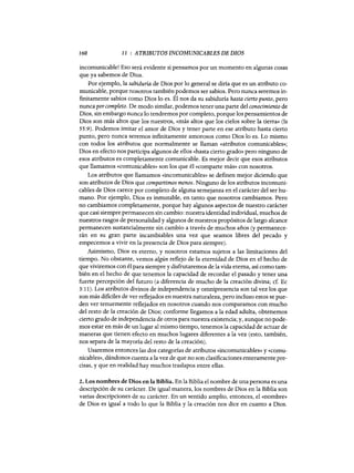 160 11 : ATRIBUTOS INCOMUNICABLES DE DIOS
incomunicable! Eso será evidente si pensamos por un momento en algunas cosas
que ya sabemos de Dios.
Por ejemplo, la sabiduría de Dios por 10 general se diría que es un atributo co-
municable, porque nosotros también podemos ser sabios. Pero nunca seremos in-
finitamente sabios como Dios 10 es. Él nos da su sabiduría hasta cierto punto, pero
nunca porcompleto. De modo similar, podemos tener una parte del conocimiento de
Dios, sin embargo nunca 10 tendremos por completo, porque los pensamientos de
Dios son más altos que los nuestros, «más altos que los cielos sobre la tierra» (Is
55:9). Podemos imitar el amor de Dios y tener parte en ese atributo hasta cierto
punto, pero nunca seremos infinitamente amorosos como Dios 10 es. Lo mismo
con todos los atributos que normalmente se llaman «atributos comunicables»;
Dios en efecto nos participa algunos de ellos «hasta cierto grado» pero ninguno de
esos atributos es completamente comunicable. Es mejor decir que esos atributos
que llamamos «comunicables» son los que él «comparte más» con nosotros.
Los atributos que llamamos «incomunicables» se definen mejor diciendo que
son atributos de Dios que compartimos menos. Ninguno de los atributos incomuni-
cables de Dios carece por completo de alguna semejanza en el carácter del ser hu-
mano. Por ejemplo, Dios es inmutable, en tanto que nosotros cambiamos. Pero
no cambiamos completamente, porque hay algunos aspectos de nuestro carácter
que casi siempre permanecen sin cambio: nuestra identidad individual, muchos de
nuestros rasgos de personalidad y algunos de nuestros propósitos de largo alcance
permanecen sustancialmente sin cambio a través de muchos años (y permanece-
rán en su gran parte incambiables una vez que seamos libres del pecado y
empecemos a vivir en la presencia de Dios para siempre).
Asimismo, Dios es eterno, y nosotros estamos sujetos a las limitaciones del
tiempo. No obstante, vemos algún reflejo de la eternidad de Dios en el hecho de
que viviremos con él para siempre y disfrutaremos de la vida eterna, así como tam-
bién en el hecho de que tenemos la capacidad de recordar el pasado y tener una
fuerte percepción del futuro (a diferencia de mucho de la creación divina; cf. Ec
3:11). Los atributos divinos de independencia y omnipresencia son tal vez los que
son más dificiles de ver reflejados en nuestra naturaleza, pero incluso estos se pue-
den ver tenuemente reflejados en nosotros cuando nos comparamos con mucho
del resto de la creación de Dios; conforme llegamos a la edad adulta, obtenemos
cierto grado de independencia de otros para nuestra existencia; y, aunque no pode-
mos estar en más de un lugar al mismo tiempo, tenemos la capacidad de actuar de
maneras que tienen efecto en muchos lugares diferentes a la vez (esto, también,
nos separa de la mayoría del resto de la creación).
Usaremos entonces las dos categorías de atributos «incomunicables» y «comu-
nicables», dándonos cuenta a la vez de que no son clasificaciones enteramente pre-
cisas, y que en realidad hay muchos traslapas entre ellas.
2. Los nombres de Dios en la Biblia. En la Biblia el nombre de una persona es una
descripción de su carácter. De igual manera, los nombres de Dios en la Biblia son
varias descripciones de su carácter. En un sentido amplio, entonces, el «nombre»
de Dios es igual a todo 10 que la Biblia y la creación nos dice en cuanto a Dios.
160 11 : ATRIBUTOS INCOMUNICABLES DE DIOS
incomunicable! Eso será evidente si pensamos por un momento en algunas cosas
que ya sabemos de Dios.
Por ejemplo, la sabiduría de Dios por 10 general se diría que es un atributo co-
municable, porque nosotros también podemos ser sabios. Pero nunca seremos in-
finitamente sabios como Dios 10 es. Él nos da su sabiduría hasta cierto punto, pero
nunca porcompleto. De modo similar, podemos tener una parte del conocimiento de
Dios, sin embargo nunca 10 tendremos por completo, porque los pensamientos de
Dios son más altos que los nuestros, «más altos que los cielos sobre la tierra» (Is
55:9). Podemos imitar el amor de Dios y tener parte en ese atributo hasta cierto
punto, pero nunca seremos infinitamente amorosos como Dios 10 es. Lo mismo
con todos los atributos que normalmente se llaman «atributos comunicables»;
Dios en efecto nos participa algunos de ellos «hasta cierto grado» pero ninguno de
esos atributos es completamente comunicable. Es mejor decir que esos atributos
que llamamos «comunicables» son los que él «comparte más» con nosotros.
Los atributos que llamamos «incomunicables» se definen mejor diciendo que
son atributos de Dios que compartimos menos. Ninguno de los atributos incomuni-
cables de Dios carece por completo de alguna semejanza en el carácter del ser hu-
mano. Por ejemplo, Dios es inmutable, en tanto que nosotros cambiamos. Pero
no cambiamos completamente, porque hay algunos aspectos de nuestro carácter
que casi siempre permanecen sin cambio: nuestra identidad individual, muchos de
nuestros rasgos de personalidad y algunos de nuestros propósitos de largo alcance
permanecen sustancialmente sin cambio a través de muchos años (y permanece-
rán en su gran parte incambiables una vez que seamos libres del pecado y
empecemos a vivir en la presencia de Dios para siempre).
Asimismo, Dios es eterno, y nosotros estamos sujetos a las limitaciones del
tiempo. No obstante, vemos algún reflejo de la eternidad de Dios en el hecho de
que viviremos con él para siempre y disfrutaremos de la vida eterna, así como tam-
bién en el hecho de que tenemos la capacidad de recordar el pasado y tener una
fuerte percepción del futuro (a diferencia de mucho de la creación divina; cf. Ec
3:11). Los atributos divinos de independencia y omnipresencia son tal vez los que
son más dificiles de ver reflejados en nuestra naturaleza, pero incluso estos se pue-
den ver tenuemente reflejados en nosotros cuando nos comparamos con mucho
del resto de la creación de Dios; conforme llegamos a la edad adulta, obtenemos
cierto grado de independencia de otros para nuestra existencia; y, aunque no pode-
mos estar en más de un lugar al mismo tiempo, tenemos la capacidad de actuar de
maneras que tienen efecto en muchos lugares diferentes a la vez (esto, también,
nos separa de la mayoría del resto de la creación).
Usaremos entonces las dos categorías de atributos «incomunicables» y «comu-
nicables», dándonos cuenta a la vez de que no son clasificaciones enteramente pre-
cisas, y que en realidad hay muchos traslapas entre ellas.
2. Los nombres de Dios en la Biblia. En la Biblia el nombre de una persona es una
descripción de su carácter. De igual manera, los nombres de Dios en la Biblia son
varias descripciones de su carácter. En un sentido amplio, entonces, el «nombre»
de Dios es igual a todo 10 que la Biblia y la creación nos dice en cuanto a Dios.
 