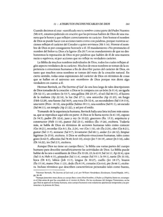 11 : ATRIBUTOS INCOMUNICABLES DE DIOS 161
Cuando decimos al orar: «santificado sea tu nombre» como parte del Padre Nuestro
(Mt 6:9), estamos pidiendo en oración que las personas hablen de Dios de una ma-
nera que le honre y que reflejen correctamente su carácter. Este honrar el nombre
de Dios se puede hacer con acciones tanto como con palabras, porque nuestras ac-
ciones reflejan el carácter del Creador a quien servimos (Mt 5:16). Honrar el nom-
bre de Dios es por consiguiente honrarle a él. El mandamiento «No pronuncies el
nombre del Señor tu Dios a la ligera» (Éx 20:7) es un mandamiento de que no des-
honremos la reputación de Dios ni por palabras que hablen de él de una manera
necia o equívoca, ni por acciones que no refleje su verdadero carácter.
La Biblia da muchos nombres individuales de Dios, todos los cuales reflejan al-
gún aspecto verdadero de su carácter. Muchos de estos nombres se toman de la ex-
periencia o emociones humanas a fin de describir partes del carácter de Dios, en
tanto que muchos otros nombres se toman del resto de la creación natural. En
cierto sentido, todas estas expresiones del carácter de Dios en términos de cosas
que se hallan en el universo son «nombres» de Dios porque nos dicen algo
verdadero en cuanto a él.
Herman Bavinck, en The Doctrine ofGod
l
da una lista larga de tales descripciones
de Dios tomadas de la creación: a Dios se le compara con un león (Is 31:4), un águila
(Dt 32:11), un cordero (Is 53:7), una gallina (Mt 23:37), el sol (Sal 84:11), el lucero
de la mañana (Ap 22:16), la luz (Sal 27:1), una antorcha (Ap 21:23), un fuego
(Heb 12:29), una fuente (Sal 36:9), una roca (Dt 32:4), un escondedero (Sal 119:114),
una torre (Prov. 18:10), una polilla (Salmo 39:11), una sombra (Sa191:1), un escudo
(Sal 84:11), un templo (Ap 21:22), y así por el estilo.
Tomando de la experiencia humana, Bavinckhalla una lista incluso más exten-
sa, que se reproduce aquí sólo en parte: A Dios se le llama novio (Is 61:10), esposo
(Is 54:5), padre (Dt 32:6), juez y rey (Is 33:22), guerrero (Éx. 15:3), arquitecto y
constructor (Heb 11:10), pastor (Sal 23:1), médico (Éx 15:26), etcétera. Todavía
más, se habla de Dios en términos de acciones humanas tales como conocer
(Gn 18:21), recordar (Gn 8:1; Ex. 2:24), ver (Gn 1:10), oír (Éx 2:24), oler (Gn 8:21),
gustar (Sal 11:5), sentarse (Sal 9:7), levantarse (Sal 68:1), andar (Lv 26:12), limpiar
lágrimas (Is 25:8), etcétera. A Dios se atribuyen emociones humanas, tales como
gozo (Is 62:5), aflicción (Sal 78:40; Is 63:10), enojo Oer 7:18-19), amor On 3:16), odio
(Dt 16:22), ira (Sal 2:5), etcétera.
Aunque Dios no tiene un cuerpo fisico,' la Biblia usa varias partes del cuerpo
humano para describir metafóricamente las actividades de Dios. La Biblia puede
hablar de la cara o semblante de Dios (Éx 33:20,23; Is 63:9; Sal 16:11; Ap 22:4), ojos
(Sal 11:4; Heb 4:13), párpados (Sal 11:4), orejas (Sal 55:1; Is 59:1), nariz (Dt 33:10),
boca (Dt 8:3), labios Oob 11:5), lengua (Is 30:27), cuello Oer 18:17), brazos
(Éx 15:16), mano (Nm 11:23), dedo (Éx 8:19), corazón (Gn 6:6), pie (Is 66:1), etcéte-
ra. Incluso términos que describen características personales tales como bueno,
lHerman Bavinck, The Doctrine ofGod trad. y ed. por William Hendriksen (Eerdmans, Grand Rapids, 1951),
pp. 86-89.
2AunqueJesucristo tiene ahora un cuerpo fisico como Dios-hombre, el Padre y e! Espíritu Santo no, ni tampo-
co e! Hijo antes de que fue concebido en e! vientre de María. (En las «teofanias» de! Antiguo Testamento, en las
que Dios se apareció en forma humana, esos cuerpos humanos eran solamente apariencias temporales y no per-
tenecian a la persona de Dios).
11 : ATRIBUTOS INCOMUNICABLES DE DIOS 161
Cuando decimos al orar: «santificado sea tu nombre» como parte del Padre Nuestro
(Mt 6:9), estamos pidiendo en oración que las personas hablen de Dios de una ma-
nera que le honre y que reflejen correctamente su carácter. Este honrar el nombre
de Dios se puede hacer con acciones tanto como con palabras, porque nuestras ac-
ciones reflejan el carácter del Creador a quien servimos (Mt 5:16). Honrar el nom-
bre de Dios es por consiguiente honrarle a él. El mandamiento «No pronuncies el
nombre del Señor tu Dios a la ligera» (Éx 20:7) es un mandamiento de que no des-
honremos la reputación de Dios ni por palabras que hablen de él de una manera
necia o equívoca, ni por acciones que no refleje su verdadero carácter.
La Biblia da muchos nombres individuales de Dios, todos los cuales reflejan al-
gún aspecto verdadero de su carácter. Muchos de estos nombres se toman de la ex-
periencia o emociones humanas a fin de describir partes del carácter de Dios, en
tanto que muchos otros nombres se toman del resto de la creación natural. En
cierto sentido, todas estas expresiones del carácter de Dios en términos de cosas
que se hallan en el universo son «nombres» de Dios porque nos dicen algo
verdadero en cuanto a él.
Herman Bavinck, en The Doctrine ofGod
l
da una lista larga de tales descripciones
de Dios tomadas de la creación: a Dios se le compara con un león (Is 31:4), un águila
(Dt 32:11), un cordero (Is 53:7), una gallina (Mt 23:37), el sol (Sal 84:11), el lucero
de la mañana (Ap 22:16), la luz (Sal 27:1), una antorcha (Ap 21:23), un fuego
(Heb 12:29), una fuente (Sal 36:9), una roca (Dt 32:4), un escondedero (Sal 119:114),
una torre (Prov. 18:10), una polilla (Salmo 39:11), una sombra (Sa191:1), un escudo
(Sal 84:11), un templo (Ap 21:22), y así por el estilo.
Tomando de la experiencia humana, Bavinckhalla una lista incluso más exten-
sa, que se reproduce aquí sólo en parte: A Dios se le llama novio (Is 61:10), esposo
(Is 54:5), padre (Dt 32:6), juez y rey (Is 33:22), guerrero (Éx. 15:3), arquitecto y
constructor (Heb 11:10), pastor (Sal 23:1), médico (Éx 15:26), etcétera. Todavía
más, se habla de Dios en términos de acciones humanas tales como conocer
(Gn 18:21), recordar (Gn 8:1; Ex. 2:24), ver (Gn 1:10), oír (Éx 2:24), oler (Gn 8:21),
gustar (Sal 11:5), sentarse (Sal 9:7), levantarse (Sal 68:1), andar (Lv 26:12), limpiar
lágrimas (Is 25:8), etcétera. A Dios se atribuyen emociones humanas, tales como
gozo (Is 62:5), aflicción (Sal 78:40; Is 63:10), enojo Oer 7:18-19), amor On 3:16), odio
(Dt 16:22), ira (Sal 2:5), etcétera.
Aunque Dios no tiene un cuerpo fisico,' la Biblia usa varias partes del cuerpo
humano para describir metafóricamente las actividades de Dios. La Biblia puede
hablar de la cara o semblante de Dios (Éx 33:20,23; Is 63:9; Sal 16:11; Ap 22:4), ojos
(Sal 11:4; Heb 4:13), párpados (Sal 11:4), orejas (Sal 55:1; Is 59:1), nariz (Dt 33:10),
boca (Dt 8:3), labios Oob 11:5), lengua (Is 30:27), cuello Oer 18:17), brazos
(Éx 15:16), mano (Nm 11:23), dedo (Éx 8:19), corazón (Gn 6:6), pie (Is 66:1), etcéte-
ra. Incluso términos que describen características personales tales como bueno,
iHerman Bavinck, The Doctrine ofGod trad. y ed. por William Hendriksen (Eerdmans, Grand Rapids, 1951),
pp. 86-89.
2AunqueJesucristo tiene ahora un cuerpo fisico como Dios-hombre, el Padre y e! Espíritu Santo no, ni tampo-
co e! Hijo antes de que fue concebido en e! vientre de María. (En las «teofanias» de! Antiguo Testamento, en las
que Dios se apareció en forma humana, esos cuerpos humanos eran solamente apariencias temporales y no per-
tenecian a la persona de Dios).
 