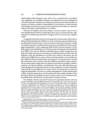 162 11 : ATRIBUTOS INCOMUNICABLES DE DIOS
misericordioso, lleno de gracia, justo, santo, recto, y muchos más, son términos
cuyo significado nos es familiar mediante una experiencia de estas cualidades en
otros seres humanos. E incluso esos términos que parecen menos relacionados a la
creación, tal como eternidad o inmutabilidad, los entendemos no intuitivamente
sino al negar conceptos que conocemos por experiencia (eternidad es no estarlimi-
tado por el tiempo e inmutabilidad es no cambiar).
El punto de compilar todos estos pasajes es mostrar, primero, que en uno u
otro sentido toda la creación nos revela algo de Dios y que la creación más alta, espe-
cialmente el hombre que está hecho a imagen de Dios, le revela más completa-
mente.
La segunda razón para mencionar esta larga lista es mostrar que todo lo que sa-
bemos de Dios partiendo de la Biblia nos viene en términos que entendemos por-
que describen acontecimientos o cosas comunes a la experiencia humana. Usando
un término más técnico, podemos decir que todo lo que la Biblia dice de Dios usa len-
guaje antropomó1fico; es decir, lenguaje que habla de Dios en términos humanos.
3
Ha ha-
bido quienes tienen problemas con el hecho de que hay lenguaje antropomórfico
en la Biblia. Pero esto no debería ser problema para nosotros, porque para que
Dios nos enseñe cosas que no conocemos por experiencia directa (tales como sus
atributos), tiene que enseñamos en términos que nosotros conocemos. Por eso
todo lo que la Biblia dice en cuanto a Dios es «antropomórfico» en un sentido am-
plio (hablar de Dios en términos bien sea humanos o en términos de la creación
que conocemos). Esto no quiere decir que la Biblia nos da ideas erradas o equívo-
cas en cuanto a Dios, porque esta es la manera en que Dios ha escogido revelarse a
nosotros, y revelarse verdadera y acertadamente. Con todo, debe advertimos a no
tomar ninguna de estas descripciones por sí sola y aislada de su contexto inmediato
o del resto de lo que la Biblia dice en cuanto a Dios: Si lo hiciéramos, corremos el
riesgo de malentender o de tener un cuadro desequilibrado o inadecuado de quién
es Dios. Cada descripción de uno de los atributos de Dios se debe entender a la luz
de todo lo demás que la Biblia nos dice en cuanto a Dios. Si no recordamos esto,
inevitablemente entenderemos erróneamente el carácter de Dios.
Por ejemplo, tenemos una idea del amor por la experiencia humana. Eso nos
ayuda a entender lo que la Biblia quiere decir cuando dice que Dios es amor, pero
nuestro entendimiento del significado de «aman> al aplicarlo a Dios no es idéntico
a nuestra experiencia con el amor en las relaciones humanas. Así que debemos
aprender de ver actuar Dios a través de la Biblia y de los demás atributos de Dios
que se nos dan en la Biblia, así como de nuestras experiencias del amor de Dios en
nuestra vida, para poder refinar nuestra idea del amor de Dios de una manera
apropiada y evitar malentendidos. Así que el lenguaje antropomórfico en cuanto a
Dios es veraz cuando aparece en la Biblia, pero se puede entender correctamente
3«Antropomórfico» viene de dos palabras griegas: antropos «hombre», y moifé «forma». Una descripción antro-
pomórfica de Dios describe a Dios en formas humanas o términos humanos.
4Este error lo harían, por ejemplo, los que aducen que Dios tiene un cuerpo humano, porque la Biblia habla de
ojos, oídos, boca, etc. Por el mismo razonamiento deberían decir también que Dios se parece a un león, un Cor-
dero, un águila, fuego, roca, gallina, fuente, sol, escudo, sombra y un templo, ¡todo a la vez! El error es no recono-
cer que estas son metáforas que nos hablan del carácter de Dios, pero que Dios mismo es «espíritu» (In 4:24) y no
tiene cuerpo material.
162 11 : ATRIBUTOS INCOMUNICABLES DE DIOS
misericordioso, lleno de gracia, justo, santo, recto, y muchos más, son términos
cuyo significado nos es familiar mediante una experiencia de estas cualidades en
otros seres humanos. E incluso esos términos que parecen menos relacionados a la
creación, tal como eternidad o inmutabilidad, los entendemos no intuitivamente
sino al negar conceptos que conocemos por experiencia (eternidad es no estarlimi-
tado por el tiempo e inmutabilidad es no cambiar).
El punto de compilar todos estos pasajes es mostrar, primero, que en uno u
otro sentido toda la creación nos revela algo de Dios y que la creación más alta, espe-
cialmente el hombre que está hecho a imagen de Dios, le revela más completa-
mente.
La segunda razón para mencionar esta larga lista es mostrar que todo lo que sa-
bemos de Dios partiendo de la Biblia nos viene en términos que entendemos por-
que describen acontecimientos o cosas comunes a la experiencia humana. Usando
un término más técnico, podemos decir que todo lo que la Biblia dice de Dios usa len-
guaje antropomó1fico; es decir, lenguaje que habla de Dios en términos humanos.
3
Ha ha-
bido quienes tienen problemas con el hecho de que hay lenguaje antropomórfico
en la Biblia. Pero esto no debería ser problema para nosotros, porque para que
Dios nos enseñe cosas que no conocemos por experiencia directa (tales como sus
atributos), tiene que enseñamos en términos que nosotros conocemos. Por eso
todo lo que la Biblia dice en cuanto a Dios es «antropomórfico» en un sentido am-
plio (hablar de Dios en términos bien sea humanos o en términos de la creación
que conocemos). Esto no quiere decir que la Biblia nos da ideas erradas o equívo-
cas en cuanto a Dios, porque esta es la manera en que Dios ha escogido revelarse a
nosotros, y revelarse verdadera y acertadamente. Con todo, debe advertimos a no
tomar ninguna de estas descripciones por sí sola y aislada de su contexto inmediato
o del resto de lo que la Biblia dice en cuanto a Dios: Si lo hiciéramos, corremos el
riesgo de malentender o de tener un cuadro desequilibrado o inadecuado de quién
es Dios. Cada descripción de uno de los atributos de Dios se debe entender a la luz
de todo lo demás que la Biblia nos dice en cuanto a Dios. Si no recordamos esto,
inevitablemente entenderemos erróneamente el carácter de Dios.
Por ejemplo, tenemos una idea del amor por la experiencia humana. Eso nos
ayuda a entender lo que la Biblia quiere decir cuando dice que Dios es amor, pero
nuestro entendimiento del significado de «aman> al aplicarlo a Dios no es idéntico
a nuestra experiencia con el amor en las relaciones humanas. Así que debemos
aprender de ver actuar Dios a través de la Biblia y de los demás atributos de Dios
que se nos dan en la Biblia, así como de nuestras experiencias del amor de Dios en
nuestra vida, para poder refinar nuestra idea del amor de Dios de una manera
apropiada y evitar malentendidos. Así que el lenguaje antropomórfico en cuanto a
Dios es veraz cuando aparece en la Biblia, pero se puede entender correctamente
3«Antropomórfico» viene de dos palabras griegas: antropos «hombre», y moifé «forma». Una descripción antro-
pomórfica de Dios describe a Dios en formas humanas o términos humanos.
4Este error lo harían, por ejemplo, los que aducen que Dios tiene un cuerpo humano, porque la Biblia habla de
ojos, oídos, boca, etc. Por el mismo razonamiento deberían decir también que Dios se parece a un león, un Cor-
dero, un águila, fuego, roca, gallina, fuente, sol, escudo, sombra y un templo, ¡todo a la vez! El error es no recono-
cer que estas son metáforas que nos hablan del carácter de Dios, pero que Dios mismo es «espíritu» (In 4:24) y no
tiene cuerpo material.
 