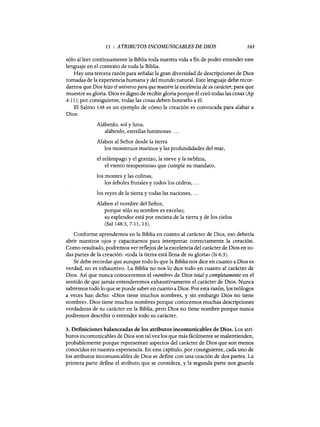 11 : ATRIBUTOS INCOMUNICABLES DE DIOS 163
sólo al leer continuamente la Biblia toda nuestra vida a fin de poder entender este
lenguaje en el contexto de toda la Biblia.
Hay una tercera razón para señalar la gran diversidad de descripciones de Dios
tomadas de la experiencia humana y del mundo natural. Este lenguaje debe recor-
darnos que Dios hizo el universo para que muestre la excelencia de su carácter, para que
muestre su gloria. Dios es digno de recibir gloria porque él creó todas las cosas (Ap
4: 11); por consiguiente, todas las cosas deben honrarlo a él.
El Salmo 148 es un ejemplo de cómo la creación es convocada para alabar a
Dios:
Alábenlo, sol y luna,
alábenlo, estrellas luminosas....
Alaben al Señor desde la tierra
los monstruos marinos y las profundidades del mar,
el relámpago y el granizo, la nieve y la neblina,
el viento tempestuoso que cumple su mandato,
los montes y las colinas,
los árboles frutales y todos los cedros, oo.
los reyes de la tierra y todas las naciones, ...
Alaben el nombre del Señor,
porque sólo su nombre es excelso;
su esplendor está por encima de la tierra y de los cielos
(Sal 148:3, 7-11, 13).
Conforme aprendemos en la Biblia en cuanto al carácter de Dios, eso debería
abrir nuestros ojos y capacitarnos para interpretar correctamente la creación.
Como resultado, podremos ver reflejos de la excelencia del carácter de Dios en to-
das partes de la creación: «toda la tierra está llena de su gloria» (Is 6:3).
Se debe recordar que aunque todo lo que la Biblia nos dice en cuanto a Dios es
verdad, no es exhaustivo. La Biblia no nos 10 dice todo en cuanto al carácter de
Dios. Así que nunca conoceremos el <mombre» de Dios total y completamente en el
sentido de que jamás entenderemos exhaustivamente el carácter de Dios. Nunca
sabremos todo 10 que se puede saber en cuanto a Dios. Por esta razón, los teólogos
a veces han dicho: «Dios tiene muchos nombres, y sin embargo Dios no tiene
nombre». Dios tiene muchos nombres porque conocemos muchas descripciones
verdaderas de su carácter en la Biblia, pero Dios no tiene nombre porque nunca
podremos describir o entender todo su carácter.
3. Definiciones balanceadas de los atributos incomunicables de Dios. Los atri-
butos incomunicables de Dios son tal vez los que más fácilmente se malentienden,
probablemente porque representan aspectos del carácter de Dios que son menos
conocidos en nuestra experiencia. En este capítulo, por consiguiente, cada uno de
los atributos incomunicables de Dios se define con una oración de dos partes. La
primera parte define el atributo que se considera, y la segunda parte nos guarda
11 : ATRIBUTOS INCOMUNICABLES DE DIOS 163
sólo al leer continuamente la Biblia toda nuestra vida a fin de poder entender este
lenguaje en el contexto de toda la Biblia.
Hay una tercera razón para señalar la gran diversidad de descripciones de Dios
tomadas de la experiencia humana y del mundo natural. Este lenguaje debe recor-
darnos que Dios hizo el universo para que muestre la excelencia de su carácter, para que
muestre su gloria. Dios es digno de recibir gloria porque él creó todas las cosas (Ap
4: 11); por consiguiente, todas las cosas deben honrarlo a él.
El Salmo 148 es un ejemplo de cómo la creación es convocada para alabar a
Dios:
Alábenlo, sol y luna,
alábenlo, estrellas luminosas....
Alaben al Señor desde la tierra
los monstruos marinos y las profundidades del mar,
el relámpago y el granizo, la nieve y la neblina,
el viento tempestuoso que cumple su mandato,
los montes y las colinas,
los árboles frutales y todos los cedros, oo.
los reyes de la tierra y todas las naciones, ...
Alaben el nombre del Señor,
porque sólo su nombre es excelso;
su esplendor está por encima de la tierra y de los cielos
(Sal 148:3, 7-11, 13).
Conforme aprendemos en la Biblia en cuanto al carácter de Dios, eso debería
abrir nuestros ojos y capacitarnos para interpretar correctamente la creación.
Como resultado, podremos ver reflejos de la excelencia del carácter de Dios en to-
das partes de la creación: «toda la tierra está llena de su gloria» (Is 6:3).
Se debe recordar que aunque todo lo que la Biblia nos dice en cuanto a Dios es
verdad, no es exhaustivo. La Biblia no nos 10 dice todo en cuanto al carácter de
Dios. Así que nunca conoceremos el <mombre» de Dios total y completamente en el
sentido de que jamás entenderemos exhaustivamente el carácter de Dios. Nunca
sabremos todo 10 que se puede saber en cuanto a Dios. Por esta razón, los teólogos
a veces han dicho: «Dios tiene muchos nombres, y sin embargo Dios no tiene
nombre». Dios tiene muchos nombres porque conocemos muchas descripciones
verdaderas de su carácter en la Biblia, pero Dios no tiene nombre porque nunca
podremos describir o entender todo su carácter.
3. Definiciones balanceadas de los atributos incomunicables de Dios. Los atri-
butos incomunicables de Dios son tal vez los que más fácilmente se malentienden,
probablemente porque representan aspectos del carácter de Dios que son menos
conocidos en nuestra experiencia. En este capítulo, por consiguiente, cada uno de
los atributos incomunicables de Dios se define con una oración de dos partes. La
primera parte define el atributo que se considera, y la segunda parte nos guarda
 