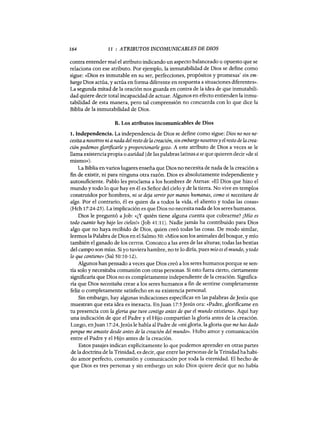 164 11 : ATRIBUTOS INCOMUNICABLES DE DIOS
contra entender mal el atributo indicando un aspecto balanceado u opuesto que se
relaciona con ese atributo. Por ejemplo, la inmutabilidad de Dios se define como
sigue: «Dios es inmutable en su ser, perfecciones, propósitos y promesas' sin em-
bargo Dios actúa, y actúa en forma diferente en respuesta a situaciones diferentes».
La segunda mitad de la oración nos guarda en contra de la idea de que inmutabili-
dad quiere decir total incapacidad de actuar. Algunos en efecto entienden la inmu-
tabilidad de esta manera, pero tal comprensión no concuerda con lo que dice la
Biblia de la inmutabilidad de Dios.
B. Los atributos incomunicables de Dios
1. Independencia. La independencia de Dios se define como sigue: Dios no nos ne-
cesitaa nosotros ni a nada del resto de la creación, sin embargo nosotros y el resto de la crea-
ción podemos glorificarle y proporcionarle gozo. A este atributo de Dios a veces se le
llama existencia propia o aseidad (de las palabras latinas ase que quieren decir «de sí
mismo»).
La Biblia envarios lugares enseña que Dios no necesita de nada de la creación a
fin de existir, ni para ninguna otra razón. Dios es absolutamente independiente y
autosuficiente. Pablo les proclama a los hombres de Atenas: «El Dios que hizo el
mundo y todo lo que hay en él es Señor del cielo y de la tierra. No vive en templos
construidos por hombres, ni se deja servir por manos humanas, como si necesitara de
algo. Por el contrario, él es quien da a todos la vida, el aliento y todas las cosas»
(Hch 17:24-25). La implicación es que Dios no necesita nada de los seres humanos.
Dios le preguntó aJob: «¿Y quién tiene alguna cuenta que cobrarme? ¡Mío es
todo cuanto hay bajo los cielosJ¡¡ (Job 41:11). Nadie jamás ha contribuido para Dios
algo que no haya recibido de Dios, quien creó todas las cosas. De modo similar,
leemos la Palabra de Dios en el Salmo 50: «Míos son los animales del bosque, y mío
también el ganado de los cerros. Conozco a las aves de las alturas; todas las bestias
del campo son mías. Si yo tuviera hambre, no te lo diría, pues mío es el mundo, y todo
lo que contiene» (Sal 50:10-12).
Algunos han pensado a veces que Dios creó a los seres humanos porque se sen-
tía solo y necesitaba comunión con otras personas. Si esto fuera cierto, ciertamente
significaría que Dios no es completamente independiente de la creación. Significa-
ría que Dios necesitaba crear a los seres humanos a fin de sentirse completamente
feliz o completamente satisfecho en su existencia personal.
Sin embargo, hay algunas indicaciones específicas en las palabras de Jesús que
muestran que esta idea es inexacta. EnJuan 17:5Jesús ora: «Padre, glorificame en
tu presencia con la gloria que tuve contigo antes de que el mundo existiera». Aquí hay
una indicación de que el Padre y el Hijo compartían la gloria antes de la creación.
Luego, enJuan 17:24,Jesús le habla al Padre de «mi gloria, la gloria que me has dado
porque me amaste desde antes de la creación del mundo». Hubo amor y comunicación
entre el Padre y el Hijo antes de la creación.
Estos pasajes indican explícitamente lo que podemos aprender en otras partes
de la doctrina de la Trinidad, es decir, que entre las personas de la Trinidad ha habi-
do amor perfecto, comunión y comunicación por toda la eternidad. El hecho de
que Dios es tres personas y sin embargo un solo Dios quiere decir que no había
164 11 : ATRIBUTOS INCOMUNICABLES DE DIOS
contra entender mal el atributo indicando un aspecto balanceado u opuesto que se
relaciona con ese atributo. Por ejemplo, la inmutabilidad de Dios se define como
sigue: «Dios es inmutable en su ser, perfecciones, propósitos y promesas' sin em-
bargo Dios actúa, y actúa en forma diferente en respuesta a situaciones diferentes».
La segunda mitad de la oración nos guarda en contra de la idea de que inmutabili-
dad quiere decir total incapacidad de actuar. Algunos en efecto entienden la inmu-
tabilidad de esta manera, pero tal comprensión no concuerda con lo que dice la
Biblia de la inmutabilidad de Dios.
B. Los atributos incomunicables de Dios
1. Independencia. La independencia de Dios se define como sigue: Dios no nos ne-
cesitaa nosotros ni a nada del resto de la creación, sin embargo nosotros y el resto de la crea-
ción podemos glorificarle y proporcionarle gozo. A este atributo de Dios a veces se le
llama existencia propia o aseidad (de las palabras latinas ase que quieren decir «de sí
mismo»).
La Biblia envarios lugares enseña que Dios no necesita de nada de la creación a
fin de existir, ni para ninguna otra razón. Dios es absolutamente independiente y
autosuficiente. Pablo les proclama a los hombres de Atenas: «El Dios que hizo el
mundo y todo lo que hay en él es Señor del cielo y de la tierra. No vive en templos
construidos por hombres, ni se deja servir por manos humanas, como si necesitara de
algo. Por el contrario, él es quien da a todos la vida, el aliento y todas las cosas»
(Hch 17:24-25). La implicación es que Dios no necesita nada de los seres humanos.
Dios le preguntó aJob: «¿Y quién tiene alguna cuenta que cobrarme? ¡Mío es
todo cuanto hay bajo los cielosJ¡¡ (Job 41:11). Nadie jamás ha contribuido para Dios
algo que no haya recibido de Dios, quien creó todas las cosas. De modo similar,
leemos la Palabra de Dios en el Salmo 50: «Míos son los animales del bosque, y mío
también el ganado de los cerros. Conozco a las aves de las alturas; todas las bestias
del campo son mías. Si yo tuviera hambre, no te lo diría, pues mío es el mundo, y todo
lo que contiene» (Sal 50:10-12).
Algunos han pensado a veces que Dios creó a los seres humanos porque se sen-
tía solo y necesitaba comunión con otras personas. Si esto fuera cierto, ciertamente
significaría que Dios no es completamente independiente de la creación. Significa-
ría que Dios necesitaba crear a los seres humanos a fin de sentirse completamente
feliz o completamente satisfecho en su existencia personal.
Sin embargo, hay algunas indicaciones específicas en las palabras de Jesús que
muestran que esta idea es inexacta. EnJuan 17:5Jesús ora: «Padre, glorificame en
tu presencia con la gloria que tuve contigo antes de que el mundo existiera». Aquí hay
una indicación de que el Padre y el Hijo compartían la gloria antes de la creación.
Luego, enJuan 17:24,Jesús le habla al Padre de «mi gloria, la gloria que me has dado
porque me amaste desde antes de la creación del mundo». Hubo amor y comunicación
entre el Padre y el Hijo antes de la creación.
Estos pasajes indican explícitamente lo que podemos aprender en otras partes
de la doctrina de la Trinidad, es decir, que entre las personas de la Trinidad ha habi-
do amor perfecto, comunión y comunicación por toda la eternidad. El hecho de
que Dios es tres personas y sin embargo un solo Dios quiere decir que no había
 