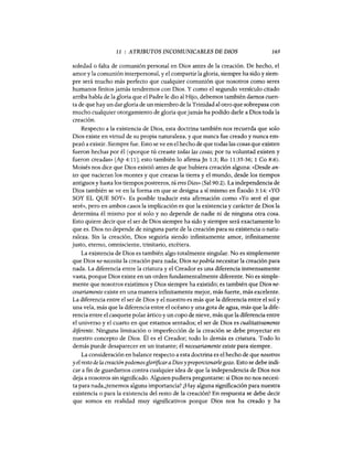 11 : ATRIBUTOS INCOMUNICABLES DE DIOS 165
soledad o falta de comunión personal en Dios antes de la creación. De hecho, el
amor y la comunión interpersonal, y el compartir la gloria, siempre ha sido y siem-
pre será mucho más perfecto que cualquier comunión que nosotros como seres
humanos finitos jamás tendremos con Dios. Y como el segundo versículo citado
arriba habla de la gloria que el Padre le dio al Hijo, debemos también darnos cuen-
ta de que hay un dar gloria de un miembro de la Trinidad al otro que sobrepasa con
mucho cualquier otorgamiento de gloria que jamás ha podido darle a Dios toda la
creación.
Respecto a la existencia de Dios, esta doctrina también nos recuerda que solo
Dios existe en virtud de su propia naturaleza, y que nunca fue creado y nunca em-
pezó a existir. Siempre fue. Esto se ve en el hecho de que todas las cosas que existen
fueron hechas por él (<<porque tú creaste todas las cosas; por tu voluntad existen y
fueron creadas» [Ap 4:11]; esto también lo afirma]n 1:3; Ro 11:35-36; 1 Co 8:6).
Moisés nos dice que Dios existió antes de que hubiera creación alguna: «Desde an-
tes que nacieran los montes y que crearas la tierra y el mundo, desde los tiempos
antiguos y hasta los tiempos postreros, tú eres Dios» (Sal 90:2). La independencia de
Dios también se ve en la forma en que se designa a sí mismo en Éxodo 3:14: «YO
SOY EL QUE SOY». Es posible traducir esta afirmación como «Yo seré el que
seré», pero en ambos casos la implicación es que la existencia y carácter de Dios la
determina él mismo por sí solo y no depende de nadie ni de ninguna otra cosa.
Esto quiere decir que el ser de Dios siempre ha sido y siempre será exactamente lo
que es. Dios no depende de ninguna parte de la creación para su existencia o natu-
raleza. Sin la creación, Dios seguiría siendo infinitamente amor, infinitamente
justo, eterno, omnisciente, trinitario, etcétera.
La existencia de Dios es también algo totalmente singular. No es simplemente
que Dios no necesita la creación para nada; Dios no podría necesitar la creación para
nada. La diferencia entre la criatura y el Creador es una diferencia inmensamente
vasta, porque Dios existe en un orden fundamentalmente diferente. No es simple-
mente que nosotros existimos y Dios siempre ha existido; es también que Dios ne-
cesariamente existe en una manera infinitamente mejor, más fuerte, más excelente.
La diferencia entre el ser de Dios y el nuestro es más que la diferencia entre el sol y
una vela, más que la diferencia entre el océano y una gota de agua, más que la dife-
rencia entre el casquete polar ártico y un copo de nieve, más que la diferencia entre
el universo y el cuarto en que estamos sentados; el ser de Dios es cualitativamente
diferente. Ninguna limitación o imperfección de la creación se debe proyectar en
nuestro concepto de Dios. Él es el Creador; todo lo demás es criatura. Todo lo
demás puede desaparecer en un instante; él necesariamente existe para siempre.
La consideración en balance respecto a esta doctrina es el hecho de que nosotros
yel resto de la creaciónpodemosglorificaraDios yproporcionarlegozo. Esto se debe indi-
car a fin de guardarnos contra cualquier idea de que la independencia de Dios nos
deja a nosotros sin significado. Alguien pudiera preguntarse: si Dios no nos necesi-
ta para nada,¿tenemos alguna importancia? ¿Hay alguna significación para nuestra
existencia o para la existencia del resto de la creación? En respuesta se debe decir
que somos en realidad muy significativos porque Dios nos ha creado y ha
11 : ATRIBUTOS INCOMUNICABLES DE DIOS 165
soledad o falta de comunión personal en Dios antes de la creación. De hecho, el
amor y la comunión interpersonal, y el compartir la gloria, siempre ha sido y siem-
pre será mucho más perfecto que cualquier comunión que nosotros como seres
humanos finitos jamás tendremos con Dios. Y como el segundo versículo citado
arriba habla de la gloria que el Padre le dio al Hijo, debemos también darnos cuen-
ta de que hay un dar gloria de un miembro de la Trinidad al otro que sobrepasa con
mucho cualquier otorgamiento de gloria que jamás ha podido darle a Dios toda la
creación.
Respecto a la existencia de Dios, esta doctrina también nos recuerda que solo
Dios existe en virtud de su propia naturaleza, y que nunca fue creado y nunca em-
pezó a existir. Siempre fue. Esto se ve en el hecho de que todas las cosas que existen
fueron hechas por él (<<porque tú creaste todas las cosas; por tu voluntad existen y
fueron creadas» [Ap 4:11]; esto también lo afirma]n 1:3; Ro 11:35-36; 1 Co 8:6).
Moisés nos dice que Dios existió antes de que hubiera creación alguna: «Desde an-
tes que nacieran los montes y que crearas la tierra y el mundo, desde los tiempos
antiguos y hasta los tiempos postreros, tú eres Dios» (Sal 90:2). La independencia de
Dios también se ve en la forma en que se designa a sí mismo en Éxodo 3:14: «YO
SOY EL QUE SOY». Es posible traducir esta afirmación como «Yo seré el que
seré», pero en ambos casos la implicación es que la existencia y carácter de Dios la
determina él mismo por sí solo y no depende de nadie ni de ninguna otra cosa.
Esto quiere decir que el ser de Dios siempre ha sido y siempre será exactamente lo
que es. Dios no depende de ninguna parte de la creación para su existencia o natu-
raleza. Sin la creación, Dios seguiría siendo infinitamente amor, infinitamente
justo, eterno, omnisciente, trinitario, etcétera.
La existencia de Dios es también algo totalmente singular. No es simplemente
que Dios no necesita la creación para nada; Dios no podría necesitar la creación para
nada. La diferencia entre la criatura y el Creador es una diferencia inmensamente
vasta, porque Dios existe en un orden fundamentalmente diferente. No es simple-
mente que nosotros existimos y Dios siempre ha existido; es también que Dios ne-
cesariamente existe en una manera infinitamente mejor, más fuerte, más excelente.
La diferencia entre el ser de Dios y el nuestro es más que la diferencia entre el sol y
una vela, más que la diferencia entre el océano y una gota de agua, más que la dife-
rencia entre el casquete polar ártico y un copo de nieve, más que la diferencia entre
el universo y el cuarto en que estamos sentados; el ser de Dios es cualitativamente
diferente. Ninguna limitación o imperfección de la creación se debe proyectar en
nuestro concepto de Dios. Él es el Creador; todo lo demás es criatura. Todo lo
demás puede desaparecer en un instante; él necesariamente existe para siempre.
La consideración en balance respecto a esta doctrina es el hecho de que nosotros
yel resto de la creaciónpodemosglorificaraDios yproporcionarlegozo. Esto se debe indi-
car a fin de guardarnos contra cualquier idea de que la independencia de Dios nos
deja a nosotros sin significado. Alguien pudiera preguntarse: si Dios no nos necesi-
ta para nada,¿tenemos alguna importancia? ¿Hay alguna significación para nuestra
existencia o para la existencia del resto de la creación? En respuesta se debe decir
que somos en realidad muy significativos porque Dios nos ha creado y ha
 