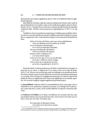 166 11 : ATRIBUTOS INCOMUNICABLES DE DIOS
determinado que seamos significativos para él. Esta es la definición final de signi-
ficación genuina.
Dios habla de sus hijos e hijas de todos los términos de la tierra como «todo el
que sea llamado por mi nombre, al que yo he creado para mi gloria, al que yo hice y
formé» (Is 43:7). Aunque Dios no tenía que creamos, decidió hacerlo por decisión
totalmente libre. Decidió creamos para que le glorifiquemos (cf. Ef 1:11-12; Ap
4:11).
También es cierto que podemos proporcionar verdadero gozo y deleite a Dios.
Una de los cosas más asombrosas que dice la Biblia es que Dios se deleita en su pue-
blo y se regocija por ellos. Isaías profetiza respecto a la restauración del pueblo de
Dios:
¡Serás en la mano del Señor como una corona esplendorosa,
como una diadema real en la palma de tu Dios!
Ya no te llamarán «Abandonada»,
ni a tu tierra la llamarán «Desolada»,
sino que serás llamada «Mi deleite»;
tu tierra se llamará «Mi esposa»;
porque el Señor se deleitará en ti,
y tu tierra tendrá esposo.
Como un joven que se casa con una doncella,
así el que te edifica se casará contigo;
como un novio que se regocija por su novia,
así tu Dios se regocijará por ti (Is 62:3-5).
De modo similar, Sofonías profetiza que el Señor «se deleitará en ti con gozo, te
renovará con su amor, se alegrará por ti con cantos como en los días de fiesta»
(Sof3:17-18). Dios no nos necesita para nada, sin embargo es un asombroso hecho
de nuestra existencia que él escoja deleitarse en nosotros y permitimos darle gozo
a su corazón. Esta es la base de la significación personal en la vida de todos los del
pueblo de Dios; ser significante para Dios es ser significante en su sentido supre-
mo. No se puede imaginar ninguna significación personal mayor.
2. Inmutabilidad. Podemos definir la inmutabilidad de Dios como sigue: Dios es
inalterable en su ser, peifecciones, propósitos y promesas, y sin embargo Dios en efecto ac-
túa y siente emociones, y actúa y siente enforma diferente en respuesta a situaciones dife-
5
rentes.
a. Evidencia en la Biblia: En el Salmo 102 hallamos un contraste entre las cosas
que podemos pensar que son permanentes tales como la tierra y los cielos, por un
lado, y Dios, por otro lado. El salmista dice:
En el principio tú afirmaste la tierra,
y los cielos son la obra de tus manos.
5Las cuatros palabras clave (ser, perfecciones, propósitos, promesas) usadas como sumario de las maneras en que
Dios es inmutable se toman de Louis Berkhof, Systematic Theology (Eerdmans, Grand Rapids, 1939, 1941), p. 58.
166 11 : ATRIBUTOS INCOMUNICABLES DE DIOS
determinado que seamos significativos para él. Esta es la definición final de signi-
ficación genuina.
Dios habla de sus hijos e hijas de todos los términos de la tierra como «todo el
que sea llamado por mi nombre, al que yo he creado para mi gloria, al que yo hice y
formé» (Is 43:7). Aunque Dios no tenía que creamos, decidió hacerlo por decisión
totalmente libre. Decidió creamos para que le glorifiquemos (cf. Ef 1:11-12; Ap
4:11).
También es cierto que podemos proporcionar verdadero gozo y deleite a Dios.
Una de los cosas más asombrosas que dice la Biblia es que Dios se deleita en su pue-
blo y se regocija por ellos. Isaías profetiza respecto a la restauración del pueblo de
Dios:
¡Serás en la mano del Señor como una corona esplendorosa,
como una diadema real en la palma de tu Dios!
Ya no te llamarán «Abandonada»,
ni a tu tierra la llamarán «Desolada»,
sino que serás llamada «Mi deleite»;
tu tierra se llamará «Mi esposa»;
porque el Señor se deleitará en ti,
y tu tierra tendrá esposo.
Como un joven que se casa con una doncella,
así el que te edifica se casará contigo;
como un novio que se regocija por su novia,
así tu Dios se regocijará por ti (Is 62:3-5).
De modo similar, Sofonías profetiza que el Señor «se deleitará en ti con gozo, te
renovará con su amor, se alegrará por ti con cantos como en los días de fiesta»
(Sof3:17-18). Dios no nos necesita para nada, sin embargo es un asombroso hecho
de nuestra existencia que él escoja deleitarse en nosotros y permitimos darle gozo
a su corazón. Esta es la base de la significación personal en la vida de todos los del
pueblo de Dios; ser significante para Dios es ser significante en su sentido supre-
mo. No se puede imaginar ninguna significación personal mayor.
2. Inmutabilidad. Podemos definir la inmutabilidad de Dios como sigue: Dios es
inalterable en su ser, peifecciones, propósitos y promesas, y sin embargo Dios en efecto ac-
túa y siente emociones, y actúa y siente enforma diferente en respuesta a situaciones dife-
5
rentes.
a. Evidencia en la Biblia: En el Salmo 102 hallamos un contraste entre las cosas
que podemos pensar que son permanentes tales como la tierra y los cielos, por un
lado, y Dios, por otro lado. El salmista dice:
En el principio tú afirmaste la tierra,
y los cielos son la obra de tus manos.
5Las cuatros palabras clave (ser, perfecciones, propósitos, promesas) usadas como sumario de las maneras en que
Dios es inmutable se toman de Louis Berkhof, Systematic Theology (Eerdmans, Grand Rapids, 1939, 1941), p. 58.
 