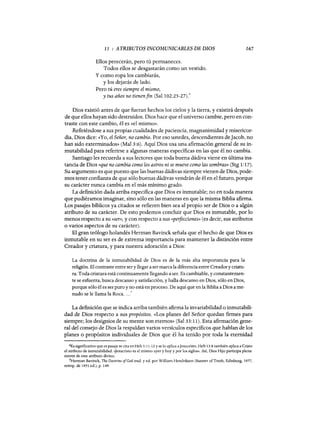 11 : ATRIBUTOS INCOMUNICABLES DE DIOS
Ellos perecerán, pero tú permaneces.
Todos ellos se desgastarán como un vestido.
y como ropa los cambiarás,
y los dejarás de lado.
Pero tú eres siempre el mismo,
y tus años no tienenfin (Sal 102:25-27):
167
Dios existió antes de que fueran hechos los cielos y la tierra, y existirá después
de que ellos hayan sido destruidos. Dios hace que el universo cambie, pero en con-
traste con este cambio, él es «el mismo».
Refiriéndose a sus propias cualidades de paciencia, magnanimidad y misericor-
dia, Dios dice: «Yo, el Señor, no cambio. Por eso ustedes, descendientes deJacob, no
han sido exterminados» (Mal 3:6). Aquí Dios usa una afirmación general de su in-
mutabilidad para referirse a algunas maneras específicas en las que él no cambia.
Santiago les recuerda a sus lectores que toda buena dádiva viene en última ins-
tancia de Dios «que no cambia como los astros ni se mueve como las sombras)) (Stg 1:17).
Su argumento es que puesto que las buenas dádivas siempre vienen de Dios, pode-
mos tener confianza de que sólo buenas dádivas vendrán de él en el futuro, porque
su carácter nunca cambia en el más mínimo grado.
La definición dada arriba especifica que Dios es inmutable; no en toda manera
que pudiéramos imaginar, sino sólo en las maneras en que la misma Biblia afirma.
Los pasajes bíblicos ya citados se refieren bien sea al propio ser de Dios o a algún
atributo de su carácter. De esto podemos concluir que Dios es inmutable, por lo
menos respecto a su «ser)), y con respecto a sus «peifecciones)) (es decir, sus atributos
o varios aspectos de su carácter).
El gran teólogo holandés Herman Bavinck señala que el hecho de que Dios es
inmutable en su ser es de extrema importancia para mantener la distinción entre
Creador y criatura, y para nuestra adoración a Dios:
La doctrina de la inmutabilidad de Dios es de la más alta importancia para la
religión. El contraste entre sery llegar a ser marca la diferencia entre Creadory criatu-
ra. Toda criatura está continuamente llegando a ser. Es cambiable, y constantemen-
te se esfuerza, busca descanso y satisfacción, y halla descanso en Dios, sólo en Dios,
porque sólo él es ser puro y no está en proceso. De aquí que en la Biblia a Dios a me-
nudo se le llama la Roca....7
La definición que se indica arriba también afirma la invariabilidad o inmutabili-
dad de Dios respecto a sus propósitos. «Los planes del Señor quedan firmes para
siempre; los designios de su mente son eternos» (Sal 33: 11). Esta afirmación gene-
ral del consejo de Dios la respaldan varios versículos específicos que hablan de los
planes o propósitos individuales de Dios que él ha tenido por toda la eternidad
6Es significativo que es pasaje se cita en Heb 1:11-12 y se lo aplica aJesucristo. Heb 13:8 también aplica a Cristo
el atributo de inmutabilidad: <gesucristo es el mismo ayer y hoy y por los siglos». Así, Dios Hijo participa plena-
mente de este atributo divino.
7Herman Bavinck, The Doctrine ofGod trad. y ed. por William Hendriksen (Banner ofTruth, Edinburg, 1977,
reimp. de 1951 ed.), p. 149.
11 : ATRIBUTOS INCOMUNICABLES DE DIOS
Ellos perecerán, pero tú permaneces.
Todos ellos se desgastarán como un vestido.
y como ropa los cambiarás,
y los dejarás de lado.
Pero tú eres siempre el mismo,
y tus años no tienenfin (Sal 102:25-27):
167
Dios existió antes de que fueran hechos los cielos y la tierra, y existirá después
de que ellos hayan sido destruidos. Dios hace que el universo cambie, pero en con-
traste con este cambio, él es «el mismo».
Refiriéndose a sus propias cualidades de paciencia, magnanimidad y misericor-
dia, Dios dice: «Yo, el Señor, no cambio. Por eso ustedes, descendientes deJacob, no
han sido exterminados» (Mal 3:6). Aquí Dios usa una afirmación general de su in-
mutabilidad para referirse a algunas maneras específicas en las que él no cambia.
Santiago les recuerda a sus lectores que toda buena dádiva viene en última ins-
tancia de Dios «que no cambia como los astros ni se mueve como las sombras)) (Stg 1:17).
Su argumento es que puesto que las buenas dádivas siempre vienen de Dios, pode-
mos tener confianza de que sólo buenas dádivas vendrán de él en el futuro, porque
su carácter nunca cambia en el más mínimo grado.
La definición dada arriba especifica que Dios es inmutable; no en toda manera
que pudiéramos imaginar, sino sólo en las maneras en que la misma Biblia afirma.
Los pasajes bíblicos ya citados se refieren bien sea al propio ser de Dios o a algún
atributo de su carácter. De esto podemos concluir que Dios es inmutable, por lo
menos respecto a su «ser)), y con respecto a sus «peifecciones)) (es decir, sus atributos
o varios aspectos de su carácter).
El gran teólogo holandés Herman Bavinck señala que el hecho de que Dios es
inmutable en su ser es de extrema importancia para mantener la distinción entre
Creador y criatura, y para nuestra adoración a Dios:
La doctrina de la inmutabilidad de Dios es de la más alta importancia para la
religión. El contraste entre sery llegar a ser marca la diferencia entre Creadory criatu-
ra. Toda criatura está continuamente llegando a ser. Es cambiable, y constantemen-
te se esfuerza, busca descanso y satisfacción, y halla descanso en Dios, sólo en Dios,
porque sólo él es ser puro y no está en proceso. De aquí que en la Biblia a Dios a me-
nudo se le llama la Roca....7
La definición que se indica arriba también afirma la invariabilidad o inmutabili-
dad de Dios respecto a sus propósitos. «Los planes del Señor quedan firmes para
siempre; los designios de su mente son eternos» (Sal 33: 11). Esta afirmación gene-
ral del consejo de Dios la respaldan varios versículos específicos que hablan de los
planes o propósitos individuales de Dios que él ha tenido por toda la eternidad
6Es significativo que es pasaje se cita en Heb 1:11-12 y se lo aplica aJesucristo. Heb 13:8 también aplica a Cristo
el atributo de inmutabilidad: <gesucristo es el mismo ayer y hoy y por los siglos». Así, Dios Hijo participa plena-
mente de este atributo divino.
7Herman Bavinck, The Doctrine ofGod trad. y ed. por William Hendriksen (Banner ofTruth, Edinburg, 1977,
reimp. de 1951 ed.), p. 149.
 