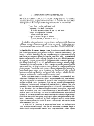 168 11 : ATRIBUTOS INCOMUNICABLES DE DIOS
(Mt 13:35; 25:34; Ef1:4, 11; 3:9,11; 2 Ti 2:19; 1 P 1:20; Ap 13:8). Una vez que Dios
determina hacer algo, su propósito es inmutable y se realizará. Por cierto, Dios
afirma por medio de Isaías que no hay ninguno como otro en este respecto:
Yo soy Dios, y no hay nadie igual a mí.
Yo anuncio el fin desde el principio;
desde los tiempos antiguos, lo que está por venir.
Yo digo: Mi propósito se cumplirá,
y haré todo lo que deseo....
Lo que he dicho, haré que se cumpla;
lo que he planeado, lo realizaré (Is 46:9-11).
Es más, Dios es inmutable en sus promesas. Una vez que ha prometido algo, no es
infiel a esa promesa: «Dios no es un simple mortal para mentir y cambiar de parecer.
¿Acaso no cumple lo que promete ni lleva a cabo lo que dice?» (Nm 23:19; cE 1S15:29).
b. ,Cambia Dios de parecer algunas veces? Sin embargo, cuando hablamos de
que Dios es inmutable en sus propósitos, podemos preguntarnos en cuanto a los
lugares en la Biblia donde Dios dice que juzgará a su pueblo y después debido a la
oración o arrepentimiento del pueblo (o ambas cosas) Dios cedió y no les aplicó el
castigo que había dicho que les aplicaría. Ejemplos de tal retiro deljuicio amenaza-
do incluye la victoriosa intervención de Moisés en oración para evitar la destruc-
ción del pueblo de Israel (Éx 32:9-14), la añadidura de otros quince años a la vida de
Ezequías (Is 38:1-6), y el no aplicar a Nínive el castigo prometido cuando el pueblo
se arrepintió (Jan 3:4, 10). ¿No son estos casos en donde los propósitos de Dios en
efecto cambian? También hay otros pasajes en donde se dice que Dios lamentó ha-
ber realizado alguna acción previa. Uno piensa que Dios lamentó haber hecho al
hombre sobre la tierra (Gn 6:6), o que lamentó haber hecho rey a Saú1 (1 S 15:10).
¿Acaso no cambiaron los propósitos de Dios en estos casos?
Todos estos casos se deben entender como verdaderas expresiones de la acti-
tud o intención presente de Dios con respecto a la situación según existe en ese momento.
Si la situación cambia, por supuesto, la actitud de Dios o expresión de intención
también cambiará. Esto es simplemente decir que Dios responde diferente a situacio-
nes diferentes. El ejemplo de la predicación deJonás a Nínive es útil aquí. Dios ve la
maldad de Nínive y envía aJonás a que proclame: «iDentro de cuarenta días Níni-
ve será destruida!» (Jan 3:4). La posibilidad de que Dios no mande el castigo si el
pueblo se arrepiente no se menciona explícitamente en la proclamación de Jonás
según se anota en la Biblia, pero por supuesto está implícita en esa advertencia; el
propósito de proclamar una advertencia es producir arrepentimiento. Una vez que
el pueblo se arrepintió, la situación fue diferente, y Dios respondió en forma dife-
rente a esa situación cambiada: ((Al ver Dios lo que hicieron, es decir, que se habían
convertido de su mal camino, cambió de parecer y no llevó a cabo la destrucción que les
había anunciado» (Jan 3:10).
Las situaciones de Ezequías y de la intercesión de Moisés son similares: Dios
había dicho que enviaría castigo, yeso fue una declaración verdadera, siempre y
cuando la situación siguiera siendo la misma. Pero luego la situación cambió; alguien
168 11 : ATRIBUTOS INCOMUNICABLES DE DIOS
(Mt 13:35; 25:34; Ef1:4, 11; 3:9,11; 2 Ti 2:19; 1 P 1:20; Ap 13:8). Una vez que Dios
determina hacer algo, su propósito es inmutable y se realizará. Por cierto, Dios
afirma por medio de Isaías que no hay ninguno como otro en este respecto:
Yo soy Dios, y no hay nadie igual a mí.
Yo anuncio el fin desde el principio;
desde los tiempos antiguos, lo que está por venir.
Yo digo: Mi propósito se cumplirá,
y haré todo lo que deseo....
Lo que he dicho, haré que se cumpla;
lo que he planeado, lo realizaré (Is 46:9-11).
Es más, Dios es inmutable en sus promesas. Una vez que ha prometido algo, no es
infiel a esa promesa: «Dios no es un simple mortal para mentir y cambiar de parecer.
¿Acaso no cumple lo que promete ni lleva a cabo lo que dice?» (Nm 23:19; cE 1S15:29).
b. ,Cambia Dios de parecer algunas veces? Sin embargo, cuando hablamos de
que Dios es inmutable en sus propósitos, podemos preguntarnos en cuanto a los
lugares en la Biblia donde Dios dice que juzgará a su pueblo y después debido a la
oración o arrepentimiento del pueblo (o ambas cosas) Dios cedió y no les aplicó el
castigo que había dicho que les aplicaría. Ejemplos de tal retiro deljuicio amenaza-
do incluye la victoriosa intervención de Moisés en oración para evitar la destruc-
ción del pueblo de Israel (Éx 32:9-14), la añadidura de otros quince años a la vida de
Ezequías (Is 38:1-6), y el no aplicar a Nínive el castigo prometido cuando el pueblo
se arrepintió (Jan 3:4, 10). ¿No son estos casos en donde los propósitos de Dios en
efecto cambian? También hay otros pasajes en donde se dice que Dios lamentó ha-
ber realizado alguna acción previa. Uno piensa que Dios lamentó haber hecho al
hombre sobre la tierra (Gn 6:6), o que lamentó haber hecho rey a Saú1 (1 S 15:10).
¿Acaso no cambiaron los propósitos de Dios en estos casos?
Todos estos casos se deben entender como verdaderas expresiones de la acti-
tud o intención presente de Dios con respecto a la situación según existe en ese momento.
Si la situación cambia, por supuesto, la actitud de Dios o expresión de intención
también cambiará. Esto es simplemente decir que Dios responde diferente a situacio-
nes diferentes. El ejemplo de la predicación deJonás a Nínive es útil aquí. Dios ve la
maldad de Nínive y envía aJonás a que proclame: «iDentro de cuarenta días Níni-
ve será destruida!» (Jan 3:4). La posibilidad de que Dios no mande el castigo si el
pueblo se arrepiente no se menciona explícitamente en la proclamación de Jonás
según se anota en la Biblia, pero por supuesto está implícita en esa advertencia; el
propósito de proclamar una advertencia es producir arrepentimiento. Una vez que
el pueblo se arrepintió, la situación fue diferente, y Dios respondió en forma dife-
rente a esa situación cambiada: ((Al ver Dios lo que hicieron, es decir, que se habían
convertido de su mal camino, cambió de parecer y no llevó a cabo la destrucción que les
había anunciado» (Jan 3:10).
Las situaciones de Ezequías y de la intercesión de Moisés son similares: Dios
había dicho que enviaría castigo, yeso fue una declaración verdadera, siempre y
cuando la situación siguiera siendo la misma. Pero luego la situación cambió; alguien
 