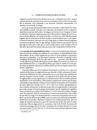 11 : ATRIBUTOS INCOMUNICABLES DE DIOS 169
empezó a orar fervientemente (Moisés en un caso, y Ezequías en el otro). Aquí la
oración misma fue una parte de la nueva circunstancia y fue en efecto 10 que cam-
bió la situación. Dios respondió a esa situación cambiada respondiendo a la
oración y no enviando el castigo.
En el caso de que Dios lamenta haber hecho al hombre, y haber hecho rey a Saú1,
esto también se puede entender como expresiones del desagrado de Dios en aquel mo-
mento hacia el pecado del hombre. En ninguno de los dos casos e11enguaje es fuerte
lo suficiente como para exigimos pensar que si Dios pudiera empezar de nuevo y ac-
tuar en forma diferente, no crearía al hombre o no haría rey a Saúl. Más bien puede
implicar que la acción previa de Dios condujo a acontecimientos que, a corto plazo,
lo hicieron entristecer, pero que con todo a largo plazo, en última instancia lograrían
sus buenos propósitos. Esto es algo análogo al padre humano que permite que su
hijo siga un curso que él sabe que le traerá mucha tristeza, tanto al padre como al
hijo, pero que 10 permite porque sabe que mayorbien a largo plazo resultará de eso.
c. La cuestión de la impasibilidad de Dios. Aveces en la consideración de los atri-
butos de Dios los teólogos han hablado de otro atributo: la impasibilidad de Dios.
Este atributo, de ser verdad, significaría que Dios no tiene pasiones o emociones,
sino que es «impasible», y no está sujeto a pasiones. De hecho, el capítulo 2 de la
Confesión Westminster de Fe dice que Dios es «sin ... pasiones». Esta afirmación
va más allá de lo que hemos afirmado en nuestra definición anterior en cuanto a la
inmutabilidad de Dios, y va más allá de afirmar que Dios no cambia en su ser, per-
fecciones, propósitos o promesas: también afirma que Dios ni siquiera siente emo-
ciones o «pasiones».
La prueba bíblica que da la Confesión Westminster es Hechos 14:15, que en la
versión del ReyJaime en inglés informa que Bemabé y Pablo rechazaron la adora-
ción de los habitantes de Listra, protestando que no son dioses sino «hombres de
pasiones semejantes a las de ustedes». La implicación de la traducción del reyJaime
en inglés pudiera ser que alguien que es verdaderamente Dios no tendría «pasiones
semejantes» como los hombres, o bien pudiera simplemente mostrar que los após-
toles estaban respondiendo a la falsa noción de dioses sin pasiones que los hombres
de Listra daban por sentado (vea vv. 10-11). Pero si se traduce apropiadamente,
este versículo ciertamente no demuestra que Dios no tenga pasiones o emociones
para nada, porque el término griego (homoiopatzés) puede simplemente significar
tener circunstancias o experiencias similares, o ser de naturaleza similar al ningún
otro.' Por supuesto, Dios no tiene pasiones o emociones pecaminosas. Pero la idea
de que Dios no tenga en lo absoluto pasiones o emociones claramente está en con-
flicto con mucho del resto de la Biblia, y por esa razón no he afirmado la impasibili-
dad de Dios en este libro. Más bien, 10 opuesto es la verdad, porque Dios, que es el
origen de nuestras emociones y que creó nuestras emociones, por cierto sí siente
emociones: Dios se alegra (1s 62:5); se entristece (Sal 78:40; Ef4:30). Su enojo arde
contra sus enemigos (Éx 32:10). Él se compadece de sus hijos (Sa1103:13), y ama
con amor eterno (Is 54:8; Sal 103:17). Es un Dios cuyas pasiones debemos imitar
8Vea BAGD, p. 566.
11 : ATRIBUTOS INCOMUNICABLES DE DIOS 169
empezó a orar fervientemente (Moisés en un caso, y Ezequías en el otro). Aquí la
oración misma fue una parte de la nueva circunstancia y fue en efecto 10 que cam-
bió la situación. Dios respondió a esa situación cambiada respondiendo a la
oración y no enviando el castigo.
En el caso de que Dios lamenta haber hecho al hombre, y haber hecho rey a Saú1,
esto también se puede entender como expresiones del desagrado de Dios en aquel mo-
mento hacia el pecado del hombre. En ninguno de los dos casos e11enguaje es fuerte
lo suficiente como para exigimos pensar que si Dios pudiera empezar de nuevo y ac-
tuar en forma diferente, no crearía al hombre o no haría rey a Saúl. Más bien puede
implicar que la acción previa de Dios condujo a acontecimientos que, a corto plazo,
lo hicieron entristecer, pero que con todo a largo plazo, en última instancia lograrían
sus buenos propósitos. Esto es algo análogo al padre humano que permite que su
hijo siga un curso que él sabe que le traerá mucha tristeza, tanto al padre como al
hijo, pero que 10 permite porque sabe que mayorbien a largo plazo resultará de eso.
c. La cuestión de la impasibilidad de Dios. Aveces en la consideración de los atri-
butos de Dios los teólogos han hablado de otro atributo: la impasibilidad de Dios.
Este atributo, de ser verdad, significaría que Dios no tiene pasiones o emociones,
sino que es «impasible», y no está sujeto a pasiones. De hecho, el capítulo 2 de la
Confesión Westminster de Fe dice que Dios es «sin ... pasiones». Esta afirmación
va más allá de lo que hemos afirmado en nuestra definición anterior en cuanto a la
inmutabilidad de Dios, y va más allá de afirmar que Dios no cambia en su ser, per-
fecciones, propósitos o promesas: también afirma que Dios ni siquiera siente emo-
ciones o «pasiones».
La prueba bíblica que da la Confesión Westminster es Hechos 14:15, que en la
versión del ReyJaime en inglés informa que Bemabé y Pablo rechazaron la adora-
ción de los habitantes de Listra, protestando que no son dioses sino «hombres de
pasiones semejantes a las de ustedes». La implicación de la traducción del reyJaime
en inglés pudiera ser que alguien que es verdaderamente Dios no tendría «pasiones
semejantes» como los hombres, o bien pudiera simplemente mostrar que los após-
toles estaban respondiendo a la falsa noción de dioses sin pasiones que los hombres
de Listra daban por sentado (vea vv. 10-11). Pero si se traduce apropiadamente,
este versículo ciertamente no demuestra que Dios no tenga pasiones o emociones
para nada, porque el término griego (homoiopatzés) puede simplemente significar
tener circunstancias o experiencias similares, o ser de naturaleza similar al ningún
otro.' Por supuesto, Dios no tiene pasiones o emociones pecaminosas. Pero la idea
de que Dios no tenga en lo absoluto pasiones o emociones claramente está en con-
flicto con mucho del resto de la Biblia, y por esa razón no he afirmado la impasibili-
dad de Dios en este libro. Más bien, 10 opuesto es la verdad, porque Dios, que es el
origen de nuestras emociones y que creó nuestras emociones, por cierto sí siente
emociones: Dios se alegra (1s 62:5); se entristece (Sal 78:40; Ef4:30). Su enojo arde
contra sus enemigos (Éx 32:10). Él se compadece de sus hijos (Sa1103:13), y ama
con amor eterno (Is 54:8; Sal 103:17). Es un Dios cuyas pasiones debemos imitar
8Vea BAGD, p. 566.
 