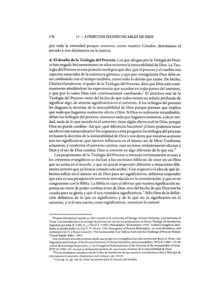 170 11 : ATRIBUTOS INCOMUNICABLES DE DIOS
por toda la eternidad porque nosotros, como nuestro Creador, detestamos el
pecado y nos deleitamos en la justicia.
d. El desafio de la Teología del Proceso. Los que abogan por la Teología del Proce-
so han negado frecuentemente en años recientes la inmutabilidad de Dios. La Teo-
logía del Proceso es una posición teológica que dice que el proceso y el cambio son
aspectos esenciales de la existencia genuina, y que por consiguiente Dios debe es-
tar cambiando con el tiempo también, como todo lo demás que existe. De hecho,
Charles Hartshome, el padre de la Teología del Proceso, diría que Dios está conti-
nuamente añadiéndose las experiencias que suceden en todas partes del universo,
y que por 10 tanto Dios está continuamente cambiando" El atractivo real de la
Teología del Proceso viene del hecho de que todos tienen un anhelo profundo de
significar algo, de sentirse significativos en el universo. A los teólogos del proceso
les disgusta la doctrina de la inmutabilidad de Dios porque piensan que implica
que nada que hagamos realmente afecta a Dios. Si Dios es realmente incambiab1e,
dirían los teólogos del proceso, entonces nada que hagamos nosotros, a decir ver-
dad, nada de 10 que suceda en el universo, tiene algún efecto real en Dios, porque
Dios no puede cambiar. Así que ¿qué diferencia hacemos? ¿Cómo podemos tener
un efecto tan extraordinario? En respuesta a esta pregunta los teólogos del proceso
rechazan la doctrina de la inmutabilidad de Dios y nos dicen que nuestras acciones
son tan significativas ¡que ejercen influencia en el mismo ser de Dios! Conforme
actuamos, y conforme el universo cambia, esas acciones verdaderamente afectan a
Dios y el ser de Dios cambia; Dios se convierte en algo diferente de 10 que era.10
Los proponentes de la Teología del Proceso a menudo erróneamente acusan a
los creyentes evangélicos (o incluso a los escritores bíblicos) de creer en un Dios
que no actúa en el mundo, o que no puede responder diferente a situaciones dife-
rentes (errores que ya hemos considerado arriba). Con respecto a laidea de qué de-
bemos influir en el mismo ser de Dios para ser significativos, debemos responder
que esta es una presuposición incorrecta introducida en la consideración, y que no es
congruemte con la Biblia. La Biblia es clara al afirmar que nuestra significación su-
prema no viene de poder cambiar el ser de Dios, sino del hecho de que Dios nos ha
creado para su gloria y que él nos considera significativos.
11
Sólo Dios da la defini-
ción definitiva de 10 que es significativo y de lo que no es significativo en el
universo, y sí él nos cuenta como significativos, ¡entonces 10 somos!
9Chades Hartshome (nacido en 1897) enseñó en la University ofChicago, Emory University, y la University of
Texas. Una introducción a la teologia de proceso por dos de sus proponentes es Process Theology: An Introductory
Exposition porJohn B. Cobb, Jr., y David R. Griffin (Philadelphia: Westminster, 1976). Análisis evangélicos deta-
llados se pueden hallar en Cad F. H. Henry, «The Resurgence ofProcess Philosophy", en God, Revelation, and
Authority 6:52-75, y Royce Gruenler, The Inexhaustible God: Biblical Faith and the Challenge ofProcess Theism
(Grand Rapids: Baker, 1983).
Dos excelentes articulos recientes desde una perspectiva evangélicas han sido escritos por Bruce A. Ware: «An
Exposition and Critique ofthe Process Doctrines ofDivine Mutability and Immutability», WTJ 47 (1985): 175-96
(critica de la teologia de proceso), y «An Evangelical Reformulation ofthe Doctrine ofthe Immutability ofGod»,
JETS 29 (1986): 431-46 (nueva declaración positiva de una noción ortodoxa de la inmutabilidad de Dios).
10Vea la reveladora consideración de la idea de Hartshome de que nosotros contribuimos valor a Dios que de
otra manera él carecería: «Exposition and Critique», pp. 183-85.
llVea cap. 21, pp. 440-42, sobre las razones para la creación del hombre.
170 11 : ATRIBUTOS INCOMUNICABLES DE DIOS
por toda la eternidad porque nosotros, como nuestro Creador, detestamos el
pecado y nos deleitamos en la justicia.
d. El desafio de la Teología del Proceso. Los que abogan por la Teología del Proce-
so han negado frecuentemente en años recientes la inmutabilidad de Dios. La Teo-
logía del Proceso es una posición teológica que dice que el proceso y el cambio son
aspectos esenciales de la existencia genuina, y que por consiguiente Dios debe es-
tar cambiando con el tiempo también, como todo lo demás que existe. De hecho,
Charles Hartshome, el padre de la Teología del Proceso, diría que Dios está conti-
nuamente añadiéndose las experiencias que suceden en todas partes del universo,
y que por 10 tanto Dios está continuamente cambiando! El atractivo real de la
Teología del Proceso viene del hecho de que todos tienen un anhelo profundo de
significar algo, de sentirse significativos en el universo. A los teólogos del proceso
les disgusta la doctrina de la inmutabilidad de Dios porque piensan que implica
que nada que hagamos realmente afecta a Dios. Si Dios es realmente incambiab1e,
dirían los teólogos del proceso, entonces nada que hagamos nosotros, a decir ver-
dad, nada de 10 que suceda en el universo, tiene algún efecto real en Dios, porque
Dios no puede cambiar. Así que ¿qué diferencia hacemos? ¿Cómo podemos tener
un efecto tan extraordinario? En respuesta a esta pregunta los teólogos del proceso
rechazan la doctrina de la inmutabilidad de Dios y nos dicen que nuestras acciones
son tan significativas ¡que ejercen influencia en el mismo ser de Dios! Conforme
actuamos, y conforme el universo cambia, esas acciones verdaderamente afectan a
Dios y el ser de Dios cambia; Dios se convierte en algo diferente de 10 que era.10
Los proponentes de la Teología del Proceso a menudo erróneamente acusan a
los creyentes evangélicos (o incluso a los escritores bíblicos) de creer en un Dios
que no actúa en el mundo, o que no puede responder diferente a situaciones dife-
rentes (errores que ya hemos considerado arriba). Con respecto a laidea de qué de-
bemos influir en el mismo ser de Dios para ser significativos, debemos responder
que esta es una presuposición incorrecta introducida en la consideración, y que no es
congruemte con la Biblia. La Biblia es clara al afirmar que nuestra significación su-
prema no viene de poder cambiar el ser de Dios, sino del hecho de que Dios nos ha
creado para su gloria y que él nos considera significativos.
11
Sólo Dios da la defini-
ción definitiva de 10 que es significativo y de lo que no es significativo en el
universo, y sí él nos cuenta como significativos, ¡entonces 10 somos!
9Chades Hartshome (nacido en 1897) enseñó en la University ofChicago, Emory University, y la University of
Texas. Una introducción a la teologia de proceso por dos de sus proponentes es Process Theology: An Introductory
Exposition porJohn B. Cobb, Jr., y David R. Griffin (Philadelphia: Westminster, 1976). Análisis evangélicos deta-
llados se pueden hallar en Cad F. H. Henry, «The Resurgence ofProcess Philosophy", en God, Revelation, and
Authority 6:52-75, y Royce Gruenler, The Inexhaustible God: Biblical Faith and the Challenge ofProcess Theism
(Grand Rapids: Baker, 1983).
Dos excelentes articulos recientes desde una perspectiva evangélicas han sido escritos por Bruce A. Ware: «An
Exposition and Critique ofthe Process Doctrines ofDivine Mutability and Immutability», WTJ 47 (1985): 175-96
(critica de la teologia de proceso), y «An Evangelical Reformulation ofthe Doctrine ofthe Immutability ofGod»,
JETS 29 (1986): 431-46 (nueva declaración positiva de una noción ortodoxa de la inmutabilidad de Dios).
10Vea la reveladora consideración de la idea de Hartshome de que nosotros contribuimos valor a Dios que de
otra manera él carecería: «Exposition and Critique», pp. 183-85.
llVea cap. 21, pp. 440-42, sobre las razones para la creación del hombre.
 