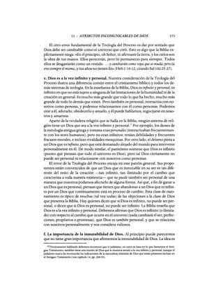 11 : ATRIBUTOS INCOMUNICABLES DE DIOS 171
El otro error fundamental de la Teología del Proceso es dar por sentado que
Dios debe ser cambiable como el universo que creó. Esto es algo que la Biblia ex-
plícitamente niega: «En el principio, oh Señor, tú afirmaste la tierra, y los cielos son
la obra de tus manos. Ellos perecerán, pero tú permaneces para siempre. Todos
ellos se desgastarán como un vestido.... y cambiarán como ropa que se muda; pero tú
eres siempre el mismo, y tus años no tienen fin» (Heb 1:10-12, citando Sal 102:25-27).
e. Dios es a la vez infinito y personal. Nuestra consideración de la Teología del
Proceso ilustra una diferencia común entre el cristianismo bíblico y todos los de-
más sistemas de teología. En la enseñanza de la Biblia, Dios es infinito y personal; es
infinito en que no está sujeto a ninguna de las limitaciones de la humanidad ni de la
creación en general. Es mucho más grande que todo lo que ha hecho, mucho más
grande de todo lo demás que existe. Pero también es personal; interactúa con no-
sotros como persona, y podemos relacionarnos con él como personas. Podemos
orar a él, adorarlo, obedecerlo y amarlo, y él puede hablamos, regocijarse en noso-
tros y amamos.
Aparte de la verdadera religión que se halla en la Biblia, ningún sistema de reli-
gión tiene un Dios que sea a la vez infinito y personal.'2
Por ejemplo, los dioses de
la mitología antigua griega y romana eranpersonales (interactuabanfrecuentemen-
te con los seres humanos), pero no eran infinitos: tenían debilidades y frecuentes
fracasos morales, e incluso rivalidades mezquinas. Por otro lado, el deísmo pinta a
un Dios que es infinito, pero que está demasiado alejado del mundo para intervenir
personalmente en él. De modo similar, el panteísmo sostiene que Dios es infinito
(puesto que piensan que todo el universo es Dios), pero tal Dios ciertamente no
puede ser personal ni relacionarse con nosotros como personas.
El error de la Teologia del Proceso encaja en este patrón general. Sus propo-
nentes están convencidos de que un Dios que es inmutable en su ser es tan dife-
rente del resto de la creación -tan infinito, tan ilimitado por el cambio que
caracteriza a toda nuestra existencia- que no puede también ser personal de una
manera que nosotros podamos afectarlo de alguna forma. Así que, a fin de ganar a
un Dios que es personal, piensan que tienen que abandonar a un Dios que es infini-
to por un Dios que continuamente está en proceso de cambio. Esta clase de razo-
namiento es típico de muchas (tal vez todas) de las objeciones a la clase de Dios
que presenta la Biblia. Hay quienes dicen que si Dios es infinito, no puede ser per-
sonal, o dicen que si Dios es personal, no puede ser infinito. La Biblia enseña que
Dios es a la vez infinito y personal. Debemos afirmar que Dios es infinito (o ilimita-
do) con respecto al cambio que ocurre en el universo (nada cambiará el ser, perfec-
ciones, propósitos o promesas), que Dios es también. personal, y que se relaciona
con nosotros personalmente y nos considera valiosos.
f. La importancia de la inmutabilidad de Dios. Al principio puede parecemos
que no tiene gran importancia que afirmemos la inmutabilidad de Dios. La idea es
12Técnicamente hablando debemos reconocer que eljudaísmo, en tanto se basa en lo que llamamos el Anti-
guo Testamento, también tiene una noción de Dios que le muestra siendo a la vez infinito y personal, aunque el
judaismo nunca ha reconocido las indicaciones de la naturaleza trinitaria de Dios que están presentes incluso en
el Antiguo Testamento (vea capitulo 14, pp. 226-30).
11 : ATRIBUTOS INCOMUNICABLES DE DIOS 171
El otro error fundamental de la Teología del Proceso es dar por sentado que
Dios debe ser cambiable como el universo que creó. Esto es algo que la Biblia ex-
plícitamente niega: «En el principio, oh Señor, tú afirmaste la tierra, y los cielos son
la obra de tus manos. Ellos perecerán, pero tú permaneces para siempre. Todos
ellos se desgastarán como un vestido.... y cambiarán como ropa que se muda; pero tú
eres siempre el mismo, y tus años no tienen fin» (Heb 1:10-12, citando Sal 102:25-27).
e. Dios es a la vez infinito y personal. Nuestra consideración de la Teología del
Proceso ilustra una diferencia común entre el cristianismo bíblico y todos los de-
más sistemas de teología. En la enseñanza de la Biblia, Dios es infinito y personal; es
infinito en que no está sujeto a ninguna de las limitaciones de la humanidad ni de la
creación en general. Es mucho más grande que todo lo que ha hecho, mucho más
grande de todo lo demás que existe. Pero también es personal; interactúa con no-
sotros como persona, y podemos relacionarnos con él como personas. Podemos
orar a él, adorarlo, obedecerlo y amarlo, y él puede hablamos, regocijarse en noso-
tros y amamos.
Aparte de la verdadera religión que se halla en la Biblia, ningún sistema de reli-
gión tiene un Dios que sea a la vez infinito y personal.'2
Por ejemplo, los dioses de
la mitología antigua griega y romana eranpersonales (interactuabanfrecuentemen-
te con los seres humanos), pero no eran infinitos: tenían debilidades y frecuentes
fracasos morales, e incluso rivalidades mezquinas. Por otro lado, el deísmo pinta a
un Dios que es infinito, pero que está demasiado alejado del mundo para intervenir
personalmente en él. De modo similar, el panteísmo sostiene que Dios es infinito
(puesto que piensan que todo el universo es Dios), pero tal Dios ciertamente no
puede ser personal ni relacionarse con nosotros como personas.
El error de la Teologia del Proceso encaja en este patrón general. Sus propo-
nentes están convencidos de que un Dios que es inmutable en su ser es tan dife-
rente del resto de la creación -tan infinito, tan ilimitado por el cambio que
caracteriza a toda nuestra existencia- que no puede también ser personal de una
manera que nosotros podamos afectarlo de alguna forma. Así que, a fin de ganar a
un Dios que es personal, piensan que tienen que abandonar a un Dios que es infini-
to por un Dios que continuamente está en proceso de cambio. Esta clase de razo-
namiento es típico de muchas (tal vez todas) de las objeciones a la clase de Dios
que presenta la Biblia. Hay quienes dicen que si Dios es infinito, no puede ser per-
sonal, o dicen que si Dios es personal, no puede ser infinito. La Biblia enseña que
Dios es a la vez infinito y personal. Debemos afirmar que Dios es infinito (o ilimita-
do) con respecto al cambio que ocurre en el universo (nada cambiará el ser, perfec-
ciones, propósitos o promesas), que Dios es también. personal, y que se relaciona
con nosotros personalmente y nos considera valiosos.
f. La importancia de la inmutabilidad de Dios. Al principio puede parecemos
que no tiene gran importancia que afirmemos la inmutabilidad de Dios. La idea es
12Técnicamente hablando debemos reconocer que eljudaísmo, en tanto se basa en lo que llamamos el Anti-
guo Testamento, también tiene una noción de Dios que le muestra siendo a la vez infinito y personal, aunque el
judaismo nunca ha reconocido las indicaciones de la naturaleza trinitaria de Dios que están presentes incluso en
el Antiguo Testamento (vea capitulo 14, pp. 226-30).
 