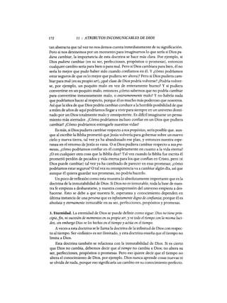 172 11 : ATRIBUTOS INCOMUNICABLES DE DIOS
tan abstracta que tal vez no nos demos cuenta inmediatamente de su significación.
Pero si nos detenemos por un momento para imaginamos 10 que sería si Dios pu-
diera cambiar, la importancia de esta doctrina se hace más clara. Por ejemplo, si
Dios pudiera cambiar (en su ser, perfecciones, propósitos o promesas), entonces
cualquier cambio sería para bien o para mal. Pero si Dios cambiara para bien, él no
sería 10 mejor que pudo haber sido cuando confiamos en él. Y ¿cómo podríamos
estar seguros de que es 10 mejor que pudiera ser ahora)? Pero si Dios pudiera cam-
biar para mal (en su propio ser), ¿qué clase de Dios podría volverse? ¿Podría volver-
se, por ejemplo, un poquito malo en vez de enteramente bueno? Y si pudiera
convertirse en un poquito malo, entonces ¿cómo sabemos que no podría cambiar
para convertirse inmensamente malo, o enteramenmente malo? Y no habría nada
que podríamos hacer al respecto, porque él es mucho más poderoso que nosotros.
Así que la idea de que Dios podría cambiar conduce a la horrible posibilidad de que
a miles de años de aquí podríamos llegar a vivir para siempre en un universo domi-
nado por un Dios totalmente malo y omnipotente. Es dificil imaginarse un pensa-
miento más aterrador. ¿Cómo podríamos incluso confiar en un Dios que pudiera
cambiar? ¿Cómo podríamos entregarle nuestras vidas?
Es más, si Dios pudiera cambiar respecto a sus propósitos, sería posible que. aun-
que al escribir la Biblia prometió queJesús volvería para gobernar sobre un nuevo
cielo y nueva tierra, tal vez ya ha abandonado ese plan, y entonces nuestra espe-
ranza en el retomo deJesús es vana. O si Dios pudiera cambiar respecto a sus pro-
mesas, ¿cómo podríamos confiar en él completamente en cuanto a la vida eterna?
¿O en cualquier otra cosa que la Biblia dice? Tal vez cuando la Biblia fue escrita él
prometió perdón de pecados y vida eterna para los que confian en Cristo, pero (si
Dios puede cambiar) tal vez ya ha cambiado de parecer en esas promesas; ¿cómo
podríamos estar seguros? O tal vez su omnipotencia va a cambiar algún día, así que
aunque él quiera guardar sus promesas, no podría hacerlo.
Un poco de reflexión como esta muestra 10 absolutamente importante que es la
doctrina de la inmutabilidad de Dios. Si Dios no es inmutable, toda la base de nues-
tra fe empieza a desbaratarse, y nuestra comprensión del universo empieza a des-
hacerse. Esto se debe a que nuestra fe, esperanza y conocimiento dependen en
última instancia de una persona que es infinitamente digno de confianza; porque él es
absoluta y eternamente inmutable en su ser, perfecciones, propósitos y promesas.
3. Eternidad. La eternidad de Dios se puede definir como sigue: Dios no tiene prin-
cipio,fin, ni sucesión de momentos en su propio ser, y ve todo el tiempo con la misma luci-
dez, sin embargo Dios ve los hechos en el tiempo y actúa en el tiempo.
A veces a esta doctrina se le llama la doctrina de la infinitud de Dios con respec-
to al tiempo. Ser «infinito» es ser ilimitado, y esta doctrina enseña que el tiempo no
limita a Dios.
Esta doctrina también se relaciona con la inmutabilidad de Dios. Si es cierto
que Dios no cambia, debemos decir que el tiempo no cambia a Dios; no altera su
ser, perfecciones, propósitos o promesas. Pero eso quiere decir que el tiempo no
altera el conocimiento de Dios, por ejemplo. Dios nunca aprende cosas nuevas ni
se olvida de nada, porque eso significaría un cambio en su conocimiento perfecto.
172 11 : ATRIBUTOS INCOMUNICABLES DE DIOS
tan abstracta que tal vez no nos demos cuenta inmediatamente de su significación.
Pero si nos detenemos por un momento para imaginamos 10 que sería si Dios pu-
diera cambiar, la importancia de esta doctrina se hace más clara. Por ejemplo, si
Dios pudiera cambiar (en su ser, perfecciones, propósitos o promesas), entonces
cualquier cambio sería para bien o para mal. Pero si Dios cambiara para bien, él no
sería 10 mejor que pudo haber sido cuando confiamos en él. Y ¿cómo podríamos
estar seguros de que es 10 mejor que pudiera ser ahora)? Pero si Dios pudiera cam-
biar para mal (en su propio ser), ¿qué clase de Dios podría volverse? ¿Podría volver-
se, por ejemplo, un poquito malo en vez de enteramente bueno? Y si pudiera
convertirse en un poquito malo, entonces ¿cómo sabemos que no podría cambiar
para convertirse inmensamente malo, o enteramenmente malo? Y no habría nada
que podríamos hacer al respecto, porque él es mucho más poderoso que nosotros.
Así que la idea de que Dios podría cambiar conduce a la horrible posibilidad de que
a miles de años de aquí podríamos llegar a vivir para siempre en un universo domi-
nado por un Dios totalmente malo y omnipotente. Es dificil imaginarse un pensa-
miento más aterrador. ¿Cómo podríamos incluso confiar en un Dios que pudiera
cambiar? ¿Cómo podríamos entregarle nuestras vidas?
Es más, si Dios pudiera cambiar respecto a sus propósitos, sería posible que. aun-
que al escribir la Biblia prometió queJesús volvería para gobernar sobre un nuevo
cielo y nueva tierra, tal vez ya ha abandonado ese plan, y entonces nuestra espe-
ranza en el retomo deJesús es vana. O si Dios pudiera cambiar respecto a sus pro-
mesas, ¿cómo podríamos confiar en él completamente en cuanto a la vida eterna?
¿O en cualquier otra cosa que la Biblia dice? Tal vez cuando la Biblia fue escrita él
prometió perdón de pecados y vida eterna para los que confian en Cristo, pero (si
Dios puede cambiar) tal vez ya ha cambiado de parecer en esas promesas; ¿cómo
podríamos estar seguros? O tal vez su omnipotencia va a cambiar algún día, así que
aunque él quiera guardar sus promesas, no podría hacerlo.
Un poco de reflexión como esta muestra 10 absolutamente importante que es la
doctrina de la inmutabilidad de Dios. Si Dios no es inmutable, toda la base de nues-
tra fe empieza a desbaratarse, y nuestra comprensión del universo empieza a des-
hacerse. Esto se debe a que nuestra fe, esperanza y conocimiento dependen en
última instancia de una persona que es infinitamente digno de confianza; porque él es
absoluta y eternamente inmutable en su ser, perfecciones, propósitos y promesas.
3. Eternidad. La eternidad de Dios se puede definir como sigue: Dios no tiene prin-
cipio,fin, ni sucesión de momentos en su propio ser, y ve todo el tiempo con la misma luci-
dez, sin embargo Dios ve los hechos en el tiempo y actúa en el tiempo.
A veces a esta doctrina se le llama la doctrina de la infinitud de Dios con respec-
to al tiempo. Ser «infinito» es ser ilimitado, y esta doctrina enseña que el tiempo no
limita a Dios.
Esta doctrina también se relaciona con la inmutabilidad de Dios. Si es cierto
que Dios no cambia, debemos decir que el tiempo no cambia a Dios; no altera su
ser, perfecciones, propósitos o promesas. Pero eso quiere decir que el tiempo no
altera el conocimiento de Dios, por ejemplo. Dios nunca aprende cosas nuevas ni
se olvida de nada, porque eso significaría un cambio en su conocimiento perfecto.
 