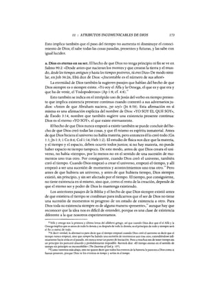 11 : ATRIBUTOS INCOMUNICABLES DE DIOS 173
Esto implica también que el paso del tiempo no aumenta ni disminuye el conoci-
miento de Dios; él sabe todas las cosas pasadas, presentes y futuras, y las sabe con
igual lucidez.
a. Dios es eterno en su ser. El hecho de que Dios no tenga principio ni fin se ve en
Salmo 90:2: «Desde antes que nacieran los montes y que crearas la tierra y el mun-
do, desde los tiempos antiguos y hasta los tiempos postreros, tú eres Dios» De modo simi-
lar, enJob 36:26, Eliú dice de Dios: «¡Incontable es el número de sus años!»
La eternidad de Dios también la sugieren pasajes que hablan del hecho de que
Dios siempre es o siempre existe. «Yo soy el Alfa y la Omega, el que es y que era y
que ha de venir, el Todopoderoso» CAp 1:8; cf. 4:8).13
Esto también se indica en el intrépido uso deJesús del verbo en tiempo presen-
te que implica existencia presente continua cuando contestó a sus adversarios ju-
díos: «Antes de que Abraham naciera, ¡yo soy!» Gn 8:58). Esta afirmación en sí
misma es una afirmación explícita del nombre de Dios: «YO SOY EL QUE SOY»,
de Éxodo 3:14, nombre que también sugiere una existencia presente continua:
Dios es el eterno «YO SOY», el que existe eternamente.
El hecho de que Dios nunca empezó a existir también se puede concluir del he-
cho de que Dios creó todas las cosas, y que él mismo es espíritu inmaterial. Antes
de que Dios hiciera el universo no había materia, pero entonces éllo creó todo C
Gn
1:1;Jn 1:3; 1 Ca 8:6; Col 1:16; Heb 1:2). El estudio de fisica nos dice que la materia,
y el tiempo y el espacio, deben ocurrir todos juntos; si no hay materia, no puede
haber espacio ni tiempo tampoco. De este modo, antes de que Dios creara el uni-
verso, no había «tiempo», por lo menos no en el sentido de una sucesión de mo-
mentos uno tras otro. Por consiguiente, cuando Dios creó el universo, también
creó el tiempo. Cuando Dios empezó a crear el universo, empezó el tiempo, y allí
empezó a ser una sucesión de momentos y acontecimientos uno tras otro.
l4
Pero
antes de que hubiera un universo, y antes de que hubiera tiempo, Dios siempre
existió, sin principio, y sin ser afectado por el tiempo. El tiempo, por consiguiente,
no tiene existencia en sí mismo, sino que, como el resto de la creación, depende de
que el eterno ser y poder de Dios lo mantenga existiendo.
Los anteriores pasajes de la Biblia y el hecho de que Dios siempre existió antes
de que existiera el tiempo se combinan para indicamos que el ser de Dios no tiene
una sucesión de momentos ni progreso de un estado de existencia a otro. Para
Dios toda su existencia siempre es de alguna manera «presente»,15 aunque hay que
reconocer que la idea nos es dificil de entender, porque es una clase de existencia
diferente a la que nosotros experimentamos.
13Alfa y omega son la primera y última letras del alfabeto griego, así que cuando Dios dice que el el Alfa y la
Omega implica que es antes de todo lo demás y es después de todo lo demás; es el principio de todo y siempre será
el fin (o meta) de todo.
14A decir verdad, la alternativa para decir que el tiempo empezó cuando Dios creó el universo es decir que el
tiempo nunca empezó, sino que siempre ha habido una sucesión de momentos uno tras otro, extendiéndose infi-
nitamente hacia atrás en el pasado, sin nunca tener un punto de iniciación. Pero a muchos eso de tener tiempo sin
un principio les parecerá absurdo y probablemente imposible. Bavinck dice: "El tiempo eterno en el sentido de
tiempo sin principio es inconcebible» (The Doctrine ofGod p. 157).
15Como veremos más abajo, esto no quiere decir que todos los eventos de la historia le parecen a Dios como si
fueran presente, porque Dios ve los eventos en tiempo y actúa en el tiempo.
11 : ATRIBUTOS INCOMUNICABLES DE DIOS 173
Esto implica también que el paso del tiempo no aumenta ni disminuye el conoci-
miento de Dios; él sabe todas las cosas pasadas, presentes y futuras, y las sabe con
igual lucidez.
a. Dios es eterno en su ser. El hecho de que Dios no tenga principio ni fin se ve en
Salmo 90:2: «Desde antes que nacieran los montes y que crearas la tierra y el mun-
do, desde los tiempos antiguos y hasta los tiempos postreros, tú eres Dios» De modo simi-
lar, enJob 36:26, Eliú dice de Dios: «¡Incontable es el número de sus años!»
La eternidad de Dios también la sugieren pasajes que hablan del hecho de que
Dios siempre es o siempre existe. «Yo soy el Alfa y la Omega, el que es y que era y
que ha de venir, el Todopoderoso» CAp 1:8; cf. 4:8).13
Esto también se indica en el intrépido uso deJesús del verbo en tiempo presen-
te que implica existencia presente continua cuando contestó a sus adversarios ju-
díos: «Antes de que Abraham naciera, ¡yo soy!» Gn 8:58). Esta afirmación en sí
misma es una afirmación explícita del nombre de Dios: «YO SOY EL QUE SOY»,
de Éxodo 3:14, nombre que también sugiere una existencia presente continua:
Dios es el eterno «YO SOY», el que existe eternamente.
El hecho de que Dios nunca empezó a existir también se puede concluir del he-
cho de que Dios creó todas las cosas, y que él mismo es espíritu inmaterial. Antes
de que Dios hiciera el universo no había materia, pero entonces éllo creó todo C
Gn
1:1;Jn 1:3; 1 Ca 8:6; Col 1:16; Heb 1:2). El estudio de fisica nos dice que la materia,
y el tiempo y el espacio, deben ocurrir todos juntos; si no hay materia, no puede
haber espacio ni tiempo tampoco. De este modo, antes de que Dios creara el uni-
verso, no había «tiempo», por lo menos no en el sentido de una sucesión de mo-
mentos uno tras otro. Por consiguiente, cuando Dios creó el universo, también
creó el tiempo. Cuando Dios empezó a crear el universo, empezó el tiempo, y allí
empezó a ser una sucesión de momentos y acontecimientos uno tras otro.
l4
Pero
antes de que hubiera un universo, y antes de que hubiera tiempo, Dios siempre
existió, sin principio, y sin ser afectado por el tiempo. El tiempo, por consiguiente,
no tiene existencia en sí mismo, sino que, como el resto de la creación, depende de
que el eterno ser y poder de Dios lo mantenga existiendo.
Los anteriores pasajes de la Biblia y el hecho de que Dios siempre existió antes
de que existiera el tiempo se combinan para indicamos que el ser de Dios no tiene
una sucesión de momentos ni progreso de un estado de existencia a otro. Para
Dios toda su existencia siempre es de alguna manera «presente»,15 aunque hay que
reconocer que la idea nos es dificil de entender, porque es una clase de existencia
diferente a la que nosotros experimentamos.
13Alfa y omega son la primera y última letras del alfabeto griego, así que cuando Dios dice que el el Alfa y la
Omega implica que es antes de todo lo demás y es después de todo lo demás; es el principio de todo y siempre será
el fin (o meta) de todo.
14A decir verdad, la alternativa para decir que el tiempo empezó cuando Dios creó el universo es decir que el
tiempo nunca empezó, sino que siempre ha habido una sucesión de momentos uno tras otro, extendiéndose infi-
nitamente hacia atrás en el pasado, sin nunca tener un punto de iniciación. Pero a muchos eso de tener tiempo sin
un principio les parecerá absurdo y probablemente imposible. Bavinck dice: "El tiempo eterno en el sentido de
tiempo sin principio es inconcebible» (The Doctrine ofGod p. 157).
15Como veremos más abajo, esto no quiere decir que todos los eventos de la historia le parecen a Dios como si
fueran presente, porque Dios ve los eventos en tiempo y actúa en el tiempo.
 