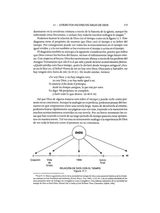 11 : ATRIBUTOS INCOMUNICABLES DE DIOS 175
dominante en la ortodoxia cristiana a través de la historia de la iglesia, aunque ha
enfrentado retos frecuentes, e incluso hoy todavía muchos teólogos lo niegan.'·
Podemos ilustrar la relación de Dios con el tiempo como en la figura 11.1. Este
diagrama tiene el propósito de mostrar que Dios creó el tiempo y es Señor del
tiempo. Por consiguiente puede ver todos los acontecimientos en el tiempo con
igual vividez, y a la vez también ve los eventos en el tiempo y actúa en el tiempo.
El diagrama también se anticipa a la siguiente consideración, puesto que indica
que Dios conoce los hechos del futuro, incluso el infinitamente largo futuro eter-
no. Con respecto al futuro, Dios frecuentemente afirma a través de los profetas del
Antiguo Testamento que sólo él es el que sabe y puede declarar acontecimientosfuturos.
«¿Quién predijo esto hace tiempo, quién lo declaró desde tiempos antiguos? ¿Aca-
so no lo hice yo, el Señor? Fuera de mí no hay otro Dios; Dios justo y Salvador, no
hay ningún otro fuera de mí» (Is 45:21). De modo similar, leemos:
«Yo soy Dios, y no hay ningún otro,
yo soy Dios, y no hay nadie igual a mí.
Yo anuncio elfin desde el principio;
desde los tiempos antiguos, lo que está por venir.
Yo digo: Mi propósito se cumplirá,
y haré todo lo que deseo». (Is 46:9-10)
Así que Dios de alguna manera está sobre el tiempo y puede verlo como pre-
sente en su conciencia. Aunque la analogía no es perfecta, podemos pensar del mo-
mento en que empezamos a leer una novela larga. Antes de devolverla al estante,
podemos hojear rápidamente sus páginas una vez más, trayendo a la memoria los
muchos acontecimientos ocurridos en esa novela. Por un breve momento las co-
sas que han ocurrido a través de un largo período de tiempo parecen estar «presen-
tes» en nuestra mente. Tal vez esto es tenuemente análogo a la experiencia de Dios
de ver toda la historia como el presente en su conciencia.
Creación Vida
de
Cristo
1994 Juicio
final
RELACIÓN DE DIOS CON EL TIEMPO
Figura 11.1
16Carl F. H. Henry argumenta a favor de la eternidad sin tiempo de Dios como posición histórica de la ortodo-
xia cristiana en God, Revelation and Authority (Word, Waco, Tex, 1982), 5:235-67, y da un análisis detallado de los
retos presentes tanto de teólogos no evangélicos como evangélicos. Una defensa exhaustiva de la eternidad sin
tiempo de Dios es Paul He1m, Eternal God: A Study ofGod Without Time« (Clarendon, Oxford, 1988).
11 : ATRIBUTOS INCOMUNICABLES DE DIOS 175
dominante en la ortodoxia cristiana a través de la historia de la iglesia, aunque ha
enfrentado retos frecuentes, e incluso hoy todavía muchos teólogos lo niegan.'·
Podemos ilustrar la relación de Dios con el tiempo como en la figura 11.1. Este
diagrama tiene el propósito de mostrar que Dios creó el tiempo y es Señor del
tiempo. Por consiguiente puede ver todos los acontecimientos en el tiempo con
igual vividez, y a la vez también ve los eventos en el tiempo y actúa en el tiempo.
El diagrama también se anticipa a la siguiente consideración, puesto que indica
que Dios conoce los hechos del futuro, incluso el infinitamente largo futuro eter-
no. Con respecto al futuro, Dios frecuentemente afirma a través de los profetas del
Antiguo Testamento que sólo él es el que sabe y puede declarar acontecimientosfuturos.
«¿Quién predijo esto hace tiempo, quién lo declaró desde tiempos antiguos? ¿Aca-
so no lo hice yo, el Señor? Fuera de mí no hay otro Dios; Dios justo y Salvador, no
hay ningún otro fuera de mí» (Is 45:21). De modo similar, leemos:
«Yo soy Dios, y no hay ningún otro,
yo soy Dios, y no hay nadie igual a mí.
Yo anuncio elfin desde el principio;
desde los tiempos antiguos, lo que está por venir.
Yo digo: Mi propósito se cumplirá,
y haré todo lo que deseo». (Is 46:9-10)
Así que Dios de alguna manera está sobre el tiempo y puede verlo como pre-
sente en su conciencia. Aunque la analogía no es perfecta, podemos pensar del mo-
mento en que empezamos a leer una novela larga. Antes de devolverla al estante,
podemos hojear rápidamente sus páginas una vez más, trayendo a la memoria los
muchos acontecimientos ocurridos en esa novela. Por un breve momento las co-
sas que han ocurrido a través de un largo período de tiempo parecen estar «presen-
tes» en nuestra mente. Tal vez esto es tenuemente análogo a la experiencia de Dios
de ver toda la historia como el presente en su conciencia.
Creación Vida
de
Cristo
1994 Juicio
final
RELACIÓN DE DIOS CON EL TIEMPO
Figura 11.1
16Carl F. H. Henry argumenta a favor de la eternidad sin tiempo de Dios como posición histórica de la ortodo-
xia cristiana en God, Revelation and Authority (Word, Waco, Tex, 1982), 5:235-67, y da un análisis detallado de los
retos presentes tanto de teólogos no evangélicos como evangélicos. Una defensa exhaustiva de la eternidad sin
tiempo de Dios es Paul Helm, Eternal God: A Study ofGod Without Time« (Clarendon, Oxford, 1988).
 