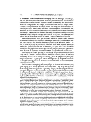 176 11 : ATRIBUTOS INCOMUNICABLES DE DIOS
c. Dios ve los acontecimientos en el tiempo y actúa en el tiempo. Sin embargo,
una vez que se ha dicho todo esto es necesario guardamos contra malentendidos
completando la definición de la eternidad de Dios: «Sin embargo Dios ve los aconteci-
mientos en el tiempo y actúa en el tiempo», Pablo escribe: «Pero cuando se cumplió elplazo,
Dios envió asu Hijo, nacido de una mujer, nacido bajo la ley, para rescatar a los que es-
taban bajo la ley» (Gá 4:4-5). Dios observaba claramente y sabía exactamente la con-
secuencia de 10 que estaba sucediendo en la creación conforme ocurrían los hechos
en el tiempo. Podríamos decir que Dios observaba el progreso del tiempo conforme
los varios acontecimientos se producían dentro de su creación. Entonces, en el mo-
mento predso, «cuando se cumplió el plazo», Dios envió a su Hijo al mundo.
Es evidente en toda la Biblia que Dios actúa dentro del tiempo y actúa diferente
en diferentes momentos en el tiempo. Por ejemplo, Pablo dijo a los hombres de Ate-
nas: «Dios pasó por alto aquellos tiempos de tal ignorancia, pero ahora manda a to-
dos, en todas partes, que se arrepientan. Él hafijado un día en quejuzgará al mundo con
justicia, por medio del hombre que ha designado...»(Hch 17:30-31). Esta afirmación
incluye una descripción de una manera previa enla que Dios actuó, una manera pre-
sente de actuar de Dios y una actividad futura que él realizará, y todo en el tiempo.
Ciertamente, el énfasis repetido en los profetas del Antiguo Testamento en la
capacidad de Dios para predecir el futuro nos obliga a damos cuenta de que Dios
predice sus acciones en un punto en el tiempo y luego las realiza en un punto pos-
terior en el tiempo; y en una escala mayor, la Biblia entera de Génesis a Apocalipsis
es el propio historial de Dios de la manera en que ha actuado en el tiempo para dar
redención a su pueblo.
Debemos, por consiguiente, afirmar que Dios no tiene sucesión de momentos
en su propio ser, y ve toda la historia con igual vividez, y que ve en su creación el
desarrollo de los acontecimientos a través del tiempo y actúa en forma diferente
en puntos diferentes en el tiempo; en breve, él es el Señor que creó el tiempo y que
10 gobierna y 10 usa para sus propios propósitos. Dios puede actuar en el tiempo
porque él es Señor del tiempo.!7 Lo usa para mostrar su gloria. De hecho, a menudo
le place a Dios cumplir sus promesas y realizar sus obras de redención a través de
17A veces los teólogos han objetado que Dios no puede ser «eterno sin tiempo» en e! sentido descrito arriba,
porque e! momento en que él crea algo, está actuando en e! tiempo y por consiguiente él debe existir en e! tiempo.
(Vea, por ej., Stephen T. Davis, Logic and the Nature ofGod [Eerdmans, Grand Rapids, 1983], pp. 11-24). Pero esta
objeción no distingue lo que Dios es en su propio ser (él existe sin principio, fin, ni sucesión de momentos) de lo
que Dios hace fuera de sí mismo (él crea en e! tiempo y actúa en el tiempo de otras maneras). Davis dice que no te-
nemos noción coherente de algún «causante en el que una causa eterna produzca un efecto temporal» (p. 21), sino
que eso es simplemente admitir que no entendemos como un Dios eterno y sin tiempo pueda actuar en e! tiempo;
eso no prueba que Dios no puede ser sin tiempo y con todo actuar en e! tiempo. Con certeza aquí, al hablar de la re-
lación entre Dios y el tiempo, ¡sería necio decir que lo que no podemos entender debe ser imposible!
Davis también cae en otra forma de! error de «si Dios es infinito no puede ser personal» mencionado arriba
(vea p. 167). Dice: «Un ser sin tiempo no puede ser e! Dios personal, cariñoso, y que interviene de! que leemos en
la Biblia» (p. 14). Pero para probar esto simplemente habla de las acciones de Dios en el tiempo, sin siquiera mos-
trar porque Dios no puede a la vez actuar en e! tiempo (intervenir personalmente) y ser sin tiempo en su propio
ser (ser infinito o ilimitado con respecto al tiempo). Finalmente, aunque menciona la posibilidad de que el tiempo
fue creado pero que en algún momento dejará de existir (p. 23), no considera la alternativa que parece mucho
más probable en vista de las promesas de la Biblia de vida eterna, es decir, que e! tiempo fue una vez creado pero
nunca dejará de existir en e! futuro.
Los que, como Davis, niegan que Dios sea eterno sin tiempo, con todo dicen que Dios ha existido eternamente
pero que siempre ha existido en el tiempo y siempre ha experimentado una sucesión de momentos. Pero esta po-
sición levanta incluso más dificultades, porque exige que e! tiempo nunca haya empezado, sino que lo alargan
176 11 : ATRIBUTOS INCOMUNICABLES DE DIOS
c. Dios ve los acontecimientos en el tiempo y actúa en el tiempo. Sin embargo,
una vez que se ha dicho todo esto es necesario guardamos contra malentendidos
completando la definición de la eternidad de Dios: «Sin embargo Dios ve los aconteci-
mientos en el tiempo y actúa en el tiempo», Pablo escribe: «Pero cuando se cumplió elplazo,
Dios envió asu Hijo, nacido de una mujer, nacido bajo la ley, para rescatar a los que es-
taban bajo la ley» (Gá 4:4-5). Dios observaba claramente y sabía exactamente la con-
secuencia de 10 que estaba sucediendo en la creación conforme ocurrían los hechos
en el tiempo. Podríamos decir que Dios observaba el progreso del tiempo conforme
los varios acontecimientos se producían dentro de su creación. Entonces, en el mo-
mento predso, «cuando se cumplió el plazo», Dios envió a su Hijo al mundo.
Es evidente en toda la Biblia que Dios actúa dentro del tiempo y actúa diferente
en diferentes momentos en el tiempo. Por ejemplo, Pablo dijo a los hombres de Ate-
nas: «Dios pasó por alto aquellos tiempos de tal ignorancia, pero ahora manda a to-
dos, en todas partes, que se arrepientan. Él hafijado un día en quejuzgará al mundo con
justicia, por medio del hombre que ha designado...»(Hch 17:30-31). Esta afirmación
incluye una descripción de una manera previa enla que Dios actuó, una manera pre-
sente de actuar de Dios y una actividad futura que él realizará, y todo en el tiempo.
Ciertamente, el énfasis repetido en los profetas del Antiguo Testamento en la
capacidad de Dios para predecir el futuro nos obliga a damos cuenta de que Dios
predice sus acciones en un punto en el tiempo y luego las realiza en un punto pos-
terior en el tiempo; y en una escala mayor, la Biblia entera de Génesis a Apocalipsis
es el propio historial de Dios de la manera en que ha actuado en el tiempo para dar
redención a su pueblo.
Debemos, por consiguiente, afirmar que Dios no tiene sucesión de momentos
en su propio ser, y ve toda la historia con igual vividez, y que ve en su creación el
desarrollo de los acontecimientos a través del tiempo y actúa en forma diferente
en puntos diferentes en el tiempo; en breve, él es el Señor que creó el tiempo y que
10 gobierna y 10 usa para sus propios propósitos. Dios puede actuar en el tiempo
porque él es Señor del tiempo.!7 Lo usa para mostrar su gloria. De hecho, a menudo
le place a Dios cumplir sus promesas y realizar sus obras de redención a través de
17A veces los teólogos han objetado que Dios no puede ser «eterno sin tiempo» en e! sentido descrito arriba,
porque e! momento en que él crea algo, está actuando en e! tiempo y por consiguiente él debe existir en e! tiempo.
(Vea, por ej., Stephen T. Davis, Logic and the Nature ofGod [Eerdmans, Grand Rapids, 1983], pp. 11-24). Pero esta
objeción no distingue lo que Dios es en su propio ser (él existe sin principio, fin, ni sucesión de momentos) de lo
que Dios hace fuera de sí mismo (él crea en e! tiempo y actúa en el tiempo de otras maneras). Davis dice que no te-
nemos noción coherente de algún «causante en el que una causa eterna produzca un efecto temporal» (p. 21), sino
que eso es simplemente admitir que no entendemos como un Dios eterno y sin tiempo pueda actuar en e! tiempo;
eso no prueba que Dios no puede ser sin tiempo y con todo actuar en e! tiempo. Con certeza aquí, al hablar de la re-
lación entre Dios y el tiempo, ¡sería necio decir que lo que no podemos entender debe ser imposible!
Davis también cae en otra forma de! error de «si Dios es infinito no puede ser personal» mencionado arriba
(vea p. 167). Dice: «Un ser sin tiempo no puede ser e! Dios personal, cariñoso, y que interviene de! que leemos en
la Biblia» (p. 14). Pero para probar esto simplemente habla de las acciones de Dios en el tiempo, sin siquiera mos-
trar porque Dios no puede a la vez actuar en e! tiempo (intervenir personalmente) y ser sin tiempo en su propio
ser (ser infinito o ilimitado con respecto al tiempo). Finalmente, aunque menciona la posibilidad de que el tiempo
fue creado pero que en algún momento dejará de existir (p. 23), no considera la alternativa que parece mucho
más probable en vista de las promesas de la Biblia de vida eterna, es decir, que e! tiempo fue una vez creado pero
nunca dejará de existir en e! futuro.
Los que, como Davis, niegan que Dios sea eterno sin tiempo, con todo dicen que Dios ha existido eternamente
pero que siempre ha existido en el tiempo y siempre ha experimentado una sucesión de momentos. Pero esta po-
sición levanta incluso más dificultades, porque exige que e! tiempo nunca haya empezado, sino que lo alargan
 