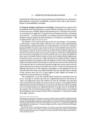 11 : ATRIBUTOS INCOMUNICABLES DE DIOS 177
un período de tiempo para que nosotros podamos más fácilmente ver y apreciar su
gran sabiduría, su paciencia, su fidelidad, su señorío sobre todo lo que sucede, e
incluso su inmutabilidad y eternidad.
d. Nosotros siempre existiremos en el tiempo. ¿Participaremos nosotros de la
eternidad de Dios? Específicamente, ¿existirá todavía el tiempo en el cielo nuevo y
la nueva tierra que vendrán? Algunos han pensado que no. De hecho, hay un him-
no conocido que en inglés dice: «Cuando suene la trompeta del Señor, y el tiempo
ya no sea más ...»; y leemos en la Biblia: «La ciudad no necesita ni sol ni luna que la
alumbren, porque la gloria de Dios la ilumina, y el Cordero es su lumbrera ... allí
no habrá noche» CAp 21:23, 25; cf. 22:5).
No obstante, no es correcto decir que el cielo será «sin tiempo», o sin la presen-
cia del tiempo o el paso del tiempo. Más bien, por cuanto somos criaturas finitas
necesariamente experimentaremos los acontecimientos uno tras otro. Incluso el
pasaje que habla en cuanto a que no hay noche en el cielo también menciona el he-
cho de que los reyes de la tierra traerán a la ciudad celestial «todas las riquezas y el
honor de las naciones» CAp 21:26). Se nos dice respecto a la luz de la ciudad celestial
que «las naciones caminarán a la luz de la ciudad» CAp 21:24). Estas actividades de
traer cosas a la ciudad celestial y andar en la luz de la ciudad celestial implican que
los hechos ocurren uno tras otro. Algo está fuera de la ciudad celestial, y luego en
un punto posterior en el tiempo es parte de la gloria y honor de las naciones que es
traído a la ciudad celestial. Para arrojar la corona de uno ante el trono de Dios CAp
4:10) es preciso que en un momento la persona tenga una corona y que en un mo-
mento posterior esa corona sea arrojada ante el trono. Cantar un canto nuevo de
alabanza ante Dios en el cielo exige que una palabra se cante después de otra. Es
más, del «árbol de la vida» en la ciudad celestial se dice que «produce doce cosechas
al año, una por mes» CAp 22:2), lo que implica el paso regular del tiempo y la
sucesión de acontecimientos en el tiempo."
Por consiguiente, en el cielo todavía habrá sucesión de momentos uno tras
otro y cosas que se suceden una tras otra. Experimentaremos la vida eterna no
como una duplicación exacta del atributo de Dios de eternidad, sino más bien
como una duración de tiempo que nunca termina; nosotros, como pueblo de Dios
experimentaremos plenitud de gozo en la presencia de Dios por toda la eternidad;
no en el sentido de que ya no experimentaremos el tiempo, sino en el sentido de
que nuestra vida con él durará para siempre: «Ya no habrá noche; no necesitarán
luz de lámpara ni de sol, porque el Señor Dios los alumbrará. Yreinarán porlos siglos
de los siglos» CAp 22:5).
infinitamente hacia el pasado. Sin embargo, eso no parece ser posible, porque si el pasado es infinitamente largo,
nunca podriamos haber llegado a este momento. (Esta objeción es una forma de decir que un infinito real no pue-
de existir, concepto filosófico que hábilmente explica William Lane Craig en The Existence ofGod aml the Beginning
ofthe Universe [San Bernardino, Calif: Here's Life Publishers, 1979], pp. 35-53, y, con referencia completa a res-
puestas filosóficas a este argumento,]' P. Moreland, Scalingthe SecularCity: A Deftnse ofChristianity[Grand Rapids:
Baker, 1987], pp. 15-34.)
¡8Ap 10:6 en la NVI dice: «¡El tiempo ha terminado!», pero «demora» es una mejor traducción del término grie-
go kronos en este contexto (como la LBLA). De hecho, el versiculo que sigue da por sentado la continuación del
tiempo, porque habla de sucesos que se cumplirán «En los dias en que hable el séptimo ángel, cuando comience a
tocar su trompeta» (Ap 10:7).
11 : ATRIBUTOS INCOMUNICABLES DE DIOS 177
un período de tiempo para que nosotros podamos más fácilmente ver y apreciar su
gran sabiduría, su paciencia, su fidelidad, su señorío sobre todo lo que sucede, e
incluso su inmutabilidad y eternidad.
d. Nosotros siempre existiremos en el tiempo. ¿Participaremos nosotros de la
eternidad de Dios? Específicamente, ¿existirá todavía el tiempo en el cielo nuevo y
la nueva tierra que vendrán? Algunos han pensado que no. De hecho, hay un him-
no conocido que en inglés dice: «Cuando suene la trompeta del Señor, y el tiempo
ya no sea más ...»; y leemos en la Biblia: «La ciudad no necesita ni sol ni luna que la
alumbren, porque la gloria de Dios la ilumina, y el Cordero es su lumbrera ... allí
no habrá noche» CAp 21:23, 25; cf. 22:5).
No obstante, no es correcto decir que el cielo será «sin tiempo», o sin la presen-
cia del tiempo o el paso del tiempo. Más bien, por cuanto somos criaturas finitas
necesariamente experimentaremos los acontecimientos uno tras otro. Incluso el
pasaje que habla en cuanto a que no hay noche en el cielo también menciona el he-
cho de que los reyes de la tierra traerán a la ciudad celestial «todas las riquezas y el
honor de las naciones» CAp 21:26). Se nos dice respecto a la luz de la ciudad celestial
que «las naciones caminarán a la luz de la ciudad» CAp 21:24). Estas actividades de
traer cosas a la ciudad celestial y andar en la luz de la ciudad celestial implican que
los hechos ocurren uno tras otro. Algo está fuera de la ciudad celestial, y luego en
un punto posterior en el tiempo es parte de la gloria y honor de las naciones que es
traído a la ciudad celestial. Para arrojar la corona de uno ante el trono de Dios CAp
4:10) es preciso que en un momento la persona tenga una corona y que en un mo-
mento posterior esa corona sea arrojada ante el trono. Cantar un canto nuevo de
alabanza ante Dios en el cielo exige que una palabra se cante después de otra. Es
más, del «árbol de la vida» en la ciudad celestial se dice que «produce doce cosechas
al año, una por mes» CAp 22:2), lo que implica el paso regular del tiempo y la
sucesión de acontecimientos en el tiempo."
Por consiguiente, en el cielo todavía habrá sucesión de momentos uno tras
otro y cosas que se suceden una tras otra. Experimentaremos la vida eterna no
como una duplicación exacta del atributo de Dios de eternidad, sino más bien
como una duración de tiempo que nunca termina; nosotros, como pueblo de Dios
experimentaremos plenitud de gozo en la presencia de Dios por toda la eternidad;
no en el sentido de que ya no experimentaremos el tiempo, sino en el sentido de
que nuestra vida con él durará para siempre: «Ya no habrá noche; no necesitarán
luz de lámpara ni de sol, porque el Señor Dios los alumbrará. Yreinarán porlos siglos
de los siglos» CAp 22:5).
infinitamente hacia el pasado. Sin embargo, eso no parece ser posible, porque si el pasado es infinitamente largo,
nunca podriamos haber llegado a este momento. (Esta objeción es una forma de decir que un infinito real no pue-
de existir, concepto filosófico que hábilmente explica William Lane Craig en The Existence ofGod aml the Beginning
ofthe Universe [San Bernardino, Calif: Here's Life Publishers, 1979], pp. 35-53, y, con referencia completa a res-
puestas filosóficas a este argumento,]' P. Moreland, Scalingthe SecularCity: A Deftnse ofChristianity[Grand Rapids:
Baker, 1987], pp. 15-34.)
¡8Ap 10:6 en la NVI dice: «¡El tiempo ha terminado!», pero «demora» es una mejor traducción del término grie-
go kronos en este contexto (como la LBLA). De hecho, el versiculo que sigue da por sentado la continuación del
tiempo, porque habla de sucesos que se cumplirán «En los dias en que hable el séptimo ángel, cuando comience a
tocar su trompeta» (Ap 10:7).
 