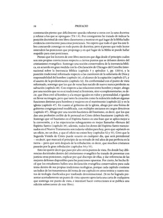 16 PREFACIO
contestación pienso que dificilmente «pueda exhortar a otros con la sana doctrina
y refutar a los que se opongan» (Tit 1:9). Por consiguiente he tratado de indicar la
posición doctrinal de este libro claramente y mostrar en qué lugar de la Biblia hallo
evidencia convincente para estas'posiciones. No espero que todo el que lea este li-
bro concuerde conmigo en todo punto de doctrina; pero sí pienso que todo lector
entenderá las posiciones que propongo y en qué lugar de la Biblia se puede hallar
respaldo para esas posiciones.
Pienso que los lectores de este libro merecen que diga desde el principio cuáles
son mis propias convicciones respecto a ciertos puntos que se debaten dentro del
cristianismo evangélico. Sostengo una noción conservadora de la inerrancia bíbli-
ca, en acuerdo en gran medida con la «Declaración de Chicago» del Concilio Inter-
nacional sobre la Inerrancia Bíblica (capítulo 5 y apéndice 1, pp. 1203-6, Y la
posición tradicional reformada respecto a las cuestiones de la soberanía de Dios y
responsabilidad del hombre (capítulo 16), el alcance de la expiación (capítulo 27), y
el asunto de la predestinación (capítulo 32). En conformidad con el punto de vista
reformado, sostengo que los que de veras han nacido de nuevo nunca perderán su
salvación (capítulo 40). Con respecto a las relaciones entre hombre y mujer, abogo
por una noción que no es ni tradicional ni feminista, sino «complementaria»; es de-
cir, que Dios creó al hombre ya la mujer iguales en valor y personalidad, e iguales
en llevar su imagen, pero que tanto la creación como la redención indican algunas
funciones distintas para hombres y mujeres en el matrimonio (capítulo 22) y en la
iglesia (capítulo 47). En cuanto al gobierno de la iglesia, abogo por una forma de
gobierno congregaciona1 modificada, con múltiples ancianos en cargos directivos
(capítulo 47). Abogo por una noción bautística del bautismo, es decir, que los que
dan una profesión creíble de fe personal en Cristo deben bautizarse (capítulo 49).
Sostengo que «el bautismo en el Espíritu Santo» es una frase que se aplica mejor a
la conversión, y a las experiencias subsiguientes es mejor llamarlas «llenura del
Espíritu Santo» (capítulo 39); además, todos los dones del Espíritu Santo mencio-
nados en el Nuevo Testamento son todavía válidos para hoy, pero que «apóstol» es
un oficio, no un don, y que el oficio no existe hoy (capítulos 52 y 53). Creo que la
Segunda Venida de Cristo puede ocurrir en cualquier día, que será premilenial
-es decir, que marcará el principio de su reinado de mil años de paz perfecta en la
tierra- pero que será después de la tribulación; es decir, que muchos cristianos
pasarán por la gran tribulación (capítulos 54 y 55).
Esto no quiere decir que paso por alto otros puntos de vista. En donde hay dife-
rencias doctrinales dentro del cristianismo evangélico he tratado de presentar con
justicia otras posiciones, explicar por qué discrepo de ellas, y dar referencias de las
mejores defensas disponibles para las posiciones opuestas. Por cierto, he hecho fá-
cil que los estudiantes hallen una declaración evangélica conservadora para cada
tema dentro de sus propias tradiciones teológicas, porque cada capítulo contiene
un índice de los tratamientos del tema de ese capítulo en otros treinta y cuatro tex-
tos de teología clasificados por trasfondo denominacional. (Si no he logrado pre-
sentar acertadamente un punto de vista opuesto apreciaría una carta de cualquiera
que sostenga ese punto de vista, e intentaré hacer correcciones si se publica una
edición subsecuente de este libro).
16 PREFACIO
contestación pienso que dificilmente «pueda exhortar a otros con la sana doctrina
y refutar a los que se opongan» (Tit 1:9). Por consiguiente he tratado de indicar la
posición doctrinal de este libro claramente y mostrar en qué lugar de la Biblia hallo
evidencia convincente para estas'posiciones. No espero que todo el que lea este li-
bro concuerde conmigo en todo punto de doctrina; pero sí pienso que todo lector
entenderá las posiciones que propongo y en qué lugar de la Biblia se puede hallar
respaldo para esas posiciones.
Pienso que los lectores de este libro merecen que diga desde el principio cuáles
son mis propias convicciones respecto a ciertos puntos que se debaten dentro del
cristianismo evangélico. Sostengo una noción conservadora de la inerrancia bíbli-
ca, en acuerdo en gran medida con la «Declaración de Chicago» del Concilio Inter-
nacional sobre la Inerrancia Bíblica (capítulo 5 y apéndice 1, pp. 1203-6, Y la
posición tradicional reformada respecto a las cuestiones de la soberanía de Dios y
responsabilidad del hombre (capítulo 16), el alcance de la expiación (capítulo 27), y
el asunto de la predestinación (capítulo 32). En conformidad con el punto de vista
reformado, sostengo que los que de veras han nacido de nuevo nunca perderán su
salvación (capítulo 40). Con respecto a las relaciones entre hombre y mujer, abogo
por una noción que no es ni tradicional ni feminista, sino «complementaria»; es de-
cir, que Dios creó al hombre ya la mujer iguales en valor y personalidad, e iguales
en llevar su imagen, pero que tanto la creación como la redención indican algunas
funciones distintas para hombres y mujeres en el matrimonio (capítulo 22) y en la
iglesia (capítulo 47). En cuanto al gobierno de la iglesia, abogo por una forma de
gobierno congregaciona1 modificada, con múltiples ancianos en cargos directivos
(capítulo 47). Abogo por una noción bautística del bautismo, es decir, que los que
dan una profesión creíble de fe personal en Cristo deben bautizarse (capítulo 49).
Sostengo que «el bautismo en el Espíritu Santo» es una frase que se aplica mejor a
la conversión, y a las experiencias subsiguientes es mejor llamarlas «llenura del
Espíritu Santo» (capítulo 39); además, todos los dones del Espíritu Santo mencio-
nados en el Nuevo Testamento son todavía válidos para hoy, pero que «apóstol» es
un oficio, no un don, y que el oficio no existe hoy (capítulos 52 y 53). Creo que la
Segunda Venida de Cristo puede ocurrir en cualquier día, que será premilenial
-es decir, que marcará el principio de su reinado de mil años de paz perfecta en la
tierra- pero que será después de la tribulación; es decir, que muchos cristianos
pasarán por la gran tribulación (capítulos 54 y 55).
Esto no quiere decir que paso por alto otros puntos de vista. En donde hay dife-
rencias doctrinales dentro del cristianismo evangélico he tratado de presentar con
justicia otras posiciones, explicar por qué discrepo de ellas, y dar referencias de las
mejores defensas disponibles para las posiciones opuestas. Por cierto, he hecho fá-
cil que los estudiantes hallen una declaración evangélica conservadora para cada
tema dentro de sus propias tradiciones teológicas, porque cada capítulo contiene
un índice de los tratamientos del tema de ese capítulo en otros treinta y cuatro tex-
tos de teología clasificados por trasfondo denominacional. (Si no he logrado pre-
sentar acertadamente un punto de vista opuesto apreciaría una carta de cualquiera
que sostenga ese punto de vista, e intentaré hacer correcciones si se publica una
edición subsecuente de este libro).
 