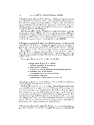 178 11 : ATRIBUTOS INCOMUNICABLES DE DIOS
4. Omnipresencia. Así como Dios es ilimitado o infinito con respecto al tiempo,
Dios es ilimitado con respecto al espacio. A esta característica de la naturaleza de
Dios se le llama omnipresencia (el prefijo latino omni quiere decir «todo»). La om-
nipresencia de Dios se puede definir como sigue: Dios no tiene tamaño ni dimensiones
espaciales y estápresente en todo punto en el espacio con todo su ser, y sin embargo Dios ac-
túa enforma diferente en diferentes lugares.
El hecho de que Dios es Señor del espacio y no puede estar limitado por el espa-
cio es evidente primero del hecho que él lo creó, porque la creación del mundo
material (Gn 1:1) implica también la creación del espacio. Moisés le recordó al pue-
blo el señorío de Dios sobre el espacio: «Al Señor tu Dios le pertenecen los cielos y
lo más alto de los cielos, la tierra y todo lo que hay en ella» (Dt 10:14).
a. Dios está presente en todo lugar. Sin embargo hay pasajes específicos que ha-
blan de la presencia de Dios en cada parte del espacio. Leemos en Jeremías lo si-
guiente: «¿Soy acaso Dios sólo de cerca? ¿No soy Dios también de lejos? -afirma el
Señor-.¿Podrá el hombre hallar un escondite donde yo no pueda encontrarlo?
-afirma el Señor-o ¿Acaso no soy yo el que llena los cielos y la tierra? -afirma el
Señor» (Jer 23:23-24). Aquí Dios está reprendiendo a los profetas que piensan que
sus palabras o pensamientos están escondidos de Dios. Él está en todas partes y lle-
na cielo y tierra.
David expresa hermosamente la omnipresencia de Dios:
¿A dónde podría alejarme de tu Espíritu?
¿Adónde podría huir de tu presencia?
Si subiera al cielo, allí estás tú;
si tendiera mi lecho en el fondo del abismo, también estás allí.
Si me elevara sobre las alas del alba,
o me estableciera en los extremos del mar,
aun allí tu mano me guiaría,
¡me sostendría tu mano derecha! (Sal 139:7-10)
No hay lugar en el universo entero, en tierra o mar, en el cielo o en el infierno,
adonde uno pueda huir de la presencia de Dios.
También debemos notar que no hay ninguna indicación de que simplemente
una parte de Dios está en un lugar y otra parte de él en otro. Es Dios mismo que esta-
ba presente dondequiera que David pudiera ir. No podemos decir que algo de
Dios o simplemente una parte de Dios está presente, porque eso sería pensar de su
ser en términos espaciales, como si estuviera limitado de alguna manera por el es-
pacio. Parece más apropiado decir que Dios está presente con todo su ser en toda
parte del espacio (cf. también Hch 17:28, donde Pablo reiteraba la corrección de las
palabras: «"puesto que en él vivimos, nos movemos y existimos"», y Col 1:17, que
dice de Cristo: «Por medio de él forman un todo coherente»).
b. Dios no tiene dimensiones espaciales. Aunque parece necesario que digamos
que todo el ser de Dios está presente en toda parte del espado, o en todo lugar del
178 11 : ATRIBUTOS INCOMUNICABLES DE DIOS
4. Omnipresencia. Así como Dios es ilimitado o infinito con respecto al tiempo,
Dios es ilimitado con respecto al espacio. A esta característica de la naturaleza de
Dios se le llama omnipresencia (el prefijo latino omni quiere decir «todo»). La om-
nipresencia de Dios se puede definir como sigue: Dios no tiene tamaño ni dimensiones
espaciales y estápresente en todo punto en el espacio con todo su ser, y sin embargo Dios ac-
túa enforma diferente en diferentes lugares.
El hecho de que Dios es Señor del espacio y no puede estar limitado por el espa-
cio es evidente primero del hecho que él lo creó, porque la creación del mundo
material (Gn 1:1) implica también la creación del espacio. Moisés le recordó al pue-
blo el señorío de Dios sobre el espacio: «Al Señor tu Dios le pertenecen los cielos y
lo más alto de los cielos, la tierra y todo lo que hay en ella» (Dt 10:14).
a. Dios está presente en todo lugar. Sin embargo hay pasajes específicos que ha-
blan de la presencia de Dios en cada parte del espacio. Leemos en Jeremías lo si-
guiente: «¿Soy acaso Dios sólo de cerca? ¿No soy Dios también de lejos? -afirma el
Señor-.¿Podrá el hombre hallar un escondite donde yo no pueda encontrarlo?
-afirma el Señor-o ¿Acaso no soy yo el que llena los cielos y la tierra? -afirma el
Señor» (Jer 23:23-24). Aquí Dios está reprendiendo a los profetas que piensan que
sus palabras o pensamientos están escondidos de Dios. Él está en todas partes y lle-
na cielo y tierra.
David expresa hermosamente la omnipresencia de Dios:
¿A dónde podría alejarme de tu Espíritu?
¿Adónde podría huir de tu presencia?
Si subiera al cielo, allí estás tú;
si tendiera mi lecho en el fondo del abismo, también estás allí.
Si me elevara sobre las alas del alba,
o me estableciera en los extremos del mar,
aun allí tu mano me guiaría,
¡me sostendría tu mano derecha! (Sal 139:7-10)
No hay lugar en el universo entero, en tierra o mar, en el cielo o en el infierno,
adonde uno pueda huir de la presencia de Dios.
También debemos notar que no hay ninguna indicación de que simplemente
una parte de Dios está en un lugar y otra parte de él en otro. Es Dios mismo que esta-
ba presente dondequiera que David pudiera ir. No podemos decir que algo de
Dios o simplemente una parte de Dios está presente, porque eso sería pensar de su
ser en términos espaciales, como si estuviera limitado de alguna manera por el es-
pacio. Parece más apropiado decir que Dios está presente con todo su ser en toda
parte del espacio (cf. también Hch 17:28, donde Pablo reiteraba la corrección de las
palabras: «"puesto que en él vivimos, nos movemos y existimos"», y Col 1:17, que
dice de Cristo: «Por medio de él forman un todo coherente»).
b. Dios no tiene dimensiones espaciales. Aunque parece necesario que digamos
que todo el ser de Dios está presente en toda parte del espado, o en todo lugar del
 