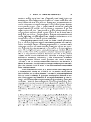 11 : ATRIBUTOS INCOMUNICABLES DE DIOS 179
espacio, es también necesario decir que a Dios ningún espacio lo puede contener por
grande que sea. Salomón dice en su oración a Dios: «Pero ¿será posible, Dios mío,
que tú habites en la tierra? Si los cielos, por altos que sean, no pueden contenerte,
¡mucho menos este templo que he construido!» (1 R 8:27). Los cielos, por altos que
sean, no pueden contener a Dios; en verdad, no puede contenerlo el espacio más
grande imaginable (cf. 1s 66:1-2; Hch 7:48). Aunque el pensamiento de que Dios
está presente en toda parte y lugar con todo su ser debe animamos grandemente
en la oración sin que importe donde estemos, el hecho de que de ningún lugar se
puede decir que contiene a Dios también debe desalentamos en cuanto a pensar
que hay algún lugar especial de adoración que le da a los seres humanos un acceso
especial a Dios; a Dios no lo puede contener ningún lugar.
Debemos guardamos en contra de pensar que Dios se extiende infinitamente
lejos en toda dirección de manera que él mismo existe en una especie de espacio in-
finito e interminable. Tampoco debemos pensar que Dios es como un «espacio
más grande» o un área más grande que rodea el espacio del universo que conoce-
mos. Todas estas ideas equivalen a pensar en el ser de Dios en términos espaciales,
como si fuera simplemente un ser extremadamente grande. Más bien, debemos
tratar de evitar pensar en Dios en términos de tamaño o dimensiones espaciales.
Dios es un ser que existe sin tamaño ni dimensiones espaciales. Es más, antes de
que Dios creara el universo no había materia ni material, de modo que tampoco
había espacio. Sin embargo, Dios existía ya. ¿Dónde estaba Dios? No estaba en un
lugar que pudieramos llamar un «donde», porque no había «donde» ni espacio.
¡Pero Dios ya era! Este hecho nos hace damos cuenta de que Dios se relaciona al
espacio de una manera muy diferente que nosotros o que alguna otra cosa creada.
Dios existe como una especie de ser que es muy diferente y mucho más grande de
lo que podemos imaginar.
También debemos tener cuidado de no pensar que Dios mismo es equivalente
a alguna parte de la creación o la totalidad de ella. Un panteísta cree que todo es
Dios, o que Dios está en todo lo que existe. La perspectiva bíblica es más bien que
Dios está presente en toda parte de su creación, pero también es distinto de su crea-
ción. ¿Cómo puede ser esto? La analogía de una esponja llena de agua no es perfec-
ta, pero es útil. El agua está presente en toda parte de la esponja, pero el agua sigue
siendo agua y la esponja sigue siendo esponja. Ahora bien, esta analogía se desba-
rata en puntos muy pequeños dentro de la esponja, en donde se pudiera decir que
todavía hay esponja en cierto punto pero no agua, o agua pero no esponja. Sin em-
bargo esto se debe a que la analogía está tratando con dos materiales que tienen ca-
racterísticas y dimensiones espaciales, en tanto que Dios no tiene ni lo uno ni lo
otro.
c. Dios puede estar presente para castigar, sustentar o bendecir. La idea de la
omnipresencia de Dios ha sido problema para algunos que se preguntan cómo
Dios puede estar presente, por ejemplo, en el infierno. Es más, ¿no es el infierno lo
opuesto de la presencia de Dios, o la ausencia de Dios? Esta dificultad se puede re-
solver al damos cuenta de que Dios está presente en diferentes maneras en diferentes lu-
gares y que actúa en forma diferente en lugares diferentes de su creación. A veces
11 : ATRIBUTOS INCOMUNICABLES DE DIOS 179
espacio, es también necesario decir que a Dios ningún espacio lo puede contener por
grande que sea. Salomón dice en su oración a Dios: «Pero ¿será posible, Dios mío,
que tú habites en la tierra? Si los cielos, por altos que sean, no pueden contenerte,
¡mucho menos este templo que he construido!» (1 R 8:27). Los cielos, por altos que
sean, no pueden contener a Dios; en verdad, no puede contenerlo el espacio más
grande imaginable (cf. 1s 66:1-2; Hch 7:48). Aunque el pensamiento de que Dios
está presente en toda parte y lugar con todo su ser debe animamos grandemente
en la oración sin que importe donde estemos, el hecho de que de ningún lugar se
puede decir que contiene a Dios también debe desalentamos en cuanto a pensar
que hay algún lugar especial de adoración que le da a los seres humanos un acceso
especial a Dios; a Dios no lo puede contener ningún lugar.
Debemos guardamos en contra de pensar que Dios se extiende infinitamente
lejos en toda dirección de manera que él mismo existe en una especie de espacio in-
finito e interminable. Tampoco debemos pensar que Dios es como un «espacio
más grande» o un área más grande que rodea el espacio del universo que conoce-
mos. Todas estas ideas equivalen a pensar en el ser de Dios en términos espaciales,
como si fuera simplemente un ser extremadamente grande. Más bien, debemos
tratar de evitar pensar en Dios en términos de tamaño o dimensiones espaciales.
Dios es un ser que existe sin tamaño ni dimensiones espaciales. Es más, antes de
que Dios creara el universo no había materia ni material, de modo que tampoco
había espacio. Sin embargo, Dios existía ya. ¿Dónde estaba Dios? No estaba en un
lugar que pudieramos llamar un «donde», porque no había «donde» ni espacio.
¡Pero Dios ya era! Este hecho nos hace damos cuenta de que Dios se relaciona al
espacio de una manera muy diferente que nosotros o que alguna otra cosa creada.
Dios existe como una especie de ser que es muy diferente y mucho más grande de
lo que podemos imaginar.
También debemos tener cuidado de no pensar que Dios mismo es equivalente
a alguna parte de la creación o la totalidad de ella. Un panteísta cree que todo es
Dios, o que Dios está en todo lo que existe. La perspectiva bíblica es más bien que
Dios está presente en toda parte de su creación, pero también es distinto de su crea-
ción. ¿Cómo puede ser esto? La analogía de una esponja llena de agua no es perfec-
ta, pero es útil. El agua está presente en toda parte de la esponja, pero el agua sigue
siendo agua y la esponja sigue siendo esponja. Ahora bien, esta analogía se desba-
rata en puntos muy pequeños dentro de la esponja, en donde se pudiera decir que
todavía hay esponja en cierto punto pero no agua, o agua pero no esponja. Sin em-
bargo esto se debe a que la analogía está tratando con dos materiales que tienen ca-
racterísticas y dimensiones espaciales, en tanto que Dios no tiene ni lo uno ni lo
otro.
c. Dios puede estar presente para castigar, sustentar o bendecir. La idea de la
omnipresencia de Dios ha sido problema para algunos que se preguntan cómo
Dios puede estar presente, por ejemplo, en el infierno. Es más, ¿no es el infierno lo
opuesto de la presencia de Dios, o la ausencia de Dios? Esta dificultad se puede re-
solver al damos cuenta de que Dios está presente en diferentes maneras en diferentes lu-
gares y que actúa en forma diferente en lugares diferentes de su creación. A veces
 