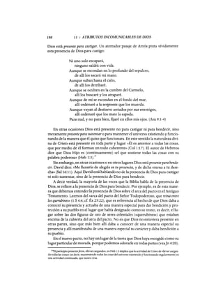 180 11 : ATRIBUTOS INCOMUNICABLES DE DIOS
Dios está presente para castigar. Un aterrador pasaje de Amós pinta vívidamente
esta presencia de Dios para castigo:
Ni uno solo escapará,
ninguno saldrá con vida.
Aunque se escondan en lo profundo del sepulcro,
de allí los sacará mi mano.
Aunque suban hasta el cielo,
de allí los derribaré.
Aunque se oculten en la cumbre del Carmelo,
allí los buscaré y los atraparé.
Aunque de mí se escondan en el fondo del mar,
allí ordenaré a la serpiente que los muerda.
Aunque vayan al destierro arriados por sus enemigos,
allí ordenaré que los mate la espada.
Para mal, y no para bien, fijaré en ellos mis ojos. (Am 9: 1-4)
En otras ocasiones Dios está presente no para castigar ni para bendecir, sino
meramente presentepara sustentar o para mantener el universo existiendo y funcio-
nando de la manera que él quiso que funcionara. En este sentido la naturaleza divi-
na de Cristo está presente en toda parte y lugar: «Él es anterior a todas las cosas,
que por medio de él forman un todo coherente» (Col 1:17). El autor de Hebreos
dice que Dios Hijo es (continuamente) «el que sostiene todas las cosas con su
palabra poderosa» (Heb 1:3).19
Sin embargo, en otras ocasiones o en otros lugares Dios estápresente para bende-
cir. David dice: «Me llenarás de alegría en tu presencia, y de dicha eterna a tu dere-
cha» (Sal 16:11). Aquí David está hablando no de la presencia de Dios para castigar
ni solo sustentar, sino de la presencia de Dios para bendecir.
A decir verdad, la mayoría de las veces que la Biblia habla de la presencia de
Dios, se refiere a la presencia de Dios para bendecir. Por ejemplo, es de esta mane-
ra que debemos entenderla presencia de Dios sobre el arca del pacto en el Antiguo
Testamento. Leemos del «arca del pacto del Señor Todopoderoso, que reina entre
los querubines» (1 S 4:4; cf. Éx 25:22), que es referencia al hecho de que Dios daba a
conocer su presencia y actuaba de una manera especial para dar bendición y pro-
tección a su pueblo en el lugar que había designado como su trono, es decir, ellu-
gar sobre las dos figuras de oro de seres celestiales ((querubines») que estaban
encima de la cubierta del arca del pacto. No es que Dios no estuviera presente en
otras partes, sino que más bien allí daba a conocer de una manera especial su
presencia y allí manifestaba de una manera especial su carácter y daba bendición a
su pueblo.
En el nuevo pacto, no hay un lugar de la tierra que Dios haya escogido como su
lugarparticular de morada, porque podemos adorarle en todas partes (vea]n 4:20).
19E1 partidpio presenteferon, «llevar cargando», en Heb 1:3 implica que la actividad de Cristo de «llevar cargan-
do todas las cosas» (es dedr, manteniendo todas las cosas del universo existiendo y fundonando regularmente) es
una actividad continuada, que nunca cesa.
180 11 : ATRIBUTOS INCOMUNICABLES DE DIOS
Dios está presente para castigar. Un aterrador pasaje de Amós pinta vívidamente
esta presencia de Dios para castigo:
Ni uno solo escapará,
ninguno saldrá con vida.
Aunque se escondan en lo profundo del sepulcro,
de allí los sacará mi mano.
Aunque suban hasta el cielo,
de allí los derribaré.
Aunque se oculten en la cumbre del Carmelo,
allí los buscaré y los atraparé.
Aunque de mí se escondan en el fondo del mar,
allí ordenaré a la serpiente que los muerda.
Aunque vayan al destierro arriados por sus enemigos,
allí ordenaré que los mate la espada.
Para mal, y no para bien, fijaré en ellos mis ojos. (Am 9: 1-4)
En otras ocasiones Dios está presente no para castigar ni para bendecir, sino
meramente presentepara sustentar o para mantener el universo existiendo y funcio-
nando de la manera que él quiso que funcionara. En este sentido la naturaleza divi-
na de Cristo está presente en toda parte y lugar: «Él es anterior a todas las cosas,
que por medio de él forman un todo coherente» (Col 1:17). El autor de Hebreos
dice que Dios Hijo es (continuamente) «el que sostiene todas las cosas con su
palabra poderosa» (Heb 1:3).19
Sin embargo, en otras ocasiones o en otros lugares Dios estápresente para bende-
cir. David dice: «Me llenarás de alegría en tu presencia, y de dicha eterna a tu dere-
cha» (Sal 16:11). Aquí David está hablando no de la presencia de Dios para castigar
ni solo sustentar, sino de la presencia de Dios para bendecir.
A decir verdad, la mayoría de las veces que la Biblia habla de la presencia de
Dios, se refiere a la presencia de Dios para bendecir. Por ejemplo, es de esta mane-
ra que debemos entenderla presencia de Dios sobre el arca del pacto en el Antiguo
Testamento. Leemos del «arca del pacto del Señor Todopoderoso, que reina entre
los querubines» (1 S 4:4; cf. Éx 25:22), que es referencia al hecho de que Dios daba a
conocer su presencia y actuaba de una manera especial para dar bendición y pro-
tección a su pueblo en el lugar que había designado como su trono, es decir, ellu-
gar sobre las dos figuras de oro de seres celestiales ((querubines») que estaban
encima de la cubierta del arca del pacto. No es que Dios no estuviera presente en
otras partes, sino que más bien allí daba a conocer de una manera especial su
presencia y allí manifestaba de una manera especial su carácter y daba bendición a
su pueblo.
En el nuevo pacto, no hay un lugar de la tierra que Dios haya escogido como su
lugarparticular de morada, porque podemos adorarle en todas partes (vea]n 4:20).
19E1 partidpio presenteferon, «llevar cargando», en Heb 1:3 implica que la actividad de Cristo de «llevar cargan-
do todas las cosas» (es dedr, manteniendo todas las cosas del universo existiendo y fundonando regularmente) es
una actividad continuada, que nunca cesa.
 