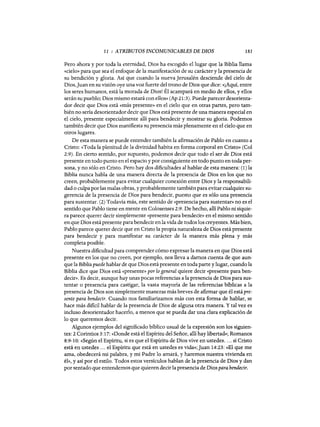 11 : ATRIBUTOS INCOMUNICABLES DE DIOS 181
Pero ahora y por toda la eternidad, Dios ha escogido el lugar que la Biblia llama
«cielo» para que sea el enfoque de la manifestación de su carácter y la presencia de
su bendición y gloria. Así que cuando la nueva Jerusalén desciende del cielo de
Dios,Juan en su visión oye una voz fuerte del trono de Dios que dice: «¡Aquí, entre
los sereS humanos, está la morada de Dios! Él acampará en medio de ellos, y ellos
serán su pueblo; Dios mismo estará con ellos» (Ap 21:3). Puede parecer desorienta-
dor decir que Dios está «más presente» en el cielo que en otras partes, pero tam-
bién no sería desorientador decir que Dios está presente de una manera especial en
el cielo, presente especialmente allí para bendecir y mostrar su gloria. Podemos
también decir que Dios manifiesta su presencia más plenamente en el cielo que en
otros lugares.
De esta manera se puede entender también la afirmación de Pablo en cuanto a
Cristo: «Toda la plenitud de la divinidad habita en forma corporal en CristO» (Col
2:9). En cierto sentido, por supuesto, podemos decir que todo el ser de Dios está
presente en todo punto en el espacio y por consiguiente en todo punto en toda per-
sona, y no sólo en Cristo. Pero hay dos dificultades al hablar de esta manera: (1) la
Biblia nunca habla de una manera directa de la presencia de Dios en los que no
creen, probablemente para evitar cualquier conexión entre Dios y la responsabili-
dad o culpa por las malas obras, y probablemente también para evitar cualquier su-
gerencia de la presencia de Dios para bendecir, puesto que es sólo una presencia
para sustentar. (2) Todavía más, este sentido de «presencia para sustentar» no es el
sentido que Pablo tiene en mente en Colosenses 2:9. De hecho, allí Pablo ni siquie-
ra parece querer decir simplemente «presente para bendecir» en el mismo sentido
en que Dios está presente para bendecir en la vida de todos los creyentes. Más bien,
Pablo parece querer decir que en Cristo la propia naturaleza de Dios está presente
para bendecir y para manifestar su carácter de la manera más plena y más
completa posible.
Nuestra dificultad para comprender cómo expresar la manera en que Dios está
presente en los que no creen, por ejemplo, nos lleva a darnos cuenta de que aun-
que la Biblia puede hablar de que Dios está presente en toda parte y lugar, cuando la
Biblia dice que Dios está «presente» por lo general quiere decir «presente para ben-
decir». Es decir, aunque hay unas pocas referencias a la presencia de Dios para sus-
tentar o presencia para castigar, la vasta mayoría de las referencias bíblicas a la
presencia de Dios son simplemente maneras más breves de afirmar que él está pre-
sente para bendecir. Cuando nos familiarizamos más con esta forma de hablar, se
hace más dificil hablar de la presencia de Dios de alguna otra manera. Ytal vez es
incluso desorientador hacerlo, a menos que se pueda dar una clara explicación de
lo que queremos decir.
Algunos ejemplos del significado bíblico usual de la expresión son los siguien-
tes: 2 Corintios 3:17: «Donde está el Espíritu del Señor, allí hay libertad»; Romanos
8:9-10: «Según el Espíritu, si es que el Espíritu de Dios vive en ustedes.... si Cristo
está en ustedes ... el Espíritu que está en ustedes es vida»; Juan 14:23: «El que me
ama, obedecerá mi palabra, y mi Padre lo amará, y haremos nuestra vivienda en
él», y así por el estilo. Todos estos versículos hablan de la presencia de Dios y dan
por sentado que entendemos que quieren decir la presencia de Dios para bendecir.
11 : ATRIBUTOS INCOMUNICABLES DE DIOS 181
Pero ahora y por toda la eternidad, Dios ha escogido el lugar que la Biblia llama
«cielo» para que sea el enfoque de la manifestación de su carácter y la presencia de
su bendición y gloria. Así que cuando la nueva Jerusalén desciende del cielo de
Dios,Juan en su visión oye una voz fuerte del trono de Dios que dice: «¡Aquí, entre
los sereS humanos, está la morada de Dios! Él acampará en medio de ellos, y ellos
serán su pueblo; Dios mismo estará con ellos» (Ap 21:3). Puede parecer desorienta-
dor decir que Dios está «más presente» en el cielo que en otras partes, pero tam-
bién no sería desorientador decir que Dios está presente de una manera especial en
el cielo, presente especialmente allí para bendecir y mostrar su gloria. Podemos
también decir que Dios manifiesta su presencia más plenamente en el cielo que en
otros lugares.
De esta manera se puede entender también la afirmación de Pablo en cuanto a
Cristo: «Toda la plenitud de la divinidad habita en forma corporal en CristO» (Col
2:9). En cierto sentido, por supuesto, podemos decir que todo el ser de Dios está
presente en todo punto en el espacio y por consiguiente en todo punto en toda per-
sona, y no sólo en Cristo. Pero hay dos dificultades al hablar de esta manera: (1) la
Biblia nunca habla de una manera directa de la presencia de Dios en los que no
creen, probablemente para evitar cualquier conexión entre Dios y la responsabili-
dad o culpa por las malas obras, y probablemente también para evitar cualquier su-
gerencia de la presencia de Dios para bendecir, puesto que es sólo una presencia
para sustentar. (2) Todavía más, este sentido de «presencia para sustentar» no es el
sentido que Pablo tiene en mente en Colosenses 2:9. De hecho, allí Pablo ni siquie-
ra parece querer decir simplemente «presente para bendecir» en el mismo sentido
en que Dios está presente para bendecir en la vida de todos los creyentes. Más bien,
Pablo parece querer decir que en Cristo la propia naturaleza de Dios está presente
para bendecir y para manifestar su carácter de la manera más plena y más
completa posible.
Nuestra dificultad para comprender cómo expresar la manera en que Dios está
presente en los que no creen, por ejemplo, nos lleva a darnos cuenta de que aun-
que la Biblia puede hablar de que Dios está presente en toda parte y lugar, cuando la
Biblia dice que Dios está «presente» por lo general quiere decir «presente para ben-
decir». Es decir, aunque hay unas pocas referencias a la presencia de Dios para sus-
tentar o presencia para castigar, la vasta mayoría de las referencias bíblicas a la
presencia de Dios son simplemente maneras más breves de afirmar que él está pre-
sente para bendecir. Cuando nos familiarizamos más con esta forma de hablar, se
hace más dificil hablar de la presencia de Dios de alguna otra manera. Ytal vez es
incluso desorientador hacerlo, a menos que se pueda dar una clara explicación de
lo que queremos decir.
Algunos ejemplos del significado bíblico usual de la expresión son los siguien-
tes: 2 Corintios 3:17: «Donde está el Espíritu del Señor, allí hay libertad»; Romanos
8:9-10: «Según el Espíritu, si es que el Espíritu de Dios vive en ustedes.... si Cristo
está en ustedes ... el Espíritu que está en ustedes es vida»; Juan 14:23: «El que me
ama, obedecerá mi palabra, y mi Padre lo amará, y haremos nuestra vivienda en
él», y así por el estilo. Todos estos versículos hablan de la presencia de Dios y dan
por sentado que entendemos que quieren decir la presencia de Dios para bendecir.
 