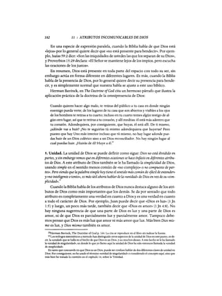 182 11 : ATRIBUTOS INCOMUNICABLES DE DIOS
En una especie de expresión paralela, cuando la Biblia habla de que Dios está
«lejos» por lo general quiere decir que «no está presente para bendecir». Por ejem-
plo, Isaías 59:2 dice: «Son las iniquidades de ustedes las que los separan de su Dios»,
y Proverbios 15:29 declara: «El Señor se mantiene lejos de los impíos, pero escucha
las oraciones de los justos».
En resumen, Dios está presente en toda parte del espacio con todo su ser, sin
embargo actúa en forma diferente en diferentes lugares. Es más, cuando la Biblia
habla de la presencia de Dios, por lo general quiere decir su presencia para bende-
cir, y es simplemente normal que nuestra habla se ajuste a este uso bíblico.
Herman Bavinck, en The Doctrine ofGod cita un hermoso párrafo que ilustra la
aplicación práctica de la doctrina de la omnipresencia de Dios:
Cuando quieres hacer algo malo, te retiras del público a tu casa en donde ningún
enemigo pueda verte; de los lugares de tu casa que son abiertos y visibles a los ojos
de los hombres te retiras a tu cuarto; incluso en tu cuarto temes algún testigo de al-
gún otro lugar, así que te retiras a tu corazón, y allí meditas: él está más adentro que
tu corazón. Adondequiera, por consiguiente, que huyas, él está allí. De ti mismo,
¿adónde vas a huir? ¿No te seguirías tú mismo adondequiera que huyeras? Pero
puesto que hay Uno más interior incluso que tú mismo, no hay lugar adonde pue-
das huir de un Dios colérico sino a un Dios reconciliador. No hay ningún lugar al
cual puedas huir. ¿Huirás de él? Huye a él.'o
5. Unidad. La unidad de Dios se puede definir como sigue: Dios no está dividido en
partes, y sin embargo vemos que en diferentes ocasiones se hace énfasis en diferentes atribu-
tos de Dios. A este atributo de Dios también se le ha llamado la simplicidad de Dios,
usando simple en el sentido menos común de «no complejo» o no compuesto de par-
tes». Pero siendo que la palabra simple hoy tiene el sentido más común de (fácil de entender»
y «no inteligente otonto», es más útil ahora hablarde la «unidad» de Dios en vez de su «sim-
plicidad».21
Cuando la Biblia habla de los atributos de Dios nunca destaca alguno de los atri-
butos de Dios como más importantes que los demás. Se da por sentado que todo
atributo es completamente una verdad en cuanto a Dios y es una verdad en cuanto
a todo el carácter de Dios. Por ejemplo, Juan puede decir que «Dios es luz» (1 Jn
1:5) y luego, un poco más tarde, también decir que «Dios es amor» (1 Jn 4:8). No
hay ninguna sugerencia de que una parte de Dios es luz y una parte de Dios es
amor, ni de que Dios es parcialmente luz y parcialmente amor. Tampoco debe-
mos pensar que Dios es más luz que amor ni más amor que luz. Más bien Dios mis-
mo es luz, y Dios mismo también es amor.
20Herman Bavinck, The Doctrine ofCad p. 164. La cita se reproduce en el libro sin indicar la fuente.
21Los teólogos sistemáticos a menudo han distinguido otros aspectos de la unidad de Dios en este punto, es de-
cir,la «unidad» que se halla en el hecho de que Dios es un Dios, y no muchos dioses. A este hecho se le ha llamado
la «unidad de singularidad», en donde lo que yo llamo aquí la unidad de Dios ha sido entonces llamada la «unidad
de simplicidad».
Bn tanto que concuerdo en que Dios es un Dios, puede ser confuso hablar de dos diferentes clases de unidad en
Dios. Por consiguiente, no he usado el término «unidad de singularidad» o considerado el concepto aquí, sino que
más bien he tratado la cuestión en el capítulo 14, sobre la Trinidad.
182 11 : ATRIBUTOS INCOMUNICABLES DE DIOS
En una especie de expresión paralela, cuando la Biblia habla de que Dios está
«lejos» por lo general quiere decir que «no está presente para bendecir». Por ejem-
plo, Isaías 59:2 dice: «Son las iniquidades de ustedes las que los separan de su Dios»,
y Proverbios 15:29 declara: «El Señor se mantiene lejos de los impíos, pero escucha
las oraciones de los justos».
En resumen, Dios está presente en toda parte del espacio con todo su ser, sin
embargo actúa en forma diferente en diferentes lugares. Es más, cuando la Biblia
habla de la presencia de Dios, por lo general quiere decir su presencia para bende-
cir, y es simplemente normal que nuestra habla se ajuste a este uso bíblico.
Herman Bavinck, en The Doctrine ofGod cita un hermoso párrafo que ilustra la
aplicación práctica de la doctrina de la omnipresencia de Dios:
Cuando quieres hacer algo malo, te retiras del público a tu casa en donde ningún
enemigo pueda verte; de los lugares de tu casa que son abiertos y visibles a los ojos
de los hombres te retiras a tu cuarto; incluso en tu cuarto temes algún testigo de al-
gún otro lugar, así que te retiras a tu corazón, y allí meditas: él está más adentro que
tu corazón. Adondequiera, por consiguiente, que huyas, él está allí. De ti mismo,
¿adónde vas a huir? ¿No te seguirías tú mismo adondequiera que huyeras? Pero
puesto que hay Uno más interior incluso que tú mismo, no hay lugar adonde pue-
das huir de un Dios colérico sino a un Dios reconciliador. No hay ningún lugar al
cual puedas huir. ¿Huirás de él? Huye a él.'o
5. Unidad. La unidad de Dios se puede definir como sigue: Dios no está dividido en
partes, y sin embargo vemos que en diferentes ocasiones se hace énfasis en diferentes atribu-
tos de Dios. A este atributo de Dios también se le ha llamado la simplicidad de Dios,
usando simple en el sentido menos común de «no complejo» o no compuesto de par-
tes». Pero siendo que la palabra simple hoy tiene el sentido más común de (fácil de entender»
y «no inteligente otonto», es más útil ahora hablarde la «unidad» de Dios en vez de su «sim-
plicidad».21
Cuando la Biblia habla de los atributos de Dios nunca destaca alguno de los atri-
butos de Dios como más importantes que los demás. Se da por sentado que todo
atributo es completamente una verdad en cuanto a Dios y es una verdad en cuanto
a todo el carácter de Dios. Por ejemplo, Juan puede decir que «Dios es luz» (1 Jn
1:5) y luego, un poco más tarde, también decir que «Dios es amor» (1 Jn 4:8). No
hay ninguna sugerencia de que una parte de Dios es luz y una parte de Dios es
amor, ni de que Dios es parcialmente luz y parcialmente amor. Tampoco debe-
mos pensar que Dios es más luz que amor ni más amor que luz. Más bien Dios mis-
mo es luz, y Dios mismo también es amor.
20Herman Bavinck, The Doctrine ofCad p. 164. La cita se reproduce en el libro sin indicar la fuente.
21Los teólogos sistemáticos a menudo han distinguido otros aspectos de la unidad de Dios en este punto, es de-
cir,la «unidad» que se halla en el hecho de que Dios es un Dios, y no muchos dioses. A este hecho se le ha llamado
la «unidad de singularidad», en donde lo que yo llamo aquí la unidad de Dios ha sido entonces llamada la «unidad
de simplicidad».
Bn tanto que concuerdo en que Dios es un Dios, puede ser confuso hablar de dos diferentes clases de unidad en
Dios. Por consiguiente, no he usado el término «unidad de singularidad» o considerado el concepto aquí, sino que
más bien he tratado la cuestión en el capítulo 14, sobre la Trinidad.
 