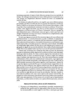 11 : ATRIBUTOS INCOMUNICABLES DE DIOS 185
necesitamos aprender al respecto desde diferentes perspectivas en un período de
tiempo. Sin embargo estas perspectivas nunca deben ponerse en oposición una a
otra, porque son simplemente diferentes maneras de mirar a la totalidad del
carácter de Dios.
En términos de aplicación práctica, esto significa que nunca debemos pensar,
por ejemplo, que Dios es un Dios de amor en un punto de la historia y un Dios jus-
ticiero y colérico en otro punto de la historia. Él es el mismo Dios siempre, y todo
lo que dice o hace es plenamente consistente con todos sus atributos. No es correc-
to decir, como algunos han dicho, que Dios es un Dios justiciero en el Antiguo
Testamento y un Dios de amor en el Nuevo Testamento. Dios es y siempre ha
sido infinitamente justo e infinitamente amor por igual, y todo lo que hace en el
Antiguo Testamento así como en el Nuevo Testamento es completamente cohe-
rente con ambos de esos atributos.
Es cierto que algunas acciones de Dios muestran algunos de esos atributos más
prominentemente. La creación demuestra su poder y sabiduría, la expiación de-
muestra su amor y justicia, y el resplandor del cielo demuestra su gloria y belleza.
Pero todos estos de una manera u otra también demuestran su conocimiento y san-
tidad, misericordia y veracidad, paciencia y soberanía y todo lo demás. Sería dificil
en verdad hallar algún atributo de Dios que no esté reflejado por lo menos en al-
gún grado en alguno de sus actos de redención. Esto se debe al hecho mencionado
arriba: Dios es una unidady todo lo que hace es un acto de la persona total de Dios.
Todavía más, la doctrina de la unidad de Dios debe servirnos de advertencia
para que no intentemos señalar algunos de los atributos de Dios como más impor-
tantes que todos los demás. En varias ocasiones algunos han intentado de ver la
santidad de Dios, su amor, su existencia propia, su justicia o algún otro atributo
como el atributo más importante de su ser. Pero tales intentos parecen concebir
erróneamente a Dios como una combinación de varias partes, y que algunas par-
tes son en cierto sentido más grandes o más influyentes que otras. Todavía más, es
dificil entender exactamente qué pudiera significar «más importante». ¿Quiere de-
cir que hay algunas acciones de Dios que no son plenamente congruemtes con al-
guno de sus otros atributos? ¿Hay algunos atributos que Dios de alguna manera
deja a un lado a veces a fin de actuar de maneras ligeramente contrarias a esos atri-
butos? Ciertamente no podemos sostener ninguno de estos puntos de vista, por-
que eso significaría que Dios no es coherente con su propio carácter, o que cambia
y se convierte en algo diferente de lo que fue previamente. Más bien, cuando ve-
mos todos los atributos solo como varios aspectos del carácter total de Dios, tal
pregunta se vuelve innecesariay descubrimos que no hay atributo que se pueda se-
ñalar como más importante. Es Dios mismo en su ser total lo que es supremamente
importante, y es Dios mismo en todo su ser a quien debemos procurar, conocer y
amar.
PREGUNTAS PARA APLICACIÓN PERSONAL
1. Al pensar en la independencia, inmutabilidad, eternidad, omnipresencia y
unidad de Dios, ¿puede usted ver algún pálido reflejo de estos cinco atribu-
tos incomunicables en usted según lo creó Dios a usted para que fuera?
11 : ATRIBUTOS INCOMUNICABLES DE DIOS 185
necesitamos aprender al respecto desde diferentes perspectivas en un período de
tiempo. Sin embargo estas perspectivas nunca deben ponerse en oposición una a
otra, porque son simplemente diferentes maneras de mirar a la totalidad del
carácter de Dios.
En términos de aplicación práctica, esto significa que nunca debemos pensar,
por ejemplo, que Dios es un Dios de amor en un punto de la historia y un Dios jus-
ticiero y colérico en otro punto de la historia. Él es el mismo Dios siempre, y todo
lo que dice o hace es plenamente consistente con todos sus atributos. No es correc-
to decir, como algunos han dicho, que Dios es un Dios justiciero en el Antiguo
Testamento y un Dios de amor en el Nuevo Testamento. Dios es y siempre ha
sido infinitamente justo e infinitamente amor por igual, y todo lo que hace en el
Antiguo Testamento así como en el Nuevo Testamento es completamente cohe-
rente con ambos de esos atributos.
Es cierto que algunas acciones de Dios muestran algunos de esos atributos más
prominentemente. La creación demuestra su poder y sabiduría, la expiación de-
muestra su amor y justicia, y el resplandor del cielo demuestra su gloria y belleza.
Pero todos estos de una manera u otra también demuestran su conocimiento y san-
tidad, misericordia y veracidad, paciencia y soberanía y todo lo demás. Sería dificil
en verdad hallar algún atributo de Dios que no esté reflejado por lo menos en al-
gún grado en alguno de sus actos de redención. Esto se debe al hecho mencionado
arriba: Dios es una unidady todo lo que hace es un acto de la persona total de Dios.
Todavía más, la doctrina de la unidad de Dios debe servirnos de advertencia
para que no intentemos señalar algunos de los atributos de Dios como más impor-
tantes que todos los demás. En varias ocasiones algunos han intentado de ver la
santidad de Dios, su amor, su existencia propia, su justicia o algún otro atributo
como el atributo más importante de su ser. Pero tales intentos parecen concebir
erró