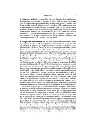 PREFACIO 17
3. Aplicación a la vida. No creo que Dios quiso que el estudio de teología fuera te-
dioso y aburrido. ¡La teología es el estudio de Dios y todas sus obras! ¡La teología
tiene el propósito de que uno la viva y la eleve en oración y la cante! Todos los gran-
des escritos doctrinales de la Biblia (como la epístola de Pablo a los Romanos) están
llenos de alabanzas a Dios y aplicación personal a la vida. Por esta razón he incor-
porado notas de aplicación de tiempo en tiempo en el texto, y añadido «Preguntas
para aplicación personal» al fin de cada capítulo, todo relacionado con el tema de
ese capítulo. La verdadera teología es «doctrina que es conforme a la piedad» (1 Ti
6:3, RVR 1960), y la teología, cuando se estudia apropiadamente, conducirá a cre-
cimiento en nuestras vidas cristianas y a la adoración.
4. Enfoque en el mundo evangélico. No pienso que un verdadero sistema de teo-
logía se pueda construir desde lo que podríamos llamar la tradición teológica «libe-
ral», es decir, de personas que niegan la absoluta veracidad de la Biblia, o que
piensan que las palabras de la Biblia no son exactamente palabras de Dios (vea ca-
pítulo 4, sobre la autoridad de la Biblia). Por esta razón, los otros escritores con
quienes dialogo en este libro están en su mayoría dentro de lo que hoy se llama la
tradición «evangélica conservadora» más amplia; desde los grandes reformadores
Juan Calvino y Martín Lutero, hasta los escritos de los eruditos evangélicos de hoy.
Escribo como evangélico y para evangélicos. Esto no quiere decir que los que si-
guen la tradición liberal no tengan nada valioso que decir; sino que las diferencias
con ellos casi siempre se reducen a diferencias en cuanto a la naturaleza de la Biblia
y su autoridad. La cantidad de acuerdo doctrinal que se puede lograr con personas
que tienen bases ampliamente divergentes de autoridad es muy limitada. Claro,
los profesores pueden siempre asignar lecturas adicionales de teólogos liberales de
interés actual, y estoy agradecido por mis amigos evangélicos que escriben críticas
extensas de la teología liberal. Pero no pienso que todos están llamados a hacer
eso, ni que un análisis extenso de nociones liberales sea la manera más útil de edifi-
car un sistema positivo de teología basado en la total veracidad de toda la Biblia.
De hecho, de alguna manera como el niño del cuento de Hans Christian Andersen
que gritaba: «¡El emperador no lleva ropa!», pienso que alguien necesita decir que es
dudoso que los teólogos liberales nos hayan dado alguna noción significativa de las
enseñanzas doctrinales de la Biblia que no se halle ya en los escritores evangélicos.
No siempre se aprecia que el mundo de la erudición evangélica conservadora
es tan rico y diverso que permite amplia oportunidad para la exploración de dife-
rentes puntos de vista y nociones de la Biblia. Pienso que a la larga logramos mu-
cho más profundidad de comprensión de la Biblia cuando podemos estudiarla en
compañía de un gran número de eruditos que parten de la convicción de que la Bi-
blia es completamente veraz y absolutamente autoritativa. Las referencias cruza-
das a otras treinta y cuatro teologías sistemáticas evangélicas [en inglés] que he
puesto al final de cada capítulo reflejan esta convicción. Aunque las he dividido en
siete tradiciones teológicas amplias (anglicana/ episcopal, arminiana/wesleya-
na/metodista, bautista, dispensacional, luterana, reformada/presbiteriana, y re-
novada/ carismática/pentecostal), todas ellas sostienen la inerrancia de la Biblia y
pertenecen a lo que llamaríamos hoy una posición evangélica conservadora. (Ade-
más de estas treinta y cuatro obras evangélicas conservadoras, he añadido a cada
PREFACIO 17
3. Aplicación a la vida. No creo que Dios quiso que el estudio de teología fuera te-
dioso y aburrido. ¡La teología es el estudio de Dios y todas sus obras! ¡La teología
tiene el propósito de que uno la viva y la eleve en oración y la cante! Todos los gran-
des escritos doctrinales de la Biblia (como la epístola de Pablo a los Romanos) están
llenos de alabanzas a Dios y aplicación personal a la vida. Por esta razón he incor-
porado notas de aplicación de tiempo en tiempo en el texto, y añadido «Preguntas
para aplicación personal» al fin de cada capítulo, todo relacionado con el tema de
ese capítulo. La verdadera teología es «doctrina que es conforme a la piedad» (1 Ti
6:3, RVR 1960), y la teología, cuando se estudia apropiadamente, conducirá a cre-
cimiento en nuestras vidas cristianas y a la adoración.
4. Enfoque en el mundo evangélico. No pienso que un verdadero sistema de teo-
logía se pueda construir desde lo que podríamos llamar la tradición teológica «libe-
ral», es decir, de personas que niegan la absoluta veracidad de la Biblia, o que
piensan que las palabras de la Biblia no son exactamente palabras de Dios (vea ca-
pítulo 4, sobre la autoridad de la Biblia). Por esta razón, los otros escritores con
quienes dialogo en este libro están en su mayoría dentro de lo que hoy se llama la
tradición «evangélica conservadora» más amplia; desde los grandes reformadores
Juan Calvino y Martín Lutero, hasta los escritos de los eruditos evangélicos de hoy.
Escribo como evangélico y para evangélicos. Esto no quiere decir que los que si-
guen la tradición liberal no tengan nada valioso que decir; sino que las diferencias
con ellos casi siempre se reducen a diferencias en cuanto a la naturaleza de la Biblia
y su autoridad. La cantidad de acuerdo doctrinal que se puede lograr con personas
que tienen bases ampliamente divergentes de autoridad es muy limitada. Claro,
los profesores pueden siempre asignar lecturas adicionales de teólogos liberales de
interés actual, y estoy agradecido por mis amigos evangélicos que escriben críticas
extensas de la teología liberal. Pero no pienso que todos están llamados a hacer
eso, ni que un análisis extenso de nociones liberales sea la manera más útil de edifi-
car un sistema positivo de teología basado en la total veracidad de toda la Biblia.
De hecho, de alguna manera como el niño del cuento de Hans Christian Andersen
que gritaba: «¡El emperador no lleva ropa!», pienso que alguien necesita decir que es
dudoso que los teólogos liberales nos hayan dado alguna noción significativa de las
enseñanzas doctrinales de la Biblia que no se halle ya en los escritores evangélicos.
No siempre se aprecia que el mundo de la erudición evangélica conservadora
es tan rico y diverso que permite amplia oportunidad para la exploración de dife-
rentes puntos de vista y nociones de la Biblia. Pienso que a la larga logramos mu-
cho más profundidad de comprensión de la Biblia cuando podemos estudiarla en
compañía de un gran número de eruditos que parten de la convicción de que la Bi-
blia es completamente veraz y absolutamente autoritativa. Las referencias cruza-
das a otras treinta y cuatro teologías sistemáticas evangélicas [en inglés] que he
puesto al final de cada capítulo reflejan esta convicción. Aunque las he dividido en
siete tradiciones teológicas amplias (anglicana/ episcopal, arminiana/wesleya-
na/metodista, bautista, dispensacional, luterana, reformada/presbiteriana, y re-
novada/ carismática/pentecostal), todas ellas sostienen la inerrancia de la Biblia y
pertenecen a lo que llamaríamos hoy una posición evangélica conservadora. (Ade-
más de estas treinta y cuatro obras evangélicas conservadoras, he añadido a cada
 