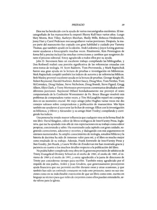 PREFACIO 19
Dios me ha bendecido con la ayuda de varios mecanógrafos excelentes. El me-
canografiado de los manuscritos la empezó Sherry Kull hace varios años. Luego
Mary Morris, Ron Tiliey, Kathryn Sheehan, Shelly Milis, Rebecca Heidenreich,
Jenny Hart y Carol Pederson mecanografiaron varias porciones. Después, la ma-
yor parte del manuscrito fue copiado con gran habilidad y cuidado por Tammy
Thomas, que también ayudó en la edición. Andi Ledesma yJoyce Leong gustosa-
mente ayudaron a fotocopiarlo muchas veces. Finalmente, Kim Pennington de
forma fiel y precisa incluyó las muchas correcciones y cambios que surgieron du-
rante el proceso editorial. Estoy agradecido a todos ellos por su ayuda.
John O. Stevenson hizo un excelente trabajo compilando las bibliografias, y
Don Rothwell realizó una porción significativa de las referencias cruzadas con
otros textos de teología. H. Scott Baldwin, Tom Provenzola, y Mark Rapinchuk
fueron una gran ayuda en la lectura de pruebas e investigación en bibliotecas.
Mark Rapinchuk compiló también los índices de autores y de referencias bíblicas.
Beth Manley proveyó excelente ayuda en la lectura de pruebas. George Knight III,
Robert Reymond, Harold Hoehner, Robert Saucy, Doug Moo, Tom Nettles, Tom
McCorniskey, Doug Halsne, Steve Nicholson, Doug Brandt, Steve Figard, Gregg
Allison, Ellyn Clark, y Terry Mortenson proveyeron comentarios detallados sobre
diferentes porciones. Raymond Diliard bondadosamente me proveyó el texto
computarizado de la Confesión Westminster de Fe. Bruce Shauger resolvió mis
problemas de computadora varias veces, y Tim McLaughlin reparó mi computa-
dora en un momento crucial. Mi viejo amigo John Hughes varias veces me dio
consejos valiosos sobre computadoras y publicación de manuscritos. Mis hijos
también me ayudaron al acercarse las fechas de entrega: Elliot con la investigación
en biblioteca, y Oliver y Alexander (y su amigo Matt Tooley) compilando y corri-
giendo los índices.
Una persona ha tenido mayor influencia que cualquier otra en la forma final de
este libro: David Kingdon, editor de libros teológicos de InterVarsity Press, Ingla-
terra, que me ha ayudado más allá de mis expectaciones en su trabajo como editor
perspicaz, concienzudo y sabio. Ha examinado cada capítulo con gran cuidado, su-
giriendo correcciones, adiciones y recortes, y dialogando con mis argumentos en
extensos memorandos. Su amplio conocimiento de teologia, estudios bíblicos y la
historia de doctrina ha sido de inmenso valor para mí, y el libro es mucho mejor
como resultado de su trabajo. Además, Frank Entwistle de InterVarsity Press y
Stan Gundry, Jim Ruark, y Laura Weller de Zondervan me han mostrado gracia y
paciencia en cuanto a los muchos detalles respecto a la publicación del libro.
No podría haber completado esta obra sin la generosa provisión de sabáticos de
Trinity Evangelical Divinity School en el otoño de 1983, el otoño de 1985, el in-
vierno de 1989 y el otoño de 1991, y estoy agradecido a la junta de directores de
Trinity por concederme tiempo para escribir. También estoy agradecido por el
respaldo de mis padres, Arden y Jean Grudem, que generosamente proveyeron
ayuda financiera que me permitió escribir durante estas y otras ocasiones, y que
también han sido un estímulo constante en todo este proyecto, tanto en sus ora-
ciones como en su indeclinable convicción de que un libro como este, escrito en
lenguaje no técnico para que miles de creyentes como ellos puedan entenderlo, se-
ría valioso para la iglesia.
PREFACIO 19
Dios me ha bendecido con la ayuda de varios mecanógrafos excelentes. El me-
canografiado de los manuscritos la empezó Sherry Kull hace varios años. Luego
Mary Morris, Ron Tiliey, Kathryn Sheehan, Shelly Milis, Rebecca Heidenreich,
Jenny Hart y Carol Pederson mecanografiaron varias porciones. Después, la ma-
yor parte del manuscrito fue copiado con gran habilidad y cuidado por Tammy
Thomas, que también ayudó en la edición. Andi Ledesma yJoyce Leong gustosa-
mente ayudaron a fotocopiarlo muchas veces. Finalmente, Kim Pennington de
forma fiel y precisa incluyó las muchas correcciones y cambios que surgieron du-
rante el proceso editorial. Estoy agradecido a todos ellos por su ayuda.
John O. Stevenson hizo un excelente trabajo compilando las bibliografias, y
Don Rothwell realizó una porción significativa de las referencias cruzadas con
otros textos de teología. H. Scott Baldwin, Tom Provenzola, y Mark Rapinchuk
fueron una gran ayuda en la lectura de pruebas e investigación en bibliotecas.
Mark Rapinchuk compiló también los índices de autores y de referencias bíblicas.
Beth Manley proveyó excelente ayuda en la lectura de pruebas. George Knight III,
Robert Reymond, Harold Hoehner, Robert Saucy, Doug Moo, Tom Nettles, Tom
McCorniskey, Doug Halsne, Steve Nicholson, Doug Brandt, Steve Figard, Gregg
Allison, Ellyn Clark, y Terry Mortenson proveyeron comentarios detallados sobre
diferentes porciones. Raymond Diliard bondadosamente me proveyó el texto
computarizado de la Confesión Westminster de Fe. Bruce Shauger resolvió mis
problemas de computadora varias veces, y Tim McLaughlin reparó mi computa-
dora en un momento crucial. Mi viejo amigo John Hughes varias veces me dio
consejos valiosos sobre computadoras y publicación de manuscritos. Mis hijos
también me ayudaron al acercarse las fechas de entrega: Elliot con la investigación
en biblioteca, y Oliver y Alexander (y su amigo Matt Tooley) compilando y corri-
giendo los índices.
Una persona ha tenido mayor influencia que cualquier otra en la forma final de
este libro: David Kingdon, editor de libros teológicos de InterVarsity Press, Ingla-
terra, que me ha ayudado más allá de mis expectaciones en su trabajo como editor
perspicaz, concienzudo y sabio. Ha examinado cada capítulo con gran cuidado, su-
giriendo correcciones, adiciones y recortes, y dialogando con mis argumentos en
extensos memorandos. Su amplio conocimiento de teologia, estudios bíblicos y la
historia de doctrina ha sido de inmenso valor para mí, y el libro es mucho mejor
como resultado de su trabajo. Además, Frank Entwistle de InterVarsity Press y
Stan Gundry, Jim Ruark, y Laura Weller de Zondervan me han mostrado gracia y
paciencia en cuanto a los muchos detalles respecto a la publicación del libro.
No podría haber completado esta obra sin la generosa provisión de sabáticos de
Trinity Evangelical Divinity School en el otoño de 1983, el otoño de 1985, el in-
vierno de 1989 y el otoño de 1991, y estoy agradecido a la junta de directores de
Trinity por concederme tiempo para escribir. También estoy agradecido por el
respaldo de mis padres, Arden y Jean Grudem, que generosamente proveyeron
ayuda financiera que me permitió escribir durante estas y otras ocasiones, y que
también han sido un estímulo constante en todo este proyecto, tanto en sus ora-
ciones como en su indeclinable convicción de que un libro como este, escrito en
lenguaje no técnico para que miles de creyentes como ellos puedan entenderlo, se-
ría valioso para la iglesia.
 