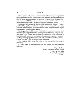 20 PREFACIO
Pienso que casi toda persona que me conocía estaba orando por este proyecto
en algún momento u otro; especialmente mis consejeros estudiantiles en varios
años en Trinity, y muchos amigos en mi iglesia. Frecuentemente he estado cons-
ciente de la ayuda del Señor en respuesta a esas oraciones, dándome salud y fuerza,
libertad sin interrupciones, y un deseo indeclinable de terminar el libro.
Sobre todo, estoy agradecido por el respaldo de mi esposa, Margaret, y mis hi-
jos Elliot, Oliver y Alexander. Ellos han sido pacientes y me han dado su estímulo,
han orado por mí y.me han amado, y continúan siendo una gran fuente de alegría
en mi vida, por lo cual agradezco a Dios.
Estoy seguro que este libro, como todos los libros meramente humanos, tiene
errores y lagunas, y probablemente algún argumento defectuoso por igual. Si su-
piera dónde están, ¡trataría de corregirlos! Por consiguiente, estaré agradecido al
lector interesado que me envíe sus sugerencias en cuanto a cambios o correccio-
nes. No garantizo que podré contestar toda carta, pero sí daré consideración al ma-
terial de toda carta y haré correcciones en lo que pueda.
«Den gracias al Señor, porque él es bueno; su gran amor perdura para siempre»
(Sal 118:29).
«La gloria, Señor, no es para nosotros; no es para nosotros sino para tu nombre»
(Sal 115:1).
Wayne Grudem
Trinity Evangelical Divinity School
2065 HalfDay Road
Deerfield, Illinois 60015
EE. UU.
20 PREFACIO
Pienso que casi toda persona que me conocía estaba orando por este proyecto
en algún momento u otro; especialmente mis consejeros estudiantiles en varios
años en Trinity, y muchos amigos en mi iglesia. Frecuentemente he estado cons-
ciente de la ayuda del Señor en respuesta a esas oraciones, dándome salud y fuerza,
libertad sin interrupciones, y un deseo indeclinable de terminar el libro.
Sobre todo, estoy agradecido por el respaldo de mi esposa, Margaret, y mis hi-
jos Elliot, Oliver y Alexander. Ellos han sido pacientes y me han dado su estímulo,
han orado por mí y.me han amado, y continúan siendo una gran fuente de alegría
en mi vida, por lo cual agradezco a Dios.
Estoy seguro que este libro, como todos los libros meramente humanos, tiene
errores y lagunas, y probablemente algún argumento defectuoso por igual. Si su-
piera dónde están, ¡trataría de corregirlos! Por consiguiente, estaré agradecido al
lector interesado que me envíe sus sugerencias en cuanto a cambios o correccio-
nes. No garantizo que podré contestar toda carta, pero sí daré consideración al ma-
terial de toda carta y haré correcciones en lo que pueda.
«Den gracias al Señor, porque él es bueno; su gran amor perdura para siempre»
(Sal 118:29).
«La gloria, Señor, no es para nosotros; no es para nosotros sino para tu nombre»
(Sal 115:1).
Wayne Grudem
Trinity Evangelical Divinity School
2065 HalfDay Road
Deerfield, Illinois 60015
EE. UU.
 