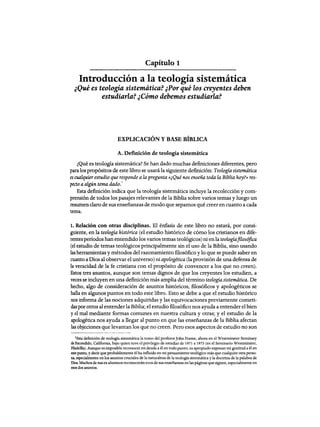 Capítulo 1
Introducción a la teología sistemática
¿Qué es teología sistemática? ¿Porqué los creyentes deben
estudiarla? ¿Cómo debemos estudiarla?
EXPLICACIÓN Y BASE BíBLICA
A. Definición de teología sistemática
¿Qué es teología sistemática? Se han dado muchas definiciones diferentes, pero
para los propósitos de este libro se usará la siguiente definición: Teología sistemática
es cualquier estudio que responde a la pregunta «¿Qué nos enseña toda la Biblia hoy?» res-
pecto a algún tema dado.
1
Esta definición indica que la teología sistemática incluye la recolección y com-
prensión de todos los pasajes relevantes de la Biblia sobre varios temas y luego un
resumen claro de sus enseñanzas de modo que sepamos qué creer en cuanto a cada
tema.
1. Relación con otras disciplinas. El énfasis de este libro no estará, por consi-
guiente, en la teología histórica (el estudio histórico de cómo los cristianos en dife-
rentes perlados han entendido los varios temas teológicos) ni enla teologíafilosófica
(el estudio de temas teológicos principalmente sin el uso de la Biblia, sino usando
las herramientas y métodos del razonamiento filosófico y 10 que se puede saber en
cuanto aDios al observar el universo) ni apologética (la provisión de una defensa de
la veracidad de la fe cristiana con el propósito de convencer a los que no creen).
Estos tres asuntos, aunque son temas dignos de que los creyentes los estudien, a
veces se incluyen en una definición más amplia del término teologíasistemática. De
hecho, algo de consideración de asuntos históricos, filosóficos y apologéticos se
halla en algunos puntos en todo este libro. Esto se debe a que el estudio histórico
nos informa de las nociones adquiridas y las equivocaciones previamente cometi-
daspor otros al entenderla Biblia; el estudio filosófico nos ayuda a entender el bien
yel mal mediante formas comunes en nuestra cultura y otras; y el estudio de la
apologética nos ayuda a llegar al punto en que las enseñanzas de la Biblia afectan
las objeciones que levantan los que no creen. Pero esos aspectos de estudio no son
¡Esta definición de teología sistemática la tomo del profesorJohn Prame, ahora en el Westrnmster Seminary
de Escondido, California. bajo quien tuve el privilegio de estudiar de 1971 a 1973 (en el Seminario Westminster,
Filadelfia). Aunque es imposible reconocer mi deuda a él en todo punto, es apropiado expresar mi gratitud a él en
este punto, y decir que probablemente élha influido en mi pensamiento teológico más que cualquier otra perso-
na, especialmente en los asuntos cruciales de la naturaleza de la teologia sistemática y la doctrina de la palabra de
Dios. Muchos de sus ex alumnos reconoceránecos de sus enseñanzas enlas páginas que siguen, especialmente en
esos dos asuntos.
Capítulo 1
Introducción a la teología sistemática
¿Qué es teología sistemática? ¿Porqué los creyentes deben
estudiarla? ¿Cómo debemos estudiarla?
EXPLICACIÓN Y BASE BíBLICA
A. Definición de teología sistemática
¿Qué es teología sistemática? Se han dado muchas definiciones diferentes, pero
para los propósitos de este libro se usará la siguiente definición: Teología sistemática
es cualquier estudio que responde a la pregunta «¿Qué nos enseña toda la Biblia hoy?» res-
pecto a algún tema dado.
1
Esta definición indica que la teología sistemática incluye la recolección y com-
prensión de todos los pasajes relevantes de la Biblia sobre varios temas y luego un
resumen claro de sus enseñanzas de modo que sepamos qué creer en cuanto a cada
tema.
1. Relación con otras disciplinas. El énfasis de este libro no estará, por consi-
guiente, en la teología histórica (el estudio histórico de cómo los cristianos en dife-
rentes perlados han entendido los varios temas teológicos) ni enla teologíafilosófica
(el estudio de temas teológicos principalmente sin el uso de la Biblia, sino usando
las herramientas y métodos del razonamiento filosófico y 10 que se puede saber en
cuanto aDios al observar el universo) ni apologética (la provisión de una defensa de
la veracidad de la fe cristiana con el propósito de convencer a los que no creen).
Estos tres asuntos, aunque son temas dignos de que los creyentes los estudien, a
veces se incluyen en una definición más amplia del término teologíasistemática. De
hecho, algo de consideración de asuntos históricos, filosóficos y apologéticos se
halla en algunos puntos en todo este libro. Esto se debe a que el estudio histórico
nos informa de las nociones adquiridas y las equivocaciones previamente cometi-
daspor otros al entenderla Biblia; el estudio filosófico nos ayuda a entender el bien
yel mal mediante formas comunes en nuestra cultura y otras; y el estudio de la
apologética nos ayuda a llegar al punto en que las enseñanzas de la Biblia afectan
las objeciones que levantan los que no creen. Pero esos aspectos de estudio no son
¡Esta definición de teología sistemática la tomo del profesorJohn Prame, ahora en el Westrnmster Seminary
de Escondido, California. bajo quien tuve el privilegio de estudiar de 1971 a 1973 (en el Seminario Westminster,
Filadelfia). Aunque es imposible reconocer mi deuda a él en todo punto, es apropiado expresar mi gratitud a él en
este punto, y decir que probablemente élha influido en mi pensamiento teológico más que cualquier otra perso-
na, especialmente en los asuntos cruciales de la naturaleza de la teologia sistemática y la doctrina de la palabra de
Dios. Muchos de sus ex alumnos reconoceránecos de sus enseñanzas enlas páginas que siguen, especialmente en
esos dos asuntos.
 