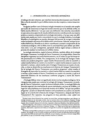 22 1 : INTRODUCCIÓN A LA TEOLOGÍA SISTEMÁTICA
el enfoque de este volumen, que más bien interactúa directamente con el texto bí·
blico a fin de entender10 que la Biblia misma nos dice respecto a varios temas teo-
lógicos.
Si alguien prefiere usar el término teología sistemática en el sentido más amplio
que acabo de mencionar enlugar del sentido estrecho que se ha definido arriba, no
habrá mucha diferencia.
2
Los que usan una definición más estrecha concordarán
en que estos otros aspectos de estudio definitivamente contribuyen de una manera
positiva a nuestra comprensión de la teología sistemática, y los que usan una defi-
nición más amplia por cierto concordarán en que la teología histórica, la teología
filosófica y la apologética se pueden distinguir del proceso de recoger y sintetizar
todos los pasajes relevantes de la Biblia sobre varios temas. Además, aunque los es·
tudios históricos y filosóficos en efecto contribuyen a nuestra comprensión de las
cuestiones teológicas, sólo la Biblia tiene la autoridad final para definir qué debe·
mas creer: y es, por consiguiente, apropiado dedicar algún tiempo a enfocar el
proceso de analizar la enseñanza de la Biblia misma.
La teología sistemática, según la hemos definido, también difiere de la teología
delAntiguo Testamento, la teología del Nuevo Testamento y la teología bíblica. Estas tres
disciplinas organizan sus temas históricamente y en el orden en que los temas es·
tán presentados en la Biblia. Por consiguiente, en la teología del Antiguo Testa-
mento uno pudiera preguntar: «¿Qué enseña Deuteronomio sobre la oración?» o
«¿Qué enseña Salmos en cuanto a la oración?» o «¿Qué enseña Isaías en cuanto a la
oración?» o incluso, «¿Qué enseña todo el Antiguo Testamento en cuanto a la ora·
ción, y cómo se desarrolla esa enseñanza en la historia del Antiguo Testamento?»
En la teología del Nuevo Testamento uno pudiera preguntar: «¿Qué enseña el
Evangelio deJuan sobre la oración?» o «¿Qué enseña Pablo en cuanto a la oración?»
o incluso «¿Qué enseña el Nuevo Testamento en cuanto a la oración y cuál es el
desarrollo histórico de esa enseñanza conforme progresa a través del Nuevo
Testamento?»
«Teología bíblica» tiene un significado técnico en los estudios teológícos. Es la
categoría más amplia que contiene la teología del Antiguo Testamento y la teolo·
gía del Nuevo Testamento, según las hemos definido arriba. La teología bíblica da
atención especial a las enseñanzas de autores individuales y secciones de la Biblia, yel
lugar de cada enseñanza en el desarrollo histórico de la Biblia.
4
Así que uno pudiera
preguntar: «¿Cuál es el desarrollo histórico de la enseñanza en cuanto a la oración
según se ve a través de la historia del Antiguo Testamento y después del Nuevo
Testamento?)) Por supuesto, esa pregunta es muy parecida a esta: «¿Qué nos
2Gordon Lewis y Bruce Demarest han acuñado una nueva frase: «teología integradora., para referirse a la
teología sistemática en ese más amplio sentido; véase su excelente obra en tres volúmenes, Integrative Theology
(Zondervan, Grand Rapids, 1987-94). En cada doctrina ellos analizan alternativas históricas y pasajesbíblicos pero
tinentes, dan un sumario coherente de la doctrina, responden a objeciones filosóficas y dan aplicación práctica.
3Charles Hodge dice: «The Scriptures contain all the Facts ofTheology [Las Escrituras contienen todos los da-
tos de la teología]. (subtitulo de sección en Systematic Theology, 1:15). Arguye que las'ideas que se adquieren por
intuición. observación o experiencia son válidas en teología sólo si cuentan con respaldo de la enseñanza de la
Biblia.
4El término «teología bíblica. puede parecer natural y apropiado para el proceso que he llamado «teología sis-
temática'. Sin embargo, su uso en estudios teológicos para referirse al rastreo de desarrollos históricos de doctri-
nas a través de la Biblia está demasiado bien establecido, así que empezar a usar ahora el término teología bfblica
para referirse a lo que yo he llamado teología sistemática resultaria en confusión.
22 1 : INTRODUCCIÓN A LA TEOLOGÍA SISTEMÁTICA
el enfoque de este volumen, que más bien interactúa directamente con el texto bí·
blico a fin de entender10 que la Biblia misma nos dice respecto a varios temas teo-
lógicos.
Si alguien prefiere usar el término teología sistemática en el sentido más amplio
que acabo de mencionar enlugar del sentido estrecho que se ha definido arriba, no
habrá mucha diferencia.
2
Los que usan una definición más estrecha concordarán
en que estos otros aspectos de estudio definitivamente contribuyen de una manera
positiva a nuestra comprensión de la teología sistemática, y los que usan una defi-
nición más amplia por cierto concordarán en que la teología histórica, la teología
filosófica y la apologética se pueden distinguir del proceso de recoger y sintetizar
todos los pasajes relevantes de la Biblia sobre varios temas. Además, aunque los es·
tudios históricos y filosóficos en efecto contribuyen a nuestra comprensión de las
cuestiones teológicas, sólo la Biblia tiene la autoridad final para definir qué debe·
mas creer: y es, por consiguiente, apropiado dedicar algún tiempo a enfocar el
proceso de analizar la enseñanza de la Biblia misma.
La teología sistemática, según la hemos definido, también difiere de la teología
delAntiguo Testamento, la teología del Nuevo Testamento y la teología bíblica. Estas tres
disciplinas organizan sus temas históricamente y en el orden en que los temas es·
tán presentados en la Biblia. Por consiguiente, en la teología del Antiguo Testa-
mento uno pudiera preguntar: «¿Qué enseña Deuteronomio sobre la oración?» o
«¿Qué enseña Salmos en cuanto a la oración?» o «¿Qué enseña Isaías en cuanto a la
oración?» o incluso, «¿Qué enseña todo el Antiguo Testamento en cuanto a la ora·
ción, y cómo se desarrolla esa enseñanza en la historia del Antiguo Testamento?»
En la teología del Nuevo Testamento uno pudiera preguntar: «¿Qué enseña el
Evangelio deJuan sobre la oración?» o «¿Qué enseña Pablo en cuanto a la oración?»
o incluso «¿Qué enseña el Nuevo Testamento en cuanto a la oración y cuál es el
desarrollo histórico de esa enseñanza conforme progresa a través del Nuevo
Testamento?»
«Teología bíblica» tiene un significado técnico en los estudios teológícos. Es la
categoría más amplia que contiene la teología del Antiguo Testamento y la teolo·
gía del Nuevo Testamento, según las hemos definido arriba. La teología bíblica da
atención especial a las enseñanzas de autores individuales y secciones de la Biblia, yel
lugar de cada enseñanza en el desarrollo histórico de la Biblia.
4
Así que uno pudiera
preguntar: «¿Cuál es el desarrollo histórico de la enseñanza en cuanto a la oración
según se ve a través de la historia del Antiguo Testamento y después del Nuevo
Testamento?)) Por supuesto, esa pregunta es muy parecida a esta: «¿Qué nos
2Gordon Lewis y Bruce Demarest han acuñado una nueva frase: «teología integradora., para referirse a la
teología sistemática en ese más amplio sentido; véase su excelente obra en tres volúmenes, Integrative Theology
(Zondervan, Grand Rapids, 1987-94). En cada doctrina ellos analizan alternativas históricas y pasajesbíblicos pero
tinentes, dan un sumario coherente de la doctrina, responden a objeciones filosóficas y dan aplicación práctica.
3Charles Hodge dice: «The Scriptures contain all the Facts ofTheology [Las Escrituras contienen todos los da-
tos de la teología]. (subtitulo de sección en Systematic Theology, 1:15). Arguye que las'ideas que se adquieren por
intuición. observación o experiencia son válidas en teología sólo si cuentan con respaldo de la enseñanza de la
Biblia.
4El término «teología bíblica. puede parecer natural y apropiado para el proceso que he llamado «teología sis-
temática'. Sin embargo, su uso en estudios teológicos para referirse al rastreo de desarrollos históricos de doctri-
nas a través de la Biblia está demasiado bien establecido, así que empezar a usar ahora el término teología bfblica
para referirse a lo que yo he llamado teología sistemática resultaria en confusión.
 