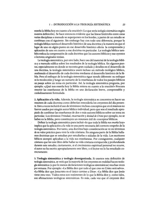 1 : INTRODUCCIÓN A LA TEOLOGÍA SISTEMÁTICA 23
enseña la Biblia hoy en cuanto ala oración?» (Lo que sería teología sistemática según
nuestra definición). Se hace entonces evidente que las líneas limítrofes entre estas
varias disciplinas a menudo se superponen en los bordes, y partes de un estudio se
combinan con el siguiente. Sin embargo hay con todo una diferencia, porque la
teologíabíbli,ca rastrea el desarrollo histórico de una doctrina y la manera en que el
lugar de uno en algún punto en ese desarrollo histórico afecta la comprensión y
aplicación de uno en cuanto a esa doctrina en particular. La teología bíblica tam-
bién enfoca la comprensión de cada doctrina que los autores bíblicos y sus oyentes
o lectores originales teman.
La teología sistemática, por otro lado, hace uso del material de la teología bíbli-
ca y a menudo edifica sobre los resultados de la teología bíblica. En algunos pun-
tos, especialmente en donde se necesita gran cuidado y detalles en el desarrollo de
una doctrina, la teología sistemática usará incluso un método teológico bíblico,
analizando el desarrollo de cada doctrina mediante el desarrollo histórico de la Bi-
blia. Pero el enfoque de la teología sistemática sigue siendo diferente: su enfoque
es la recolección y luego un sumario de la enseñanza de todos los pasajes bíblicos
un pasaje sobre un tema en particular. Así, la teología sistemática pregunta, por
ejemplo: «¿Qué nos enseña hoy la Biblia entera en cuanto a la oración?» Procura
resumir las enseñanzas de la Biblia en una declaración breve, comprensible y
cuidadosamente formulada.
2. Aplicación a la vida. Además, la teología sistemática se concentra en hacer un
resumen de cada doctrina como deberían entenderla los creyentes del día presen-
te. Esto a vecesincluirá el uso de términos e incluso conceptos que en sí mismos no
fueron usados por ningún autor bíblico individual, pero que son el resultado apro-
piado de combinar las enseñanzas de dos o más autores bíblicos sobre un tema en
particular. Los términos Trinidad, encarnación y deidad de Cristo por ejemplo, no se
hallan en la Biblia, pero constituyen un resumen útil de conceptos bíblicos.
Definir la teología sistemática para incluir «lo que toda la Biblia nos en$eña hoy»
implica que la aplicación a la vida es una partenecesaria del correcto empeño de la
teología sistemática. Por tanto, una doctrina bajo consideración se ve en términos
de su valor práctico para vivir la vida cristiana. En ninguna parte de la Biblia halla-
mos doctrinas que se estudian por estudiarlas o aisladas de la vida. Los escritores
bíblicos siempre aplicaban a la vida sus enseñanzas. Por consiguiente, cualquier
cristiano que lee este libro debe hallar su vida cristiana enriquecida y profundizada
durante este estudio; ciertamente, si el crecimiento espiritual personal no ocurre,
el autor no ha escrito apropiadamente este libro, o el lector no 10 ha estudiado co-
rrectamente.
3. Teología sistemática y teología desorganizada. Si usamos esta definición de
teología sistemática, se verá que la mayoría de los creyentes en realidad hacen teolo-
gía sistemática (o por lo menos declaraciones teológicas sistemáticas) muchas veces
por semana. Por ejemplo: «La Biblia dice que todo el que cree en Cristo será salvo».
«La Biblia dice que Jesucristo es el único camino a Dios». «La Biblia dice que Jesús
viene otra vez». Todos estos son resúmenes de 10 que la Biblia dice y, como tales,
son afirmaciones teológicas sistemáticas. Es más, cada vez que el creyente dice
1 : INTRODUCCIÓN A LA TEOLOGÍA SISTEMÁTICA 23
enseña la Biblia hoy en cuanto ala oración?» (Lo que sería teología sistemática según
nuestra definición). Se hace entonces evidente que las líneas limítrofes entre estas
varias disciplinas a menudo se superponen en los bordes, y partes de un estudio se
combinan con el siguiente. Sin embargo hay con todo una diferencia, porque la
teologíabíbli,ca rastrea el desarrollo histórico de una doctrina y la manera en que el
lugar de uno en algún punto en ese desarrollo histórico afecta la comprensión y
aplicación de uno en cuanto a esa doctrina en particular. La teología bíblica tam-
bién enfoca la comprensión de cada doctrina que los autores bíblicos y sus oyentes
o lectores originales teman.
La teología sistemática, por otro lado, hace uso del material de la teología bíbli-
ca y a menudo edifica sobre los resultados de la teología bíblica. En algunos pun-
tos, especialmente en donde se necesita gran cuidado y detalles en el desarrollo de
una doctrina, la teología sistemática usará incluso un método teológico bíblico,
analizando el desarrollo de cada doctrina mediante el desarrollo histórico de la Bi-
blia. Pero el enfoque de la teología sistemática sigue siendo diferente: su enfoque
es la recolección y luego un sumario de la enseñanza de todos los pasajes bíblicos
un pasaje sobre un tema en particular. Así, la teología sistemática pregunta, por
ejemplo: «¿Qué nos enseña hoy la Biblia entera en cuanto a la oración?» Procura
resumir las enseñanzas de la Biblia en una declaración breve, comprensible y
cuidadosamente formulada.
2. Aplicación a la vida. Además, la teología sistemática se concentra en hacer un
resumen de cada doctrina como deberían entenderla los creyentes del día presen-
te. Esto a vecesincluirá el uso de términos e incluso conceptos que en sí mismos no
fueron usados por ningún autor bíblico individual, pero que son el resultado apro-
piado de combinar las enseñanzas de dos o más autores bíblicos sobre un tema en
particular. Los términos Trinidad, encarnación y deidad de Cristo por ejemplo, no se
hallan en la Biblia, pero constituyen un resumen útil de conceptos bíblicos.
Definir la teología sistemática para incluir «lo que toda la Biblia nos en$eña hoy»
implica que la aplicación a la vida es una partenecesaria del correcto empeño de la
teología sistemática. Por tanto, una doctrina bajo consideración se ve en términos
de su valor práctico para vivir la vida cristiana. En ninguna parte de la Biblia halla-
mos doctrinas que se estudian por estudiarlas o aisladas de la vida. Los escritores
bíblicos siempre aplicaban a la vida sus enseñanzas. Por consiguiente, cualquier
cristiano que lee este libro debe hallar su vida cristiana enriquecida y profundizada
durante este estudio; ciertamente, si el crecimiento espiritual personal no ocurre,
el autor no ha escrito apropiadamente este libro, o el lector no 10 ha estudiado co-
rrectamente.
3. Teología sistemática y teología desorganizada. Si usamos esta definición de
teología sistemática, se verá que la mayoría de los creyentes en realidad hacen teolo-
gía sistemática (o por lo menos declaraciones teológicas sistemáticas) muchas veces
por semana. Por ejemplo: «La Biblia dice que todo el que cree en Cristo será salvo».
«La Biblia dice que Jesucristo es el único camino a Dios». «La Biblia dice que Jesús
viene otra vez». Todos estos son resúmenes de 10 que la Biblia dice y, como tales,
son afirmaciones teológicas sistemáticas. Es más, cada vez que el creyente dice
 