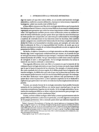24 1 : INTRODUCCIÓN A LA TEOLOGÍA SISTEMATICA
algo en cuanto a 10 que dice toda la Biblia, en un sentido está haciendo «teología
sistemática, conforme a nuestra definición, al pensar en varios temas y responder a
la pregunta: «¿Qué nos enseña toda la Biblia hoy?»'
¿Cómo difiere entonces este libro de la «teología sistemática» que la mayoría de
los cristianoshacen? Primero, tratalos temas bíblicos de una maneracuidadosamente
organizada para garantizar que todos los temas importantes reciben consideración
cabal. Tal organización también provee cierta verificación contra un análisis ine-
xacto de temas individuales, porque quiere decir que todas las otras doctrinas que
se tratan pueden ser comparadas con cada tema por uniformidad en metodología
y ausencia de contradicciones en las relaciones entre las doctrinas. Esto también
ayuda a asegurar una consideración balanceada de doctrinas complementarias: la
deidad de Cristo y su humanidad se estudian juntas, por ejemplo, así como tam-
bién la soberanía de Dios y la responsabilidad del hombre, de modo que no se
deriven conclusiones erradas de un énfasis desequilibrado en solo un aspecto de la
presentación bíblica completa.
De hecho, el adjetivo sistemática en teología sistemática se debe entender signi-
ficando algo como «organizada cuidadosamente por temas», en el sentido de que
se verá que los temas estudiados encajan siempre, e incluyen todos los principales
temas doctrinales de la Biblia. Así que «sistemática» se debe tener como 10 opuesto
de «arreglada al azar» o «desorganizada». En la teología sistemática los temas se
tratan de una manera ordenada O «sistemática».
Una segunda diferencia entre este libro y la manera en que la mayoría de los
cristianos hacen teología sistemática es que trata los temas con mucho mayordetalle
que lo que 10 hacen la mayoría de los creyentes. Por ejemplo, el creyente prome-
dio como resultado de la lectura regular de la Biblia puede hacer la siguiente afir-
mación teológica: «La Biblia dice que todo el que cree enJesucristo será salvo». Ese
es un sumario perfectamente cierto de una doctrina bíblica principal. Sin embargo,
en este libro dedicamos varias páginas para elaborar más precisamente 10 que
quiere decir «creer enJesucristo»,6 y doce capítulos (capítulos 32-43) se dedicarán a
explicar10 que quiere decir «ser salvo» en todas las muchas implicaciones de esa ex-
presión.
Tercero, un estudio formal de la teología sistemática hará posible formular
sumarios de las enseñanzas bíblicas con mucha mayor exactitud que a la que los
creyentes normalmente llegarían sin tal estudio. En la teología sistemática, los su-
marios de enseñanzas bíblicas se deben reda.ctar precisamente para proteger con-
tra malos entendidos y excluir enseñanzas falsas.
Cuarto, un buen análisis teológico debe hallar y tratar equitativamente todos los
pasajes bíblicos pertinentes a cada tema en particular, y no solo algunos o unos pocos
de los pasajes pertinentes. Esto a menudo quiere decir que debemos depender de
5Robert L. Reymond, «The Justification of Theology with a Special Application to Contemporary Christo-
log)'», en Nige1 M. Cameron, ed., TIte ChallengeofEvangelical TIteology: Essays in Approach and Method (Rutherford
House, Edimburgo, 1987), pp. 82-104 cita varios ejemplos del Nuevo Testamento de esta clase de búsqueda por
toda la Biblia para demostrar conclusiones doctrinales: Jesús en Lc 24:25-27 (yen otros lugares); Apolos en Hch
18:28; el concilio de Jerusalén en Hch 15; YPablo en Hch 17:2-3; 20:27; y todo Ro. A esta lista se pudiera añadir
Heb 1 (sobre la condición de Hijo divino que tiene Cristo, Heb 11 (sobre la naturaleza de la verdadera fe), y mu-
chos otros pasajes de las Epístolas.
6Véase capítulo 35; pp. 744-757, sobre la fe que salva.
24 1 : INTRODUCCIÓN A LA TEOLOGÍA SISTEMATICA
algo en cuanto a 10 que dice toda la Biblia, en un sentido está haciendo «teología
sistemática, conforme a nuestra definición, al pensar en varios temas y responder a
la pregunta: «¿Qué nos enseña toda la Biblia hoy?»'
¿Cómo difiere entonces este libro de la «teología sistemática» que la mayoría de
los cristianoshacen? Primero, tratalos temas bíblicos de una maneracuidadosamente
organizada para garantizar que todos los temas importantes reciben consideración
cabal. Tal organización también provee cierta verificación contra un análisis ine-
xacto de temas individuales, porque quiere decir que todas las otras doctrinas que
se tratan pueden ser comparadas con cada tema por uniformidad en metodología
y ausencia de contradicciones en las relaciones entre las doctrinas. Esto también
ayuda a asegurar una consideración balanceada de doctrinas complementarias: la
deidad de Cristo y su humanidad se estudian juntas, por ejemplo, así como tam-
bién la soberanía de Dios y la responsabilidad del hombre, de modo que no se
deriven conclusiones erradas de un énfasis desequilibrado en solo un aspecto de la
presentación bíblica completa.
De hecho, el adjetivo sistemática en teología sistemática se debe entender signi-
ficando algo como «organizada cuidadosamente por temas», en el sentido de que
se verá que los temas estudiados encajan siempre, e incluyen todos los principales
temas doctrinales de la Biblia. Así que «sistemática» se debe tener como 10 opuesto
de «arreglada al azar» o «desorganizada». En la teología sistemática los temas se
tratan de una manera ordenada O «sistemática».
Una segunda diferencia entre este libro y la manera en que la mayoría de los
cristianos hacen teología sistemática es que trata los temas con mucho mayordetalle
que lo que 10 hacen la mayoría de los creyentes. Por ejemplo, el creyente prome-
dio como resultado de la lectura regular de la Biblia puede hacer la siguiente afir-
mación teológica: «La Biblia dice que todo el que cree enJesucristo será salvo». Ese
es un sumario perfectamente cierto de una doctrina bíblica principal. Sin embargo,
en este libro dedicamos varias páginas para elaborar más precisamente 10 que
quiere decir «creer enJesucristo»,6 y doce capítulos (capítulos 32-43) se dedicarán a
explicar10 que quiere decir «ser salvo» en todas las muchas implicaciones de esa ex-
presión.
Tercero, un estudio formal de la teología sistemática hará posible formular
sumarios de las enseñanzas bíblicas con mucha mayor exactitud que a la que los
creyentes normalmente llegarían sin tal estudio. En la teología sistemática, los su-
marios de enseñanzas bíblicas se deben reda.ctar precisamente para proteger con-
tra malos entendidos y excluir enseñanzas falsas.
Cuarto, un buen análisis teológico debe hallar y tratar equitativamente todos los
pasajes bíblicos pertinentes a cada tema en particular, y no solo algunos o unos pocos
de los pasajes pertinentes. Esto a menudo quiere decir que debemos depender de
5Robert L. Reymond, «The Justification of Theology with a Special Application to Contemporary Christo-
log)'», en Nige1 M. Cameron, ed., TIte ChallengeofEvangelical TIteology: Essays in Approach and Method (Rutherford
House, Edimburgo, 1987), pp. 82-104 cita varios ejemplos del Nuevo Testamento de esta clase de búsqueda por
toda la Biblia para demostrar conclusiones doctrinales: Jesús en Lc 24:25-27 (yen otros lugares); Apolos en Hch
18:28; el concilio de Jerusalén en Hch 15; YPablo en Hch 17:2-3; 20:27; y todo Ro. A esta lista se pudiera añadir
Heb 1 (sobre la condición de Hijo divino que tiene Cristo, Heb 11 (sobre la naturaleza de la verdadera fe), y mu-
chos otros pasajes de las Epístolas.
6Véase capítulo 35; pp. 744-757, sobre la fe que salva.
 