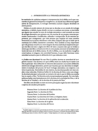 1 : INTRODUCCIÓN A LA TEOLOGÍA SISTEMATICA 25
los resultados de cuidadosa exégesis (o interpretación) de la Biblia con la que con-
cuerden engenerallos intérpretes evangélicos o, en donde haya diferencias signifi-
cativas de interpretación, la teologia sistemática incluirá exégesis detalladas en
ciertos puntos.
Debido al crecido número de temas que se abordan en un estudio de teologia
sistemática, y debido al gran detalle con que se analizan esos temas, es inevitable
que alguien que estudie un texto de teologia sistemática o esté tomando un curso
de teologia sistemática por primera vez vea muchas de sus propias creencias per-
sonales cuestionadas o modificadas, refinadas o enriquecidas. Es de extrema im-
portancia, por consiguiente, que toda persona que empieza tal curso resuelva
firmemente en su mente abandonar como falsa cualquier idea que se halle que la
enseñanza de la Biblia claramente contradice. Pero también es muy importante
que toda persona resuelva no creerninguna doctrina individual simplemente por-
que este libro de texto o algún otro libro de texto o maestro dice que es verdad, a
menos que este libro o elinstructor de un curso pueda convencer al estudiantepar-
tiendo del texto de la Biblia misma. Es sólo la Biblia, y no «la tradición evangélica
conservadora» ni ninguna otra autoridad humana, la que debe funcionar como
autoridad normativa para la definición de lo que debemos creer.
4. ¿Cuáles son doctrinas? En este libro la palabra doctrina se entenderá de la si-
guiente manera: Una doctrina es lo que la Biblia entera nos enseña hoy en cuanto a un
tema enparticular. Esta definición se relaciona directamente con nuestra definición
anterior de teologia sistemática, puesto que muestra que una «doctrina» es simple-
mente el resultado del proceso de hacer teologia sistemática con respecto a un
tema en particular. Entendidas de esta manera, las doctrinas pueden ser muy am-
plias o muy reducidas. Podemos hablar de «la doctrina de Dios» como una catego-
ría doctrinal principal, incluyendo un sumario de todo lo que la Biblia nos ensefia
hoy en cuanto a Dios. Tal doctrina sería excepcionalmente grande. Por otro lado,
podemos hablar más limitadamente de la doctrina de la eternidad de Dios, o de la
doctrina de la Trinidad, o de la doctrina de la justicia de Dios.
7
Este libro está dividido en siete secciones principales según las siete «doctrinas»
o aspectos de estudios principales:
Primera Parte: La doctrina de la palabra de Dios
Segunda Parte: La doctrina de Dios
Tercera Parte: La doctrina del hombre
Cuarta Parte: Las doctrinas de Cristo y el Espíritu Santo
Quinta Parte: La doctrina de la aplicación de la redención
Sexta Parte: La doctrina de la iglesia
Séptima Parte: La doctrina del futuro
7Lapalabra dogma es un sinónimo aproximado para doctrina, pero no la he usado en este hbro. Dogma es un tér-
mino que usan más a menudo los teólogos católicos romanos y luteranos, y el término frecuentemente se refiere
adoctrinas que tienen el endoso oficial de la iglesia. Teología. dogmática es lo mismo que teología sistemática.
1 : INTRODUCCIÓN A LA TEOLOGÍA SISTEMATICA 25
los resultados de cuidadosa exégesis (o interpretación) de la Biblia con la que con-
cuerden engenerallos intérpretes evangélicos o, en donde haya diferencias signifi-
cativas de interpretación, la teologia sistemática incluirá exégesis detalladas en
ciertos puntos.
Debido al crecido número de temas que se abordan en un estudio de teologia
sistemática, y debido al gran detalle con que se analizan esos temas, es inevitable
que alguien que estudie un texto de teologia sistemática o esté tomando un curso
de teologia sistemática por primera vez vea muchas de sus propias creencias per-
sonales cuestionadas o modificadas, refinadas o enriquecidas. Es de extrema im-
portancia, por consiguiente, que toda persona que empieza tal curso resuelva
firmemente en su mente abandonar como falsa cualquier idea que se halle que la
enseñanza de la Biblia claramente contradice. Pero también es muy importante
que toda persona resuelva no creerninguna doctrina individual simplemente por-
que este libro de texto o algún otro libro de texto o maestro dice que es verdad, a
menos que este libro o elinstructor de un curso pueda convencer al estudiantepar-
tiendo del texto de la Biblia misma. Es sólo la Biblia, y no «la tradición evangélica
conservadora» ni ninguna otra autoridad humana, la que debe funcionar como
autoridad normativa para la definición de lo que debemos creer.
4. ¿Cuáles son doctrinas? En este libro la palabra doctrina se entenderá de la si-
guiente manera: Una doctrina es lo que la Biblia entera nos enseña hoy en cuanto a un
tema enparticular. Esta definición se relaciona directamente con nuestra definición
anterior de teologia sistemática, puesto que muestra que una «doctrina» es simple-
mente el resultado del proceso de hacer teologia sistemática con respecto a un
tema en particular. Entendidas de esta manera, las doctrinas pueden ser muy am-
plias o muy reducidas. Podemos hablar de «la doctrina de Dios» como una catego-
ría doctrinal principal, incluyendo un sumario de todo lo que la Biblia nos ensefia
hoy en cuanto a Dios. Tal doctrina sería excepcionalmente grande. Por otro lado,
podemos hablar más limitadamente de la doctrina de la eternidad de Dios, o de la
doctrina de la Trinidad, o de la doctrina de la justicia de Dios.
7
Este libro está dividido en siete secciones principales según las siete «doctrinas»
o aspectos de estudios principales:
Primera Parte: La doctrina de la palabra de Dios
Segunda Parte: La doctrina de Dios
Tercera Parte: La doctrina del hombre
Cuarta Parte: Las doctrinas de Cristo y el Espíritu Santo
Quinta Parte: La doctrina de la aplicación de la redención
Sexta Parte: La doctrina de la iglesia
Séptima Parte: La doctrina del futuro
7Lapalabra dogma es un sinónimo aproximado para doctrina, pero no la he usado en este hbro. Dogma es un tér-
mino que usan más a menudo los teólogos católicos romanos y luteranos, y el término frecuentemente se refiere
adoctrinas que tienen el endoso oficial de la iglesia. Teología. dogmática es lo mismo que teología sistemática.
 