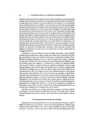 26 1 : INTRODUCCIÓN A LA TEOLOGÍA SISTEMÁTICA
Dentro de cada una de estas categorías doctrinales principales se han seleccionado
muchas más enseñanzas específicas como apropiadas para incluirlas. Generalmen-
te estas tienen por 10 menos uno de los siguientes tres criterios: (1) son doctrinas
que se enfatizan bastante en la Biblia; (2) son doctrinas que han sido las más signifi-
cativas en toda la historia de la iglesia y han sido importantes para todos los cristia-
nos de todos los tiempos; (3) son doctrinas que han llegado a ser importantes para.
los creyentes en la situación presente de la historia del cristianismo (aunque algu-
nas de estas doctrinas tal vez no hayan sido de tan gran interés anteriormente en la
historia de la iglesia). Algunos ejemplos de doctrinas en la tercera categoría son la
doctrina de la inerrancia de la Biblia, la doctrina del bautismo en el Espíritu Santo,
la doctrina de Satanás y los demonios con referencia particular a la guerra espiri-
tual, la doctrina de los dones espirituales en la edad del Nuevo Testamento, y la
doctrina de la creación del hombre como hombre y mujer en relación a la com-
prensión de las funciones apropiadas de hombres y mujeres hoy. Debido a su perti-
nencia a la situación contemporánea, doctrinas como estas han recibido más
énfasis en el presente volumen que en la mayoría de los textos tradicionales de
teología sistemática.
Finalmente, ¿cuál es la diferencia entre teología sistemática y ética cristiana?
Aunque hay inevitablemente algún traslapo inevitable entre el estudio de la teolo-
gía y el estudio de la ética, he tratado de mantener una distinción en énfasis. El én-
fasis de la teología sistemática recae en lo que Dios quiere que creamos y sepamos,
en tanto que el énfasis de la ética cristiana es lo que Dios quiere que hagamos y cuá-
les actitudes quiere que tengamos. Tal distinción se refleja en la siguiente defini-
ción: La ética cristiana es cualquier estudio que responde a la pregunta: «¿Qué nos exige
Dios que hagamos y quéactitudes exige él que tengamos hoy?» con respecto aalguna situa-
ción dada. La teología, pues, se enfoca en ideas en tanto que la ética enfoca las cir-
cunstancias de la vida. La teología nos dice cómo debemos pensar en tanto que la
ética nos dice cómo debemos vivir. Un texto de ética, por ejemplo, considerará te-
mas tales como el matrimonio y el divorcio, mentir y decir la verdad, robar y tener
algo en propiedad, el aborto, control de nacimiento, homosexualidad, la función
del gobierno civil, disciplina de los hijos, pena capital, guerra, cuidado de los po-
bres, discriminación racial, y temas por el estilo. Por supuesto que habrá alguna su-
perposición: la teología debe aplicarse a la vida (por consiguiente a menudo es
ética hasta cierto punto); y la ética se debe basar en ideas apropiadas de Dios y su
mundo (por consiguiente es teológica hasta cierto punto).
Este libro hace énfasis en la teología sistemática, aunque no vacilará en aplicar
la teología a la vida en donde tal aplicación vaya bien. Con todo, para un trata-
miento exhaustivo de la ética cristiana, sería necesario otro texto similar a este en
alcance.
B. Presuposiciones iniciales de este libro
Empezamos con dos presuposiciones o cosas que damos por sentado: (1) que la
Biblia es verdad y que es, en efecto, nuestra sola norma absoluta de verdad; (2) que
el Dios de que habla la Biblia existe, y que es quien la Biblia dice que es: el Creador
del cielo y la tierra y todo lo que hay en ellos. Estas dos presuposiciones, por
26 1 : INTRODUCCIÓN A LA TEOLOGÍA SISTEMÁTICA
Dentro de cada una de estas categorías doctrinales principales se han seleccionado
muchas más enseñanzas específicas como apropiadas para incluirlas. Generalmen-
te estas tienen por 10 menos uno de los siguientes tres criterios: (1) son doctrinas
que se enfatizan bastante en la Biblia; (2) son doctrinas que han sido las más signifi-
cativas en toda la historia de la iglesia y han sido importantes para todos los cristia-
nos de todos los tiempos; (3) son doctrinas que han llegado a ser importantes para.
los creyentes en la situación presente de la historia del cristianismo (aunque algu-
nas de estas doctrinas tal vez no hayan sido de tan gran interés anteriormente en la
historia de la iglesia). Algunos ejemplos de doctrinas en la tercera categoría son la
doctrina de la inerrancia de la Biblia, la doctrina del bautismo en el Espíritu Santo,
la doctrina de Satanás y los demonios con referencia particular a la guerra espiri-
tual, la doctrina de los dones espirituales en la edad del Nuevo Testamento, y la
doctrina de la creación del hombre como hombre y mujer en relación a la com-
prensión de las funciones apropiadas de hombres y mujeres hoy. Debido a su perti-
nencia a la situación contemporánea, doctrinas como estas han recibido más
énfasis en el presente volumen que en la mayoría de los textos tradicionales de
teología sistemática.
Finalmente, ¿cuál es la diferencia entre teología sistemática y ética cristiana?
Aunque hay inevitablemente algún traslapo inevitable entre el estudio de la teolo-
gía y el estudio de la ética, he tratado de mantener una distinción en énfasis. El én-
fasis de la teología sistemática recae en lo que Dios quiere que creamos y sepamos,
en tanto que el énfasis de la ética cristiana es lo que Dios quiere que hagamos y cuá-
les actitudes quiere que tengamos. Tal distinción se refleja en la siguiente defini-
ción: La ética cristiana es cualquier estudio que responde a la pregunta: «¿Qué nos exige
Dios que hagamos y quéactitudes exige él que tengamos hoy?» con respecto aalguna situa-
ción dada. La teología, pues, se enfoca en ideas en tanto que la ética enfoca las cir-
cunstancias de la vida. La teología nos dice cómo debemos pensar en tanto que la
ética nos dice cómo debemos vivir. Un texto de ética, por ejemplo, considerará te-
mas tales como el matrimonio y el divorcio, mentir y decir la verdad, robar y tener
algo en propiedad, el aborto, control de nacimiento, homosexualidad, la función
del gobierno civil, disciplina de los hijos, pena capital, guerra, cuidado de los po-
bres, discriminación racial, y temas por el estilo. Por supuesto que habrá alguna su-
perposición: la teología debe aplicarse a la vida (por consiguiente a menudo es
ética hasta cierto punto); y la ética se debe basar en ideas apropiadas de Dios y su
mundo (por consiguiente es teológica hasta cierto punto).
Este libro hace énfasis en la teología sistemática, aunque no vacilará en aplicar
la teología a la vida en donde tal aplicación vaya bien. Con todo, para un trata-
miento exhaustivo de la ética cristiana, sería necesario otro texto similar a este en
alcance.
B. Presuposiciones iniciales de este libro
Empezamos con dos presuposiciones o cosas que damos por sentado: (1) que la
Biblia es verdad y que es, en efecto, nuestra sola norma absoluta de verdad; (2) que
el Dios de que habla la Biblia existe, y que es quien la Biblia dice que es: el Creador
del cielo y la tierra y todo lo que hay en ellos. Estas dos presuposiciones, por
 