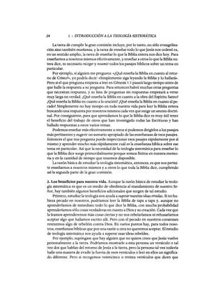 28 1 : INTRODUCCIÓN A LA TEOLOGÍA SISTEMÁTICA
La tarea de cumplir la gran comisión incluye, por lo tanto, no sólo evangeliza-
ción sino también enseñanza, y la tarea de enseñar todo lo queJesús nos ordenó es,
en un sentido amplio, la tarea de enseñar lo que la Biblia entera nos dice hoy. Para
enseñamos a nosotros mismos efectivamente, y enseñar a otros lo que la Biblia en-
tera dice, es necesario recogery resumir todos los pasajes bíblicos sobre un tema en
particular.
Por ejemplo, si alguien me pregunta: «¿Qué enseña la Biblia en cuanto al retor-
no de Cristo?», yo podría decir: «Simplemente siga leyendo la Biblia y lo hallará».
Pero si el que pregunta empieza a leer en Génesis 1:1 pasará largo tiempo antes de
que halle la respuesta a su pregunta. Para entonces habrá muchas otras preguntas
que necesitan respuesta, y su lista de preguntas sin respuestas empezará a verse
muy larga en verdad. ¿Qué enseña la Biblia en cuanto a la obra del Espíritu Santo?
¿Qué enseña la Biblia en cuanto a la oración? ¿Qué enseña la Biblia en cuanto alpe-
cado? Simplemente no hay tiempo en toda nuestra vida para leer la Biblia entera
buscando una respuesta por nosotros mismos cada vez que surge un asunto doctri-
nal. Por consiguiente, para que aprendamos lo que la Biblia dice es muy útil tener
el beneficio del trabajo de otros que han investigado todas las Escrituras y han
hallado respuestas a estos varios temas.
Podemos enseñar más efectivamente a otros si podemos dirigirlos a los pasajes
más pertinentes y sugerir un sumario apropiado de las enseñanzas de esos pasajes.
Entonces el que nos pregunta puede inspeccionar esos pasajes rápidamente por sí
mismo y aprender mucho más rápidamente cuál es la enseñanza bíblica sobre ese
tema en particular. Así que la necesidad de la teología sistemática para enseñar lo
que la Biblia dice surge primordialmente porque somos finitos en nuestra memo-
ria y en la cantidad de tiempo que tenemos disponible.
La razón básica de estudiar la teología sistemática, entonces, es que nos permi-
te enseñamos a nosotros mismos y a otros lo que toda la Biblia dice, cumpliendo
así la segunda parte de la gran comisión.
2. Los beneficios para nuestra vida. Aunque la razón básica de estudiar la teolo-
gía sistemática es que es un medio de obediencia al mandamiento de nuestro Se-
ñor, hay también algunos beneficios adicionales que surgen de tal estudio.
Primero, estudiar la teología nos ayuda a superarnuestras ideas erradas. Si no hu-
biera pecado en nosotros, podríamos leer la Biblia de tapa a tapa y, aunque no
aprenderíamos de inmediato todo lo que dice la Biblia, con mucha probabilidad
aprenderíamos sólo cosas verdaderas en cuanto a Dios y su creación. Cadavez que
la leamos aprenderemos más cosas ciertas y no nos rebelaríamos ni rehusaríamos
aceptar algo que hallamos escrito allí. Pero con el pecado en nuestros corazones
retenemos algo de rebelión contra Dios. En varios puntos hay, para todos noso-
tros, enseñanzas bíblicas que por una razón U otra no queremos aceptar. El estudio
de teología sistemática nos ayuda a superar esas ideas rebeldes.
Por ejemplo, supóngase que hay alguien que no quiere creer queJesús vuelve
personalmente a la tierra. Podríamos mostrarle a esta persona un versículo o tal
vez dos que hablan del retomo deJesús a la tierra, pero la persona tal vez todavía
halle una manera de evadir la fuerza de esos versículos o leer en ellos un significa-
do diferente. Pero si recogemos veinticinco o treinta versículos que dicen que
28 1 : INTRODUCCIÓN A LA TEOLOGÍA SISTEMÁTICA
La tarea de cumplir la gran comisión incluye, por lo tanto, no sólo evangeliza-
ción sino también enseñanza, y la tarea de enseñar todo lo queJesús nos ordenó es,
en un sentido amplio, la tarea de enseñar lo que la Biblia entera nos dice hoy. Para
enseñamos a nosotros mismos efectivamente, y enseñar a otros lo que la Biblia en-
tera dice, es necesario recogery resumir todos los pasajes bíblicos sobre un tema en
particular.
Por ejemplo, si alguien me pregunta: «¿Qué enseña la Biblia en cuanto al retor-
no de Cristo?», yo podría decir: «Simplemente siga leyendo la Biblia y lo hallará».
Pero si el que pregunta empieza a leer en Génesis 1:1 pasará largo tiempo antes de
que halle la respuesta a su pregunta. Para entonces habrá muchas otras preguntas
que necesitan respuesta, y su lista de preguntas sin respuestas empezará a verse
muy larga en verdad. ¿Qué enseña la Biblia en cuanto a la obra del Espíritu Santo?
¿Qué enseña la Biblia en cuanto a la oración? ¿Qué enseña la Biblia en cuanto alpe-
cado? Simplemente no hay tiempo en toda nuestra vida para leer la Biblia entera
buscando una respuesta por nosotros mismos cada vez que surge un asunto doctri-
nal. Por consiguiente, para que aprendamos lo que la Biblia dice es muy útil tener
el beneficio del trabajo de otros que han investigado todas las Escrituras y han
hallado respuestas a estos varios temas.
Podemos enseñar más efectivamente a otros si podemos dirigirlos a los pasajes
más pertinentes y sugerir un sumario apropiado de las enseñanzas de esos pasajes.
Entonces el que nos pregunta puede inspeccionar esos pasajes rápidamente por sí
mismo y aprender mucho más rápidamente cuál es la enseñanza bíblica sobre ese
tema en particular. Así que la necesidad de la teología sistemática para enseñar lo
que la Biblia dice surge primordialmente porque somos finitos en nuestra memo-
ria y en la cantidad de tiempo que tenemos disponible.
La razón básica de estudiar la teología sistemática, entonces, es que nos permi-
te enseñamos a nosotros mismos y a otros lo que toda la Biblia dice, cumpliendo
así la segunda parte de la gran comisión.
2. Los beneficios para nuestra vida. Aunque la razón básica de estudiar la teolo-
gía sistemática es que es un medio de obediencia al mandamiento de nuestro Se-
ñor, hay también algunos beneficios adicionales que surgen de tal estudio.
Primero, estudiar la teología nos ayuda a superarnuestras ideas erradas. Si no hu-
biera pecado en nosotros, podríamos leer la Biblia de tapa a tapa y, aunque no
aprenderíamos de inmediato todo lo que dice la Biblia, con mucha probabilidad
aprenderíamos sólo cosas verdaderas en cuanto a Dios y su creación. Cadavez que
la leamos aprenderemos más cosas ciertas y no nos rebelaríamos ni rehusaríamos
aceptar algo que hallamos escrito allí. Pero con el pecado en nuestros corazones
retenemos algo de rebelión contra Dios. En varios puntos hay, para todos noso-
tros, enseñanzas bíblicas que por una razón U otra no queremos aceptar. El estudio
de teología sistemática nos ayuda a superar esas ideas rebeldes.
Por ejemplo, supóngase que hay alguien que no quiere creer queJesús vuelve
personalmente a la tierra. Podríamos mostrarle a esta persona un versículo o tal
vez dos que hablan del retomo deJesús a la tierra, pero la persona tal vez todavía
halle una manera de evadir la fuerza de esos versículos o leer en ellos un significa-
do diferente. Pero si recogemos veinticinco o treinta versículos que dicen que
 