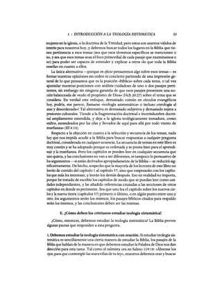 1 : INTRODUCCIÓN A LA TEOLOGÍA SISTEMÁTICA 33
mujeresen la iglesia, o la doctrina de la Trinidad, pero estos son asuntos válidos de
interés para nosotros hoy, y debemos buscar todos los lugares en la Biblia que tie-
nen pertinencia a esos temas (sea que esos términos específicos se mencionen o
no, y sea que esos temas sean el foco primordial de cada pasaje que examinamos o
no) para poder ser capaces de entender y explicar a otros «lo que toda la Biblia
enseñ.a» en cuanto a ellos.
La única alternativa -porque en efecto pensaremos algo sobre esos temas- es
formar nuestras opiniones sin orden ni concierto partiendo de una impresión ge-
neral de 10 que pensamos que es la posición «bíblica» sobre cada tema, o tal vez
apuntalar nuestras posiciones con análisis cuidadoso de uno o dos pasajes perti-
nentes, sin embargo sin ninguna garantía de que esos pasajes presenten una no-
ción balanceada de «todo el propósito de Dios» (Hch 20:27) sobre el tema que se
considera. En verdad este enfoque, demasiado común en círculos evangélicos
hoy, podría, me parece, llamarse «teología asistemática» o incluso ¡«teología al
azar y desordenada»! Tal alternativa es demasiado subjetiva y demasiado sujeta a
presiones culturales. Tiende a la fragmentación doctrinal e incertidumbre doctri-
nal ampliamente extendida, y deja a la iglesia teológicamente inmadura, como
«niños, zarandeados por las olas y llevados de aquí para allá por todo viento de
enseñ.anza» (Ef4:14).
Respecto a la objeción en cuanto a la selección y secuencia de los temas, nada
hay que nos impida acudir a la Biblia para buscar respuestas a cualquier pregunta
doctrinal, considerada en cualquiersecuencia. La secuencia de temas en este libro es
muy comúny se ha adoptado porque es ordenada y se presta bien para el aprendi-
zaje y la enseñ.anza. Pero los capítulos se pueden leer en cualquier secuencia que
uno quiera, y las conclusiones no van a ser diferentes, ni tampoco lo persuasivo de
los argumentos -si están derivados apropiadamente de la Biblia- se reducirá sig-
nificativamente. De hecho, sospecho que la mayoría de los lectores de este libro no
leerán de corrido del capítulo 1 al capítulo 57, sino que empezarán con los capitu-
las que más les interesan, y leerán los demás después. Eso en realidad no importa,
porque he tratado de escribir los capítulos de modo que se puedan leer como uni-
dades independientes, y he añadido referencias cruzadas a las secciones de otros
capítulos en donde es pertinente. Sea que uno lea el capítulo sobre los nuevos cie-
los yla nueva tierra (capítulos 57) primero o último, o en algún punto entre uno y
otro, los argumentos serán los mismos, los pasajes bíblicos citados para respaldo
serán los mismos, y las conclusiones deben ser las mismas.
E. ¿Cómo deben los cristianos estudiar teología sistemática?
¿Cómo, entonces, debemos estudiar la teología sistemática? La Biblia provee
algunas pautas que responden a esta pregunta.
1. Debemos estudiarla teología sistemática con oración. Si estudiar teología sis-
temática es sencillamente una cierta manera de estudiar la Biblia, los pasajes de la
Biblia que hablan de la manera en que debemos estudiar la Palabra de Dios nos dan
dirección para esta tarea. Tal como el salmista ora en Salmo 119:18: «Ábreme los
ojos, para que contemple las maravillas de tu ley», nosotros debemos orary buscar
1 : INTRODUCCIÓN A LA TEOLOGÍA SISTEMÁTICA 33
mujeresen la iglesia, o la doctrina de la Trinidad, pero estos son asuntos válidos de
interés para nosotros hoy, y debemos buscar todos los lugares en la Biblia que tie-
nen pertinencia a esos temas (sea que esos términos específicos se mencionen o
no, y sea que esos temas sean el foco primordial de cada pasaje que examinamos o
no) para poder ser capaces de entender y explicar a otros «lo que toda la Biblia
enseñ.a» en cuanto a ellos.
La única alternativa -porque en efecto pensaremos algo sobre esos temas- es
formar nuestras opiniones sin orden ni concierto partiendo de una impresión ge-
neral de 10 que pensamos que es la posición «bíblica» sobre cada tema, o tal vez
apuntalar nuestras posiciones con análisis cuidadoso de uno o dos pasajes perti-
nentes, sin embargo sin ninguna garantía de que esos pasajes presenten una no-
ción balanceada de «todo el propósito de Dios» (Hch 20:27) sobre el tema que se
considera. En verdad este enfoque, demasiado común en círculos evangélicos
hoy, podría, me parece, llamarse «teología asistemática» o incluso ¡«teología al
azar y desordenada»! Tal alternativa es demasiado subjetiva y demasiado sujeta a
presiones culturales. Tiende a la fragmentación doctrinal e incertidumbre doctri-
nal ampliamente extendida, y deja a la iglesia teológicamente inmadura, como
«niños, zarandeados por las olas y llevados de aquí para allá por todo viento de
enseñ.anza» (Ef4:14).
Respecto a la objeción en cuanto a la selección y secuencia de los temas, nada
hay que nos impida acudir a la Biblia para buscar respuestas a cualquier pregunta
doctrinal, considerada en cualquiersecuencia. La secuencia de temas en este libro es
muy comúny se ha adoptado porque es ordenada y se presta bien para el aprendi-
zaje y la enseñ.anza. Pero los capítulos se pueden leer en cualquier secuencia que
uno quiera, y las conclusiones no van a ser diferentes, ni tampoco lo persuasivo de
los argumentos -si están derivados apropiadamente de la Biblia- se reducirá sig-
nificativamente. De hecho, sospecho que la mayoría de los lectores de este libro no
leerán de corrido del capítulo 1 al capítulo 57, sino que empezarán con los capitu-
las que más les interesan, y leerán los demás después. Eso en realidad no importa,
porque he tratado de escribir los capítulos de modo que se puedan leer como uni-
dades independientes, y he añadido referencias cruzadas a las secciones de otros
capítulos en donde es pertinente. Sea que uno lea el capítulo sobre los nuevos cie-
los yla nueva tierra (capítulos 57) primero o último, o en algún punto entre uno y
otro, los argumentos serán los mismos, los pasajes bíblicos citados para respaldo
serán los mismos, y las conclusiones deben ser las mismas.
E. ¿Cómo deben los cristianos estudiar teología sistemática?
¿Cómo, entonces, debemos estudiar la teología sistemática? La Biblia provee
algunas pautas que responden a esta pregunta.
1. Debemos estudiarla teología sistemática con oración. Si estudiar teología sis-
temática es sencillamente una cierta manera de estudiar la Biblia, los pasajes de la
Biblia que hablan de la manera en que debemos estudiar la Palabra de Dios nos dan
dirección para esta tarea. Tal como el salmista ora en Salmo 119:18: «Ábreme los
ojos, para que contemple las maravillas de tu ley», nosotros debemos orary buscar
 