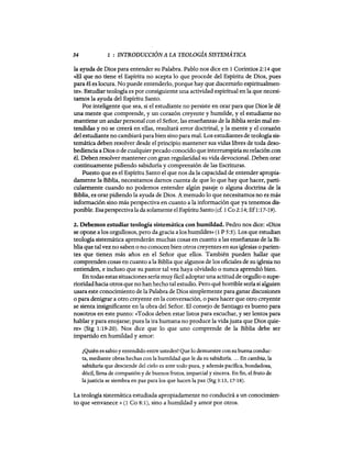 34 1 : INTRODUCCIÓN A LA TEOLOGiA SISTEMÁTICA
la ayuda de Dios para entender su Palabra. Pablo nos dice en 1 Corintios Z:14 que
«El que no tiene el Espíritu no ac.epta lo que procede del Espíritu de Dios, pues
para él es locura. No puede entenderlo, porque hay que discernirlo espiritualmen-
te». Estudiar teología es por consiguiente una actividad espiritual en la que necesi-
tamos la ayuda del Espíritu Santo.
Por inteligente que sea, si el estudiante no persiste en orar para que Dios le dé
una mente que comprende, y un corazón creyente y humilde, y el estudiante no
mantiene un andarpersonal con el Señor, las enseñanzas de la Biblia serán mal en-
tendidas y no se creerá en ellas, resultará error doctrinal, y la mente y el corazón
del estudiante no cambiará para bien sino para mal. Los estudiantes de teología sis-
temática deben resolver desde el principio mantener sus vidas libres de toda deso-
bediencia a Dios o de cualquier pecado conocido que interrumpiría su relación con
él. Deben resolver mantener con gran regularidad su vida devocional. Deben orar
continuamente pidiendo sabiduría y comprensión de las Escrituras.
Puesto que es el Espíritu Santo el que nos da la capacidad de entender apropia-
damente la Biblia, necesitamos damos cuenta de que lo que hay que hacer, parti-
cularmente cuando no podemos entender algún pasaje o alguna doctrina de la
Biblia, es orar pidiendo la ayuda de Dios. A menudo lo que necesitamos no es más
información sino más perspectiva en cuanto a la información que ya tenemos dis-
ponible. Esa perspectiva la da solamente el EspírituSanto (cf. 1 Co 2:14; Ef1:17-19).
2. Debemos estudiar teología sistemática con humildad. Pedro nos dice: «Dios
se opone a los orgullosos, pero da gracia a los humildes» (1 P 5:5). Los que estudian
teología sistemática aprenderán muchas cosas en cuanto a las enseñanzas de la Bi-
blia que tal vez no saben o no conocen bien otros creyentes en sus iglesias o parien-
tes que tienen más años en el Señor que ellos. También pueden hallar que
comprenden cosas en cuanto a la Biblia que algunos de los oficiales de su iglesia no
entienden, e incluso que su pastor tal vez haya olvidado o nunca aprendió bien.
En todas estas situaciones sería muy fácil adoptar una actitud de orgullo o supe-
rioridad hacia otros que no han hecho tal estudio. Pero qué horrible sena si alguien
usara este conocimiento de la Palabra de Dios simplemente para ganar discusiones
o para denigrar a otro creyente en la conversación, o para hacer que otro creyente
se sienta insignificante en la obra del Señor. El consejo de Santiago es bueno para
nosotros en este punto: «Todos deben estar listos para escuchar, y ser lentos para
hablar y para enojarse; pues la ira humana no produce la vida justa que Dios quie-
re» (Stg 1:19-20). Nos dice que lo que uno comprende de la Biblia debe ser
impartido en humildad y amor:
¿Quién es sabio y entendido entre ustedes? Que lo demuestre con su buena conduc-
ta, mediante obras hechas con la humildad que le da su sabiduría.... En cambio, la
sabiduría que desciende del cielo es ante todo pura, y además pacífica, bondadosa,
dócil, llena de compasión y de buenos frutos, imparcial y sincera. En fin, el fruto de
la justicia se siembra en paz para los que hacen la paz (Stg 3:13,17-18).
La teología sistemática estudiada apropiadamente no conducirá a un conocimien-
to que «envanece» (1 Co 8:1), sino a humildad y amor por otros.
 