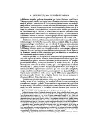 1 : INTRODUCCIÓN A LA TEOLOGiA SISTEMÁTICA 35
:l. Pebemos estudiar teología sistemática con razón. Hallamos en el Nuevo
'testamentoqueJesús y los autores del Nuevo Testamento a menudo citan un ver-
S:Í(;u10 de la Bibliay luego derivan de él conclusiones lógicas. Razonanpartiendo del
pasajebíblico. Por consiguiente, no es errado usar el entendimiento humano, laló-
gicahumana y la razón humana para derivar conclusiones de las afirmaciones de la
Biblia. No obstante, cuando razonamos y derivamos de la Biblia lo que pensamos
ser deducciones lógicas correctas, a veces cometemos errores. Las deducciones
que derivamos de las afirmaciones de la Biblia no son iguales a las afirmaciones de
laBiblia en si mismas en certeza o autoridad, porque nuestra capacidad para razo-
nary derivar conclusiones no es la suprema norma de verdad; sólo la Biblia lo es.
¿Cuáles son, entonces, los límites en nuestro uso de nuestras capacidades de ra-
zonamiento para derivar deducciones de las afirmaciones de la Biblia? El hecho de
que razonar y llegar a conclusiones que van más allá de las meras afirmaciones de
laBiblia es apropiado e incluso necesario para estudiar la Biblia, y el hecho de que
la Biblia en si misma es la suprema norma de verdad, se combinan para indicarnos
que samos libres para usar nuestras capacidades de razonamiento para derivar deduccio-
nesdecualquierpasajede la Biblia en tanto y en cuanto esas deducciones no contradigan la
clara enseñanza de algún otro pasaje de la Biblia:
Este principio pone una salvaguarda en nuestro uso de lo que pensamos ser de-
ducciones lógicas de la Biblia. Nuestras deducciones supuestamente lógicas pue-
den estar erradas, pero la Biblia en sí misma no puede estar errada. Por ejemplo,
podemos leer la Biblia y hallar que a Dios Padre se le llama Dios (1 Co 1:3), que a
Dios Hijo se le llama Dios On 20:28; Tit2:13) y que a Dios Espíritu Santo se le llama
Dios (Hch 5:3-4). De esto podemos deducir que hay tres Dioses. Pero después ha-
llamos que la Biblia explícitamente nos enseña que Dios es uno (Dt 6:4; Stg 2:19).
Así que concluimos que 10 que nosotros pensamos que era una deducción lógica vá-
lida en cuanto a tres Dioses estaba errada y que la Biblia enseña (a) que hay tres
personas separadas (Padre, Hijo y Espíritu Santo), cada una de las cuales es
plenamente Dios, y (b) que hay sólo un Dios.
No podemos entender exactamente cómo estas dos afirmaciones pueden ser
verdad a la vez, así que constituyen una paradoja (<<afirmación que aunque parece
contradictoriapuede serverdad»).10 Podemos tolerar una paradoja (tal como «Dios
es tres personas y sólo un Dios») porque tenemos la confianza de que en últimains-
tancia Dios sabe plenamente la verdad en cuanto a si mismo y en cuanto a la
9I!sta pauta también la adopto del profesor]ohn Frame, del Westminster Seminary (vea p. 21).
lOB1American Herítage Dil:tionary oftheEnglish Language, ed. William Morrls (Houghton-Mifllin, Boston, 1980),
p. 950 (primera definición). Esencialmente el mismo significado 10 adopta el Oxford EnglishDU:tionary (ed. 1913,
7:450), el Ctmeíse Oxford DU:tionary (ed. 1981, p. 742), el Random House CoUage DU:tionary (ed. 1979, p. 964), yel
Chambers Twentieth Century DU:tionary (p. 780), aunque todos notan que paradoja también puede significar «con-
tradicción» (aunque en forma menos común); compare la Encyelopedia ofPhilosophy, ed. Paul Edwards (Macmi-
lland and the Free Press, New York, 1967), 5:45, y todo el artículo «Logical Paradoxes» (<<Paradojas l6gicas») de
]ohnvan Heijenoort en las pp. 45-51 del mismo volumen, que propone soluciones a muchas de las paradojas clá-
sicas en la historia de la filosofia. (Si paradoja significa «contradiccióID>, tales soluciones serian imposibles).
Cuando uso la palabra paradoja en el sentido primario que definen estos diccionarios hoy me doy cuenta de
que difiero en alguna medida con el artículo «Paradox» (<<Paradoja») de K. S. Kantzer in EDT, ed. Walter E1well, pp.
826·27 (que toma paradoja para significar esencialmente «contradicción»). Sin embargo, uso paradoja en el sentido
ordinario del inglés y que es conocido enlafilosofia. Me parece que no hay disponible ninguna otra palabra mejor
que paradoja para referirse a 10 que parece ser una contradicción y no 10 es en realidad.
Hay, sin embargo, alguna falta de uniformidad en el uso del término paradoja y un término relacionado: antinomia,
1 : INTRODUCCIÓN A LA TEOLOGiA SISTEMÁTICA 35
:l. Pebemos estudiar teología sistemática con razón. Hallamos en el Nuevo
'testamentoqueJesús y los autores del Nuevo Testamento a menudo citan un ver-
S:Í(;u10 de la Bibliay luego derivan de él conclusiones lógicas. Razonanpartiendo del
pasajebíblico. Por consiguiente, no es errado usar el entendimiento humano, laló-
gicahumana y la razón humana para derivar conclusiones de las afirmaciones de la
Biblia. No obstante, cuando razonamos y derivamos de la Biblia lo que pensamos
ser deducciones lógicas correctas, a veces cometemos errores. Las deducciones
que derivamos de las afirmaciones de la Biblia no son iguales a las afirmaciones de
laBiblia en si mismas en certeza o autoridad, porque nuestra capacidad para razo-
nary derivar conclusiones no es la suprema norma de verdad; sólo la Biblia lo es.
¿Cuáles son, entonces, los límites en nuestro uso de nuestras capacidades de ra-
zonamiento para derivar deducciones de las afirmaciones de la Biblia? El hecho de
que razonar y llegar a conclusiones que van más allá de las meras afirmaciones de
laBiblia es apropiado e incluso necesario para estudiar la Biblia, y el hecho de que
la Biblia en si misma es la suprema norma de verdad, se combinan para indicarnos
que samos libres para usar nuestras capacidades de razonamiento para derivar deduccio-
nesdecualquierpasajede la Biblia en tanto y en cuanto esas deducciones no contradigan la
clara enseñanza de algún otro pasaje de la Biblia:
Este principio pone una salvaguarda en nuestro uso de lo que pensamos ser de-
ducciones lógicas de la Biblia. Nuestras deducciones supuestamente lógicas pue-
den estar erradas, pero la Biblia en sí misma no puede estar errada. Por ejemplo,
podemos leer la Biblia y hallar que a Dios Padre se le llama Dios (1 Co 1:3), que a
Dios Hijo se le llama Dios On 20:28; Tit2:13) y que a Dios Espíritu Santo se le llama
Dios (Hch 5:3-4). De esto podemos deducir que hay tres Dioses. Pero después ha-
llamos que la Biblia explícitamente nos enseña que Dios es uno (Dt 6:4; Stg 2:19).
Así que concluimos que 10 que nosotros pensamos que era una deducción lógica vá-
lida en cuanto a tres Dioses estaba errada y que la Biblia enseña (a) que hay tres
personas separadas (Padre, Hijo y Espíritu Santo), cada una de las cuales es
plenamente Dios, y (b) que hay sólo un Dios.
No podemos entender exactamente cómo estas dos afirmaciones pueden ser
verdad a la vez, así que constituyen una paradoja (<<afirmación que aunque parece
contradictoriapuede serverdad»).10 Podemos tolerar una paradoja (tal como «Dios
es tres personas y sólo un Dios») porque tenemos la confianza de que en últimains-
tancia Dios sabe plenamente la verdad en cuanto a si mismo y en cuanto a la
9I!sta pauta también la adopto del profesor]ohn Frame, del Westminster Seminary (vea p. 21).
lOB1American Herítage Dil:tionary oftheEnglish Language, ed. William Morrls (Houghton-Mifllin, Boston, 1980),
p. 950 (primera definición). Esencialmente el mismo significado 10 adopta el Oxford EnglishDU:tionary (ed. 1913,
7:450), el Ctmeíse Oxford DU:tionary (ed. 1981, p. 742), el Random House CoUage DU:tionary (ed. 1979, p. 964), yel
Chambers Twentieth Century DU:tionary (p. 780), aunque todos notan que paradoja también puede significar «con-
tradicción» (aunque en forma menos común); compare la Encyelopedia ofPhilosophy, ed. Paul Edwards (Macmi-
lland and the Free Press, New York, 1967), 5:45, y todo el artículo «Logical Paradoxes» (<<Paradojas l6gicas») de
]ohnvan Heijenoort en las pp. 45-51 del mismo volumen, que propone soluciones a muchas de las paradojas clá-
sicas en la historia de la filosofia. (Si paradoja significa «contradiccióID>, tales soluciones serian imposibles).
Cuando uso la palabra paradoja en el sentido primario que definen estos diccionarios hoy me doy cuenta de
que difiero en alguna medida con el artículo «Paradox» (<<Paradoja») de K. S. Kantzer in EDT, ed. Walter E1well, pp.
826·27 (que toma paradoja para significar esencialmente «contradicción»). Sin embargo, uso paradoja en el sentido
ordinario del inglés y que es conocido enlafilosofia. Me parece que no hay disponible ninguna otra palabra mejor
que paradoja para referirse a 10 que parece ser una contradicción y no 10 es en realidad.
Hay, sin embargo, alguna falta de uniformidad en el uso del término paradoja y un término relacionado: antinomia,
 