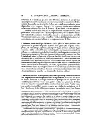 36 1 : INTRODUCCIÓN A LA TEOLOGÍA SISTEMÁTICA
naturaleza de la realidad, y que para él los diferentes elementos de una paradoja
quedan plenamente reconciliados, aunque en este puntolos pensamientos de Dios
son más altos que los nuestros (Is 55:8-9). Pero una verdadera contradicción (como
el que «Dios es tres personas y Dios no es tres personas») implicaría contradicción
enlacomprensión que Dios tiene de sí mismo y de la realidad, y estono puede ser.
Cuando el salmista dice:. «La suma de tus palabras esla verdad; tus rectosjuicios
permanecen para siempre» (Sal 119:160), implica que las palabras de Dios no sólo
son verdad individualmente sino también cuando se ven juntas como un todo.
Vistas colectivamente, su «suma» es también «verdad». En última instancia, no hay
contradicción interna ni en la Biblia ni en los pensamientos de Dios.
4. Debemos estudiar teología sistemática con la ayuda de otros. Debemos estar
agradecidos de que Dios ha puesto maestros en la iglesia (<<En la iglesia Dios ha
puesto, en primer lugar, apóstoles; en segundo lugar, profetas; en tercer lugar,
maestros;...» [1 Ca 12:28]). Debemos permitir que los que tienen estos dones de en-
señanza nos ayuden a entender las Escrituras. Esto significa que debemos usar teo-
logías sistemáticas y otros libros que han escrito algunos de los maestros que Dios
le ha dado a la iglesia en el curso de suhistoria. También significa que nuestro estuc
dio de teología incluirá hablar con otros cristianos en cuanto a las cosas que estamos
estudiando. Entre aquellos con quienes hablamos a menudo estarán algunos con
dones de enseñanza que pueden explicar las enseñanzas bíblicas claramente y ayu-
darnos a entenderlas más fácilmente. De hecho, algunos de los aprendizajes más
efectivos en los cursos de teología sistemática en universidades y seminarios a me-
nudo ocurren fuera del salón de clases en conversaciones informales entre estu-
diantes que intentan entender por sí mismos las doctrinas bíblicas.
s. Debemos estudiar la teología sistemática recogíendo y comprendiendo to-
dos los pasajes de la Biblia pertinentes a cualquier tema. Mencioné este punto
en nuestra definición de teología sistemática al principio de este capítulo, pero
aquí hay que describir el proceso en sí. ¿Cómo realizar uno un sumario doctrinal
de lo que todos los pasajes de la Biblia enseñan sobre cierto tema? Para los temas
que se cubren en este libro, muchos pensarán que estudiar los capítulos de este li-
bro y leer los versículos bíblicos anotados en los capítulos basta. Pero algunos
en el debate evangélico contemporáneo. La palabra antínomia se ha usado a veces para aplicarla a 10 que aquí lla-
mo paradoja, es decir, (<lo que parecen ser afirmaciones contradictorias que sin embargo ambas son verdad» (vea,
por ejemplo, JohnJefferson Oavis, Theology Primer [Baker, Grand Rapids, 1981], p. 18). Tal sentido de antinomia
ganó respaldo en un libro ampliamente leído Evangelísm and the Sovereignty ofGod, porJ. 1Packer (Inter-Varsity
Press, Londres, 1961). En las pp. 18-22 Packer define antínomía como «una apariencia de contradiccióm> (pero ad-
mite en la p. 18 que esta definición difiere del Shorter O:xford Díctionary). Mi problema en cuanto a usar antinomia
en este sentido es que la palabra es tan poco conocida en el inglés ordinario que simplemente aumenta el caudal
de términos técnicos de los cristianos tienen que aprender afin de entender a los teólogos, y todavía más tal senri-
do no 10 respalda ninguno de los diccionarios citados arriba, todos los cuales definen antinomía en el sentido (<con·
tradicción» (por ej., O:xford Englísh Díctíonary, 1:371). El problema no es serio, pero ayudarla a la comunicación si
los evangélicos pudieran convenir en un sentido uniforme para estos términos.
Una paradoja por cierto es aceptable en la teología sistemática, y las paradojas son heschos inevitables siempre
que tengamos una comprensión definitiva de algún tema teológíco. Sin embargo, es importante reconocer que la
teología cristiana nunca debe afirmar una «contradicción» (un conjunto de dos afirmaciones, una de las cuales
niega a la otra). Una contradicción sería: «Dios es tres personas y Díos no es tres personas» (en donde el término
personas tiene el mismo sentido en ambas mitades de la oración).
36 1 : INTRODUCCIÓN A LA TEOLOGÍA SISTEMÁTICA
naturaleza de la realidad, y que para él los diferentes elementos de una paradoja
quedan plenamente reconciliados, aunque en este puntolos pensamientos de Dios
son más altos que los nuestros (Is 55:8-9). Pero una verdadera contradicción (como
el que «Dios es tres personas y Dios no es tres personas») implicaría contradicción
enlacomprensión que Dios tiene de sí mismo y de la realidad, y estono puede ser.
Cuando el salmista dice:. «La suma de tus palabras esla verdad; tus rectosjuicios
permanecen para siempre» (Sal 119:160), implica que las palabras de Dios no sólo
son verdad individualmente sino también cuando se ven juntas como un todo.
Vistas colectivamente, su «suma» es también «verdad». En última instancia, no hay
contradicción interna ni en la Biblia ni en los pensamientos de Dios.
4. Debemos estudiar teología sistemática con la ayuda de otros. Debemos estar
agradecidos de que Dios ha puesto maestros en la iglesia (<<En la iglesia Dios ha
puesto, en primer lugar, apóstoles; en segundo lugar, profetas; en tercer lugar,
maestros;...» [1 Ca 12:28]). Debemos permitir que los que tienen estos dones de en-
señanza nos ayuden a entender las Escrituras. Esto significa que debemos usar teo-
logías sistemáticas y otros libros que han escrito algunos de los maestros que Dios
le ha dado a la iglesia en el curso de suhistoria. También significa que nuestro estuc
dio de teología incluirá hablar con otros cristianos en cuanto a las cosas que estamos
estudiando. Entre aquellos con quienes hablamos a menudo estarán algunos con
dones de enseñanza que pueden explicar las enseñanzas bíblicas claramente y ayu-
darnos a entenderlas más fácilmente. De hecho, algunos de los aprendizajes más
efectivos en los cursos de teología sistemática en universidades y seminarios a me-
nudo ocurren fuera del salón de clases en conversaciones informales entre estu-
diantes que intentan entender por sí mismos las doctrinas bíblicas.
s. Debemos estudiar la teología sistemática recogíendo y comprendiendo to-
dos los pasajes de la Biblia pertinentes a cualquier tema. Mencioné este punto
en nuestra definición de teología sistemática al principio de este capítulo, pero
aquí hay que describir el proceso en sí. ¿Cómo realizar uno un sumario doctrinal
de lo que todos los pasajes de la Biblia enseñan sobre cierto tema? Para los temas
que se cubren en este libro, muchos pensarán que estudiar los capítulos de este li-
bro y leer los versículos bíblicos anotados en los capítulos basta. Pero algunos
en el debate evangélico contemporáneo. La palabra antínomia se ha usado a veces para aplicarla a 10 que aquí lla-
mo paradoja, es decir, (<lo que parecen ser afirmaciones contradictorias que sin embargo ambas son verdad» (vea,
por ejemplo, JohnJefferson Oavis, Theology Primer [Baker, Grand Rapids, 1981], p. 18). Tal sentido de antinomia
ganó respaldo en un libro ampliamente leído Evangelísm and the Sovereignty ofGod, porJ. 1Packer (Inter-Varsity
Press, Londres, 1961). En las pp. 18-22 Packer define antínomía como «una apariencia de contradiccióm> (pero ad-
mite en la p. 18 que esta definición difiere del Shorter O:xford Díctionary). Mi problema en cuanto a usar antinomia
en este sentido es que la palabra es tan poco conocida en el inglés ordinario que simplemente aumenta el caudal
de términos técnicos de los cristianos tienen que aprender afin de entender a los teólogos, y todavía más tal senri-
do no 10 respalda ninguno de los diccionarios citados arriba, todos los cuales definen antinomía en el sentido (<con·
tradicción» (por ej., O:xford Englísh Díctíonary, 1:371). El problema no es serio, pero ayudarla a la comunicación si
los evangélicos pudieran convenir en un sentido uniforme para estos términos.
Una paradoja por cierto es aceptable en la teología sistemática, y las paradojas son heschos inevitables siempre
que tengamos una comprensión definitiva de algún tema teológíco. Sin embargo, es importante reconocer que la
teología cristiana nunca debe afirmar una «contradicción» (un conjunto de dos afirmaciones, una de las cuales
niega a la otra). Una contradicción sería: «Dios es tres personas y Díos no es tres personas» (en donde el término
personas tiene el mismo sentido en ambas mitades de la oración).
 