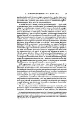 1 : INTRODUCCIÓN A LA TEOLOGÍA SISTEMATICA 37
querrán estudiar más la Biblia sobre algún tema particular o estudiar algún nuevo
tema no cubierto aquí. ~Cómo puede un estudiante usar la Bibliapara investigar10
que enseñan sobre algún tema nuevo, tal vez uno que no se ha discutido explícita-
mente en ninguno de sus textos de teología sistemática?
El proceso sería así: (1) Buscar todos los versículos relevantes. La mejor ayuda
eneste paso es una buena concordancia que le permita a uno buscar palabras clave
y hallar los versículos en que se trata el tema. Por ejemplo, al estudiar 10 que signi-
fica que el hombre fue creado a imagen y semejanza de Dios, uno necesita buscar
todos los versículos en los cuales aparece «imagen», «semejanza»y «crear». (Las pa-
labras «hombre» y «Dios» ocurren con demasiada frecuencia para que sean útiles
para unabúsqueda en la concordancia). Al estudiar la doctrina de la oración se po-
drían buscar muchas palabras (oración, orar, interceder, petición, súplica, confesar,
confesión, alabanza, dargracias, acción degracias, et aL); y tal vez la lista de versículos
sería demasiado larga para ser manejable, así que el estudiante tendría que revisar
ligeramente la concordancia sin buscar los versículos, o la búsqueda se poMa pro-
bablemente dividir en secciones, o limitarse de alguna otra manera. También se
puede hallar versículos al pensar en la historia global de la Biblia y buscando las
secciones donde pueda haber información sobre el tema a mano; por ejemplo, el
que quiere estudiar sobre la oración tal vez querrá leer pasajes como la oración de
Ana por un hijo (en 1 S 1), la oración de Salomón en la dedicación del templo (en
1R 8), la oración deJesús en el huerto del Getsemaní (en Mt 26 Yparalelos), y así
por el estilo. Luego, además del trabajo en la concordancia y de leer otros pasajes
que uno pueda hallar sobre el tema, revisar las secciones relevantes en algunos li-
bros de teología sistemática a menudo trae a la luz otros versículos que uno pue-
dan haber pasado por alto, a veces porque en estos versículos no se usa ninguna de
las palabras que se usaron para la búsqueda en la concordancia.
ll
(2) El segundo paso es leer, tomar notas y tratar de hacer un sumario de los
puntos que hacen los versículos relevantes. A veces un tema se repetirá a menudo
y el sumario de varios versículos será relativamente fácil de hacer. En otras ocasio-
nes habrá versículos dificiles de entender, y el estudiante necesitará dedicar tiempo
para estudiar un versículo a profundidad (simplemente leyendo el versículo en su
contexto vez tras vez, o usando herramientas especializadas como comentarios y
diccionarios) hasta que se logre una comprensión satisfactoria.
(3) Finalmente, las enseñanzas de los varios versículos se deben resumir en uno
omás puntos que la Biblia afirma en cuanto a ese tema. El sumario no tiene que te-
ner la forma exacta de la conclusión de otros sobre el tema, porque bien podemos
ver en la Biblia cosas que otros no han visto, o tal vez organizamos el tema en for-
ma diferente, o enfatizamos cosas diferentes.
Por otro lado, en este punto es también útil leer secciones relacionadas, si se
puede hallar alguna, en varios libros de teología sistemática. Esto provee una veri-
ficación útil contra errores o detalles que se hayan pasado por alto, y a menudo
llHe leído una cantidad de ensayos de estudiantes que dicen que elEvangelio deJuan no dice nada en cuanto a
cómo los creyentes deben orar, por ejemplo, porque al exaIlÚnar una concordancia hallaron que la palabra ()Ya-
ción] no aparece enJuan, y la palabra orar sólo aparece cuatro veces en referencia aJesús orando enJuan 14, 16:17.
Pasaron por alto el hecho de queJuan contiene varios versiculos importantes en donde se usa la palabra pedir en
lugar de la palabra orar (In 14:13-14; 15:07, 16; et. al.).
1 : INTRODUCCIÓN A LA TEOLOGÍA SISTEMATICA 37
querrán estudiar más la Biblia sobre algún tema particular o estudiar algún nuevo
tema no cubierto aquí. ~Cómo puede un estudiante usar la Bibliapara investigar10
que enseñan sobre algún tema nuevo, tal vez uno que no se ha discutido explícita-
mente en ninguno de sus textos de teología sistemática?
El proceso sería así: (1) Buscar todos los versículos relevantes. La mejor ayuda
eneste paso es una buena concordancia que le permita a uno buscar palabras clave
y hallar los versículos en que se trata el tema. Por ejemplo, al estudiar 10 que signi-
fica que el hombre fue creado a imagen y semejanza de Dios, uno necesita buscar
todos los versículos en los cuales aparece «imagen», «semejanza»y «crear». (Las pa-
labras «hombre» y «Dios» ocurren con demasiada frecuencia para que sean útiles
para unabúsqueda en la concordancia). Al estudiar la doctrina de la oración se po-
drían buscar muchas palabras (oración, orar, interceder, petición, súplica, confesar,
confesión, alabanza, dargracias, acción degracias, et aL); y tal vez la lista de versículos
sería demasiado larga para ser manejable, así que el estudiante tendría que revisar
ligeramente la concordancia sin buscar los versículos, o la búsqueda se poMa pro-
bablemente dividir en secciones, o limitarse de alguna otra manera. También se
puede hallar versículos al pensar en la historia global de la Biblia y buscando las
secciones donde pueda haber información sobre el tema a mano; por ejemplo, el
que quiere estudiar sobre la oración tal vez querrá leer pasajes como la oración de
Ana por un hijo (en 1 S 1), la oración de Salomón en la dedicación del templo (en
1R 8), la oración deJesús en el huerto del Getsemaní (en Mt 26 Yparalelos), y así
por el estilo. Luego, además del trabajo en la concordancia y de leer otros pasajes
que uno pueda hallar sobre el tema, revisar las secciones relevantes en algunos li-
bros de teología sistemática a menudo trae a la luz otros versículos que uno pue-
dan haber pasado por alto, a veces porque en estos versículos no se usa ninguna de
las palabras que se usaron para la búsqueda en la concordancia.
ll
(2) El segundo paso es leer, tomar notas y tratar de hacer un sumario de los
puntos que hacen los versículos relevantes. A veces un tema se repetirá a menudo
y el sumario de varios versículos será relativamente fácil de hacer. En otras ocasio-
nes habrá versículos dificiles de entender, y el estudiante necesitará dedicar tiempo
para estudiar un versículo a profundidad (simplemente leyendo el versículo en su
contexto vez tras vez, o usando herramientas especializadas como comentarios y
diccionarios) hasta que se logre una comprensión satisfactoria.
(3) Finalmente, las enseñanzas de los varios versículos se deben resumir en uno
omás puntos que la Biblia afirma en cuanto a ese tema. El sumario no tiene que te-
ner la forma exacta de la conclusión de otros sobre el tema, porque bien podemos
ver en la Biblia cosas que otros no han visto, o tal vez organizamos el tema en for-
ma diferente, o enfatizamos cosas diferentes.
Por otro lado, en este punto es también útil leer secciones relacionadas, si se
puede hallar alguna, en varios libros de teología sistemática. Esto provee una veri-
ficación útil contra errores o detalles que se hayan pasado por alto, y a menudo
llHe leído una cantidad de ensayos de estudiantes que dicen que elEvangelio deJuan no dice nada en cuanto a
cómo los creyentes deben orar, por ejemplo, porque al exaIlÚnar una concordancia hallaron que la palabra ()Ya-
ción] no aparece enJuan, y la palabra orar sólo aparece cuatro veces en referencia aJesús orando enJuan 14, 16:17.
Pasaron por alto el hecho de queJuan contiene varios versiculos importantes en donde se usa la palabra pedir en
lugar de la palabra orar (In 14:13-14; 15:07, 16; et. al.).
 