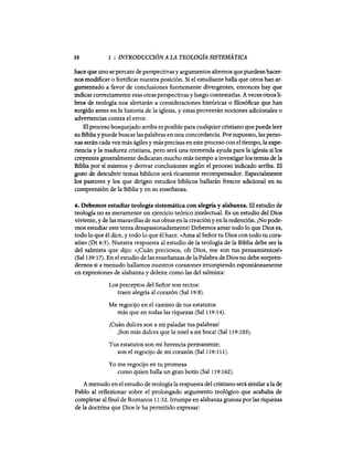 38 1 : INTRODUCCIÓN A LA TEOLOGÍA SISTEMÁTICA
hace que uno se percate de perspectivasy argumentos alternos que puedesn hacer-
nos modificar o fortificar nuestra posición. Si el estudiante halla que otros han ar-
gumentado a favor de conclusiones fuertemente divergentes, entonces hay que
indicar correctamente esas otras perspectivas y luego contestarlas. Aveces otrosli-
bros de teología nos alertarán a consideraciones históricas o mosóficas que han
surgido antes en la historia de la iglesia, y estas proveerán nociones adicionales o
advertencias contra el error.
El proceso bosquejado arriba es posible para cualquier cristiano que puede leer
su Bibliay puede buscarlas palabras en una concordancia. Por supuesto, las perso-
nas serán cada vez más ágiles y más precisas en este proceso con el tiempo, la expe-
riencia y la madurez cristiana, pero será una tremenda ayuda para la iglesia si los
creyentes generalmente dedicaran mucho más tiempo a investigar los temas de la
Biblia por sí mismos y derivar conclusiones según el proceso indicado arriba. El
gozo de descubrir temas bíblicos será ricamente recompensador. Especialmente
los pastores y los que dirigen estudios bíblicos hallarán frescor adicional en su
comprensión de la Biblia y en su enseñanza.
6. Debemos estudiar teología sistemática con alegría y alabanza. El estudio de
teología no es meramente un ejercicio teórico intelectual. Es un estudio del Dios
viviente, y de las maravillas de sus obras en la creaciónyen la redención. ¡No pode-
mos estudiar este tema desapasionadamente! Debemos amar todo 10 que Dios es,
todo 10 que él dice, y todo 10 que él hace. «Ama al Señor tu Dios con todo tu cora-
zón» (Dt 6:5). Nuestra respuesta al estudio de la teología de la Biblia debe ser la
del salmista que dijo: «¡Cuán preciosos, oh Dios, me son tus pensamientos!»
(Sal 139:17). En el estudio de las enseñanzas de la Palabra de Dios no debe sorpren-
demos si a menudo hallamos nuestros corazones irrumpiendo espontáneamente
en expresiones de alabanza y deleite como las del salmista:
Los preceptos del Señor son rectos:
traen alegría al corazón (Sal 19:8).
Me regocijo en el camino de tus estatutos
más que en todas las riquezas (Sal 119:14).
¡Cuán dulces son a mi paladar tus palabras!
¡Son más dulces que la miel a mi boca! (Sal 119:103).
Tus estatutos son mi herencia permanente;
son el regocijo de mi corazón (Sal 119:111).
Yo me regocijo en tu promesa
como quien halla un gran botín (Sal 119:162).
A menudo en el estudio de teología la respuesta del cristiano será similar a la de
Pablo al reflexionar sobre el prolongado argumento teológico que acababa de
completar al final de Romanos 11:32. Irrumpe en alabanza gozosa por las riquezas
de la doctrina que Dios le ha permitido expresar:
38 1 : INTRODUCCIÓN A LA TEOLOGÍA SISTEMÁTICA
hace que uno se percate de perspectivasy argumentos alternos que puedesn hacer-
nos modificar o fortificar nuestra posición. Si el estudiante halla que otros han ar-
gumentado a favor de conclusiones fuertemente divergentes, entonces hay que
indicar correctamente esas otras perspectivas y luego contestarlas. Aveces otrosli-
bros de teología nos alertarán a consideraciones históricas o mosóficas que han
surgido antes en la historia de la iglesia, y estas proveerán nociones adicionales o
advertencias contra el error.
El proceso bosquejado arriba es posible para cualquier cristiano que puede leer
su Bibliay puede buscarlas palabras en una concordancia. Por supuesto, las perso-
nas serán cada vez más ágiles y más precisas en este proceso con el tiempo, la expe-
riencia y la madurez cristiana, pero será una tremenda ayuda para la iglesia si los
creyentes generalmente dedicaran mucho más tiempo a investigar los temas de la
Biblia por sí mismos y derivar conclusiones según el proceso indicado arriba. El
gozo de descubrir temas bíblicos será ricamente recompensador. Especialmente
los pastores y los que dirigen estudios bíblicos hallarán frescor adicional en su
comprensión de la Biblia y en su enseñanza.
6. Debemos estudiar teología sistemática con alegría y alabanza. El estudio de
teología no es meramente un ejercicio teórico intelectual. Es un estudio del Dios
viviente, y de las maravillas de sus obras en la creaciónyen la redención. ¡No pode-
mos estudiar este tema desapasionadamente! Debemos amar todo 10 que Dios es,
todo 10 que él dice, y todo 10 que él hace. «Ama al Señor tu Dios con todo tu cora-
zón» (Dt 6:5). Nuestra respuesta al estudio de la teología de la Biblia debe ser la
del salmista que dijo: «¡Cuán preciosos, oh Dios, me son tus pensamientos!»
(Sal 139:17). En el estudio de las enseñanzas de la Palabra de Dios no debe sorpren-
demos si a menudo hallamos nuestros corazones irrumpiendo espontáneamente
en expresiones de alabanza y deleite como las del salmista:
Los preceptos del Señor son rectos:
traen alegría al corazón (Sal 19:8).
Me regocijo en el camino de tus estatutos
más que en todas las riquezas (Sal 119:14).
¡Cuán dulces son a mi paladar tus palabras!
¡Son más dulces que la miel a mi boca! (Sal 119:103).
Tus estatutos son mi herencia permanente;
son el regocijo de mi corazón (Sal 119:111).
Yo me regocijo en tu promesa
como quien halla un gran botín (Sal 119:162).
A menudo en el estudio de teología la respuesta del cristiano será similar a la de
Pablo al reflexionar sobre el prolongado argumento teológico que acababa de
completar al final de Romanos 11:32. Irrumpe en alabanza gozosa por las riquezas
de la doctrina que Dios le ha permitido expresar:
 