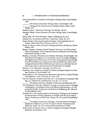 42 1 : INTRODUCCIÓN A LA TEOLOGiA SISTEMÁTICA
Davis,lohnlefferson. Foundations ofEvangelical Theology. Baker, Grand Rapids,
1984.
_ _ _o The Necessity ofSystematic Theology. Baker, Grand Rapids, 1980.
_ _ _ o Theology Primer: Resourcesfor the Theological Student. Baker, Grand
Rapids, 1981.
Demarest, Bruce. "Systematic Theology." EnEDTpp. 1064-66.
Erickson, Millard. Concise Dictíonary ofChristian Theology. Baker, Grand Rapids,
1986.
Frame,lohn. Van Tíl the Theologian. Pilgrim, Phillipsburg, Nl, 1976.
Geehan, E.R., ed.]erusalem andAthens. Craig Press, Nutley, Nl, 1971.
Grenz, Stanley1. Revisioning Evangelical Theology: A Fresh Agendafor the 21st
Century. InterVarsity Press, Downers Grove, IL, 1993.
House, H. Wayne. Charts ofChristían Theology and Doctrine. Zondervan, Grand
Rapids, 1992.
Kuyper, Abraham. PrincipIes ofSacred Theology. Trad. por]. H. DeVries. Eerd-
mans, Grand Rapids, 1968 (reimpresión; primero publicada como Encyclope-
día ofSacred Theology en 1898).
Machen,]. Gresham. Christianíty and Liberalism. Eerdmans, Grand Rapids, 1923.
(Este libro de 180 páginas es, en mi opinión, uno de los estudios teológicos
más significativos jamás escritos. Da un clato vistazo general de las principa-
les doctrinas bíblicas y en cada punto muestra las diferencias vitales con la
teología protestante liberal, diferencias que todavía nos confrontan hoy. Es
lectura que exijo en todas mis clases de introducción a la teología).
Morrow, T. W. «Systematic Theology». En NDT p. 671.
Poythress, Vern. Symphonic Theology: The VaHdíty ofMultíple Perspectíves ín Theo-
logy. Zondervan, Grand Rapids, 1987.
Preus, Robert D. The Theology ofPost-Reformation Lutheranism: A Study ofTheologí-
cal Prolegomena. 2 vols. Concordia, Sto Louis, 1970.
Van Til, Comelius. In Defense ofthe Faith vol. 5: An Introduction to Systematic Theo-
logy. n. p. Presbyterian and Reformed, 1976, pp. 1-61,253-62.
_ _ _ o The Deftnse ofthe Faith. Filadelfia: Presbyterian and Reformed, 1955.
Vos, Geerhardus. «The Idea ofBiblical Theology as a Science and as a Theologi-
cal Discipline». En Redemptive History and Bíblical Interpretation pp. 3-24. Ed.
por Richard Gaffin. Ptesbyterian and Reformed, Phillipsburg, Nj, 1980 (arti-
de first published 1894).
Warfie1d, B. B. «The Indispensableness ofSystematie Theology to the Preacher».
En Selected Shorter Writíngs ofBenjamin B. Warfield 2:280-88. Ed. bylohn E.
Meeter. Presbyterian and Reformed, Nutley, Nl, 1973 (artide first published
1897).
_ _ _ o «The Right ofSystematic Theology». En Selected Shorter Writings of
Benjamin B. Warfield 2:21-279. Ed. Por10hn E. Meeter. Presbyterian and
Reformed, Nutley, Nl, 1973 (artículo publicado primero en 1896).
Wel1s, David. No Placefor Truth, or, Whatever Happened to Evangelícal Theology?
Eerdmans, Grand Rapids, 1993.
42 1 : INTRODUCCIÓN A LA TEOLOGiA SISTEMÁTICA
Davis,lohnlefferson. Foundations ofEvangelical Theology. Baker, Grand Rapids,
1984.
_ _ _o The Necessity ofSystematic Theology. Baker, Grand Rapids, 1980.
_ _ _ o Theology Primer: Resourcesfor the Theological Student. Baker, Grand
Rapids, 1981.
Demarest, Bruce. "Systematic Theology." EnEDTpp. 1064-66.
Erickson, Millard. Concise Dictíonary ofChristian Theology. Baker, Grand Rapids,
1986.
Frame,lohn. Van Tíl the Theologian. Pilgrim, Phillipsburg, Nl, 1976.
Geehan, E.R., ed.]erusalem andAthens. Craig Press, Nutley, Nl, 1971.
Grenz, Stanley1. Revisioning Evangelical Theology: A Fresh Agendafor the 21st
Century. InterVarsity Press, Downers Grove, IL, 1993.
House, H. Wayne. Charts ofChristían Theology and Doctrine. Zondervan, Grand
Rapids, 1992.
Kuyper, Abraham. PrincipIes ofSacred Theology. Trad. por]. H. DeVries. Eerd-
mans, Grand Rapids, 1968 (reimpresión; primero publicada como Encyclope-
día ofSacred Theology en 1898).
Machen,]. Gresham. Christianíty and Liberalism. Eerdmans, Grand Rapids, 1923.
(Este libro de 180 páginas es, en mi opinión, uno de los estudios teológicos
más significativos jamás escritos. Da un clato vistazo general de las principa-
les doctrinas bíblicas y en cada punto muestra las diferencias vitales con la
teología protestante liberal, diferencias que todavía nos confrontan hoy. Es
lectura que exijo en todas mis clases de introducción a la teología).
Morrow, T. W. «Systematic Theology». En NDT p. 671.
Poythress, Vern. Symphonic Theology: The VaHdíty ofMultíple Perspectíves ín Theo-
logy. Zondervan, Grand Rapids, 1987.
Preus, Robert D. The Theology ofPost-Reformation Lutheranism: A Study ofTheologí-
cal Prolegomena. 2 vols. Concordia, Sto Louis, 1970.
Van Til, Comelius. In Defense ofthe Faith vol. 5: An Introduction to Systematic Theo-
logy. n. p. Presbyterian and Reformed, 1976, pp. 1-61,253-62.
_ _ _ o The Deftnse ofthe Faith. Filadelfia: Presbyterian and Reformed, 1955.
Vos, Geerhardus. «The Idea ofBiblical Theology as a Science and as a Theologi-
cal Discipline». En Redemptive History and Bíblical Interpretation pp. 3-24. Ed.
por Richard Gaffin. Ptesbyterian and Reformed, Phillipsburg, Nj, 1980 (arti-
de first published 1894).
Warfie1d, B. B. «The Indispensableness ofSystematie Theology to the Preacher».
En Selected Shorter Writíngs ofBenjamin B. Warfield 2:280-88. Ed. bylohn E.
Meeter. Presbyterian and Reformed, Nutley, Nl, 1973 (artide first published
1897).
_ _ _ o «The Right ofSystematic Theology». En Selected Shorter Writings of
Benjamin B. Warfield 2:21-279. Ed. Por10hn E. Meeter. Presbyterian and
Reformed, Nutley, Nl, 1973 (artículo publicado primero en 1896).
Wel1s, David. No Placefor Truth, or, Whatever Happened to Evangelícal Theology?
Eerdmans, Grand Rapids, 1993.
 