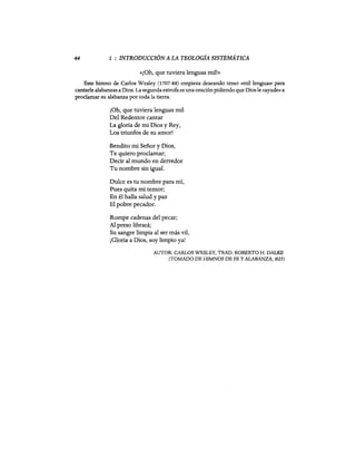 44 1 : INTRODUCCIÓN A LA TEOLOGÍA SISTEMÁTICA
«¡Oh, que tuviera lenguas mil!»
Este himno de Carlos Wesley (1707-88) empieza deseando tener «mil lenguas» para
cantarle alabanzas a Dios. La segunda estrofa es una oración pidiendo que Diosle «ayude» a
proclamar su alabanza por toda la tierra.
¡Oh, que tuviera lenguas mil
Del Redentor cantar
La gloria de mi Dios y Rey,
Los triunfos de su amor!
Bendito mi Señor y Dios,
Te quiero proclamar:
Decir al mundo en derredor
Tu nombre sin igual.
Dulce es tu nombre para mí,
Pues quita mi temor;
En él halla salud y paz
El pobre pecador.
Rompe cadenas del pecar;
Al preso librará;
Su sangre limpia al ser más vil,
¡Gloria a Dios, soy limpio ya!
AUTOR: CARLOS WESLEY, TRAD. ROBERTO H. DALKE
(TOMADO DE HIMNOS DE FE YALABANZA, #25)
44 1 : INTRODUCCIÓN A LA TEOLOGÍA SISTEMÁTICA
«¡Oh, que tuviera lenguas mil!»
Este himno de Carlos Wesley (1707-88) empieza deseando tener «mil lenguas» para
cantarle alabanzas a Dios. La segunda estrofa es una oración pidiendo que Diosle «ayude» a
proclamar su alabanza por toda la tierra.
¡Oh, que tuviera lenguas mil
Del Redentor cantar
La gloria de mi Dios y Rey,
Los triunfos de su amor!
Bendito mi Señor y Dios,
Te quiero proclamar:
Decir al mundo en derredor
Tu nombre sin igual.
Dulce es tu nombre para mí,
Pues quita mi temor;
En él halla salud y paz
El pobre pecador.
Rompe cadenas del pecar;
Al preso librará;
Su sangre limpia al ser más vil,
¡Gloria a Dios, soy limpio ya!
AUTOR: CARLOS WESLEY, TRAD. ROBERTO H. DALKE
(TOMADO DE HIMNOS DE FE YALABANZA, #25)
 