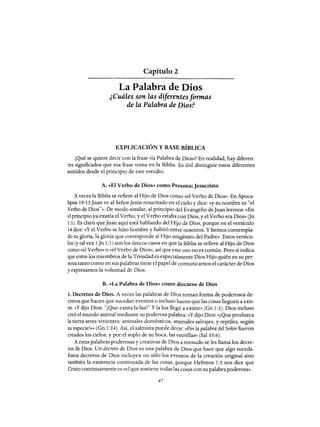 Capítulo 2
La Palabra de Dios
¿Cuáles son las diferelttes formas
de la Palabra de Dios?
EXPLICACIÓN Y BASE BÍBLICA
¿Qué se quiere decir con la frase «la Palabra de Dios»? En realidad, hay diferen-
tes significados que esa frase toma en la Biblia. Es útil distinguir estos diferentes
sentidos desde el principio de este estudio.
A. «El Verbo de Dios» como P~rsona:Jesucristo
A veces la Biblia se refiere al Hijo de Dios corno «el Verbo de Dios». En Apoca-
lipsis 19:13 Juan ve al SeñorJesús resucitado en 1::1 cielo y dice: «y su nombre es "el
Verbo de Dios"». De modo similar, al principio elel Evangelio deJuan leemos: «En
el principio ya existía el Verbo, y el Verbo estaba con Dios, y el Verbo era Dios)) Gn
1:1). Es claro queJuan aquí está hablando del Hijo de Dios, porque en el versículo
14 dice: «y el Verbo se hizo hombre y habitó entre nosotros. Y hemos contempla-
do su gloria, la gloria que corresponde al Hijo unigénito del Padre)). Estos versícu-
los (y tal vez 1Jn 1:1) son los únicos casos en que la Biblia se refiere al Hijo de Dios
como «el Verbo)) o «el Verbo de Dios)), así que este uso no es común. Pero sí indica
que entre los miembros de la Trinidad es especialmente Dios Hijo quién en su per-
sona tanto como en sus palabras tiene el papel de comunicarnos el carácter de Dios
y expresarnos la voluntad de Dios.
B. «La Palabra de Dios)) como discurso de Dios
1. Decretos de Dios. A veces las palabras de Di<)s toman forma de poderosos de-
cretos que hacen que sucedan eventos o incluso hacen que las cosas lleguen a exis-
tir. «y dijo Dios: "¡Que exista la luz!" Yla luz llegó a existin) (Gn 1:3). Dios incluso
creó el mundo animal mediante su poderosa palahra: «y dijo Dios: «¡Que produzca
la tierra seres vivientes: animales domésticos, aIlimales salvajes, y reptiles, según
su especie!)))) (Gn 1:24). Así, el salmista puede detir: «Por la palabra del Señor fueron
creados los cielos, y por el soplo de su boca, las estrellas)) (Sal 33:6).
Aestas palabras poderosas y creativas de Dios a menudo se les llama los decre-
tos de Dios. Un decreto de Dios es una palabra de Dios que hace que algo suceda.
Estos decretos de Dios incluyen no sólo los eV(~ntos de la creación original sino
también la existencia continuada de las cosas, porque Hebreos 1:3 nos dice que
Cristo continuamente es «el que sostiene todas las cosas con su palabra poderosa)).
47
Capítulo 2
La Palabra de Dios
¿Cuáles son las diferelttes formas
de la Palabra de Dios?
EXPLICACIÓN Y BASE BÍBLICA
¿Qué se quiere decir con la frase «la Palabra de Dios»? En realidad, hay diferen-
tes significados que esa frase toma en la Biblia. Es útil distinguir estos diferentes
sentidos desde el principio de este estudio.
A. «El Verbo de Dios» como P~rsona:Jesucristo
A veces la Biblia se refiere al Hijo de Dios corno «el Verbo de Dios». En Apoca-
lipsis 19:13 Juan ve al SeñorJesús resucitado en 1::1 cielo y dice: «y su nombre es "el
Verbo de Dios"». De modo similar, al principio elel Evangelio deJuan leemos: «En
el principio ya existía el Verbo, y el Verbo estaba con Dios, y el Verbo era Dios)) Gn
1:1). Es claro queJuan aquí está hablando del Hijo de Dios, porque en el versículo
14 dice: «y el Verbo se hizo hombre y habitó entre nosotros. Y hemos contempla-
do su gloria, la gloria que corresponde al Hijo unigénito del Padre)). Estos versícu-
los (y tal vez 1Jn 1:1) son los únicos casos en que la Biblia se refiere al Hijo de Dios
como «el Verbo)) o «el Verbo de Dios)), así que este uso no es común. Pero sí indica
que entre los miembros de la Trinidad es especialmente Dios Hijo quién en su per-
sona tanto como en sus palabras tiene el papel de comunicarnos el carácter de Dios
y expresarnos la voluntad de Dios.
B. «La Palabra de Dios)) como discurso de Dios
1. Decretos de Dios. A veces las palabras de Di<)s toman forma de poderosos de-
cretos que hacen que sucedan eventos o incluso hacen que las cosas lleguen a exis-
tir. «y dijo Dios: "¡Que exista la luz!" Yla luz llegó a existin) (Gn 1:3). Dios incluso
creó el mundo animal mediante su poderosa palahra: «y dijo Dios: «¡Que produzca
la tierra seres vivientes: animales domésticos, aIlimales salvajes, y reptiles, según
su especie!)))) (Gn 1:24). Así, el salmista puede detir: «Por la palabra del Señor fueron
creados los cielos, y por el soplo de su boca, las estrellas)) (Sal 33:6).
Aestas palabras poderosas y creativas de Dios a menudo se les llama los decre-
tos de Dios. Un decreto de Dios es una palabra de Dios que hace que algo suceda.
Estos decretos de Dios incluyen no sólo los eV(~ntos de la creación original sino
también la existencia continuada de las cosas, porque Hebreos 1:3 nos dice que
Cristo continuamente es «el que sostiene todas las cosas con su palabra poderosa)).
47
 