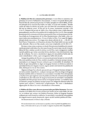 48 2 : LA PALABRA DE DIOS
2. Palabras de Dios de comunicación personal. A veces Dios se comunica con
personas en la tierra hablándoles directamente. A estas se les puede llamar pala-
bras de Dios de comunicación personal. Se hallan ejemplos en toda la Biblia. Al mis-
mo principio de la creación Dios habla con Adán: «y le dio este mandato: "Puedes
comer de todos los árboles del jardín, pero del árbol del conocimiento del bien y
del mal no deberás comer. El día que de él comas, ciertamente morirás"» (Gn
2:16-17). Después del pecado de Adán y Eva, Dios todavía viene y habla directa y
personalmente con ellos en las palabras de la maldición (Gn 3:16-19). Otro ejemplo
prominente de la comunicación directa personal de Dios con las personas en la tie-
rra se halla en el otorgamiento de los Diez Mandamientos: «Dios habló, y dio a co-
nocer todos estos mandamientos: «Yo soy el Señor tu Dios. Yo te saqué de Egipto,
del país donde eras esclavo. No tengas otros dioses además de mL. ..» (Éx 20:1-3).
En el Nuevo Testamento, en el bautismo deJesús, Dios Padre habló con una voz del
cielo, diciendo: «Éste es mi Hijo amado; estoy muy complacido con él» (Mt 3:17).
En estas y otras varias ocasiones en donde Dios pronunció palabras de comuni-
cación personal a individuos fue claro para los que las oyeron que eran de veras pa-
labras de Dios: estaban oyendo la misma voz de Dios, y por consiguiente estaban
oyendo palabras que tenían autoridad divina absoluta y eran absolutamente dig-
nas de confianza. No creer o desobedecer alguna de esas palabras habría sido no
creer o desobedecer a Dios, y por consiguiente había sido pecado.
Aunque las palabras de Dios de comunicación personal siempre se ven en la Bi-
blia como palabras reales de Dios, también son palabras «humanas» porque son pro-
nunciadas en un lenguaje humano ordinario que es entendible de inmediato. El
hecho de que estas palabras se digan en lenguaje humano no limita su carácter o
autoridad divinos de ninguna manera; siguen siendo enteramente las palabras de
Dios, dichas por la voz de Dios mismo.
Algunos teólogos han aducido que puesto que el lenguaje humano siempre es
en cierto sentido «imperfecto», cualquier mensaje que Dios nos dirige en lenguaje
humano también debe ser limitado en su autoridad o veracidad. Pero estos pasajes
y muchos otros que registran casos de palabras de Dios de comunicación personal
a individuos no dan indicación de ninguna limitación de autoridad o veracidad de
las palabras de Dios porque fueran dichas en lenguaje humano. La verdad es muy
al contrario, porque las palabras siempre ponen una obligación absoluta sobre los
oyentes para creerlas y obedecerlas completamente. No creer o desobedecer
alguna parte de ellas es no creer o desobedecer a Dios mismo.
3. Palabras de Dios como discurso pronunciadas por labios humanos. Frecuen-
temente en la Biblia Dios levanta profetas por medio de los cuales habla. De nue-
vo, es evidente que aunque son palabras humanas, dichas en lenguaje humano
ordinario por seres humanos ordinarios, la autoridad y veracidad de estas palabras
de ninguna manera queda disminuida; siguen siendo también palabras de Dios.
En Deuteronomio 18 Dios le dijo a Moisés:
Por eso levantaré entre sus hermanos un profeta como tú; pondré mis palabras en su
boca, y él les dirá todo lo que yo le mande. Si alguien no presta oído a las palabras
48 2 : LA PALABRA DE DIOS
2. Palabras de Dios de comunicación personal. A veces Dios se comunica con
personas en la tierra hablándoles directamente. A estas se les puede llamar pala-
bras de Dios de comunicación personal. Se hallan ejemplos en toda la Biblia. Al mis-
mo principio de la creación Dios habla con Adán: «y le dio este mandato: "Puedes
comer de todos los árboles del jardín, pero del árbol del conocimiento del bien y
del mal no deberás comer. El día que de él comas, ciertamente morirás"» (Gn
2:16-17). Después del pecado de Adán y Eva, Dios todavía viene y habla directa y
personalmente con ellos en las palabras de la maldición (Gn 3:16-19). Otro ejemplo
prominente de la comunicación directa personal de Dios con las personas en la tie-
rra se halla en el otorgamiento de los Diez Mandamientos: «Dios habló, y dio a co-
nocer todos estos mandamientos: «Yo soy el Señor tu Dios. Yo te saqué de Egipto,
del país donde eras esclavo. No tengas otros dioses además de mL. ..» (Éx 20:1-3).
En el Nuevo Testamento, en el bautismo deJesús, Dios Padre habló con una voz del
cielo, diciendo: «Éste es mi Hijo amado; estoy muy complacido con él» (Mt 3:17).
En estas y otras varias ocasiones en donde Dios pronunció palabras de comuni-
cación personal a individuos fue claro para los que las oyeron que eran de veras pa-
labras de Dios: estaban oyendo la misma voz de Dios, y por consiguiente estaban
oyendo palabras que tenían autoridad divina absoluta y eran absolutamente dig-
nas de confianza. No creer o desobedecer alguna de esas palabras habría sido no
creer o desobedecer a Dios, y por consiguiente había sido pecado.
Aunque las palabras de Dios de comunicación personal siempre se ven en la Bi-
blia como palabras reales de Dios, también son palabras «humanas» porque son pro-
nunciadas en un lenguaje humano ordinario que es entendible de inmediato. El
hecho de que estas palabras se digan en lenguaje humano no limita su carácter o
autoridad divinos de ninguna manera; siguen siendo enteramente las palabras de
Dios, dichas por la voz de Dios mismo.
Algunos teólogos han aducido que puesto que el lenguaje humano siempre es
en cierto sentido «imperfecto», cualquier mensaje que Dios nos dirige en lenguaje
humano también debe ser limitado en su autoridad o veracidad. Pero estos pasajes
y muchos otros que registran casos de palabras de Dios de comunicación personal
a individuos no dan indicación de ninguna limitación de autoridad o veracidad de
las palabras de Dios porque fueran dichas en lenguaje humano. La verdad es muy
al contrario, porque las palabras siempre ponen una obligación absoluta sobre los
oyentes para creerlas y obedecerlas completamente. No creer o desobedecer
alguna parte de ellas es no creer o desobedecer a Dios mismo.
3. Palabras de Dios como discurso pronunciadas por labios humanos. Frecuen-
temente en la Biblia Dios levanta profetas por medio de los cuales habla. De nue-
vo, es evidente que aunque son palabras humanas, dichas en lenguaje humano
ordinario por seres humanos ordinarios, la autoridad y veracidad de estas palabras
de ninguna manera queda disminuida; siguen siendo también palabras de Dios.
En Deuteronomio 18 Dios le dijo a Moisés:
Por eso levantaré entre sus hermanos un profeta como tú; pondré mis palabras en su
boca, y él les dirá todo lo que yo le mande. Si alguien no presta oído a las palabras
 
