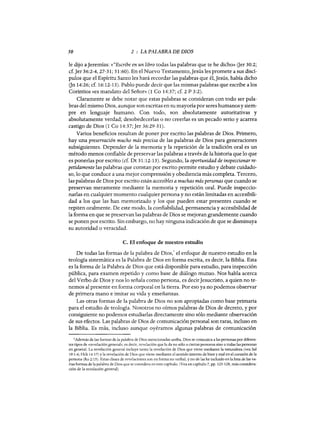 50 2 : LA PALABRA DE DIOS
le dijo aJeremías: «"Escribe en un libro todas las palabras que te he dicho» Ger 30:2;
d.Jer 36:2-4,27-31; 51:60). En el Nuevo Testamento,Jesús les promete a sus discí-
pulos que el Espíritu Santo les hará recordar las palabras que él, Jesús, había dicho
Gn 14:26; cf. 16:12-13). Pablo puede decir que las mismas palabras que escribe a los
Corintios «es mandato del Señor» (1 Ca 14:37; d. 2 P 3:2).
Claramente se debe notar que estas palabras se consideran con todo ser pala-
bras del mismo Dios, aunque son escritas en su mayoría por seres humanos y siem-
pre en lenguaje humano. Con todo, son absolutamente autoritativas y
absolutamente verdad; desobedecerlas o no creerlas es un pecado serio y acarrea
castigo de Dios (1 Ca 14:37;Jer 36:29-31).
Varios beneficios resultan de poner por escrito las palabras de Dios. Primero,
hay una preservación mucho más precisa de las palabras de Dios para generaciones
subsiguientes. Depender de la memoria y la repetición de la tradición oral es un
método menos confiable de preservar las palabras a través de la historia que 10 que
es ponerlas por escrito (d. Dt 31:12-13). Segundo, la oportunidad de inspeccionar re-
petidamente las palabras que constan por escrito permite estudio y debate cuidado-
so, 10 que conduce a una mejor comprensión y obediencia más completa. Tercero,
las palabras de Dios por escrito están accesibles a muchas más personas que cuando se
preservan meramente mediante la memoria y repetición oral. Puede inspeccio-
narlas en cualquier momento cualquier persona y no están limitadas en accesibili-
dad a los que las han memorizado y los que pueden estar presentes cuando se
repiten oralmente. De este modo, la confiabilidad, permanencia y accesibilidad de
la forma en que se preservan las palabras de Dios se mejoran grandemente cuando
se ponen por escrito. Sin embargo, no hay ninguna indicación de que se disminuya
su autoridad o veracidad.
C. El enfoque de nuestro estudio
De todas las formas de la palabra de Dios,1 el enfoque de nuestro estudio en la
teología sistemática es la Palabra de Dios en forma escrita, es decir, la Biblia. Esta
es la forma de la Palabra de Dios que está disponible para estudio, para inspección
pública, para examen repetido y como base de diálogo mutuo. Nos habla acerca
del Verbo de Dios y nos 10 señala como persona, es decirJesucristo, a quien no te-
nemos al presente en forma corporal en la tierra. Por eso ya no podemos observar
de primera mano e imitar su vida y enseñanzas.
Las otras formas de la palabra de Dios no son apropiadas como base primaria
para el estudio de teología. Nosotros no oímos palabras de Dios de decreto, y por
consiguiente no podemos estudiarlas directamente sino sólo mediante observación
de sus efectos. Las palabras de Dios de comunicación personal son raras, incluso en
la Biblia. Es más, incluso aunque oyéramos algunas palabras de comunicación
1Además de las fonnas de la palabra de Dios mencionadas arriba, Dios se comunica a las personas por diferen-
tes tipos de "revelación genera!»; es decir, revelación que la da no sólo a ciertas personas sino a todas las personas
en general. La revelación general incluye tanto la revelación de Dios que viene mediante la naturaleza (vea Sal
19:1-6; Hch 14:17) y la revelación de Dios que viene mediante el sentido interno de bien y mal en el corazón de la
persona (Ro 2:15). Estas clases de revelaciones son en forma no verbal, y no de las he incluido en la lista de las va-
rias formas de la palabra de Dios que se considera en este capítulo. (Vea en capítulo 7, pp. 125-128, más considera-
ción de la revelación general).
50 2 : LA PALABRA DE DIOS
le dijo aJeremías: «"Escribe en un libro todas las palabras que te he dicho» Ger 30:2;
d.Jer 36:2-4,27-31; 51:60). En el Nuevo Testamento,Jesús les promete a sus discí-
pulos que el Espíritu Santo les hará recordar las palabras que él, Jesús, había dicho
Gn 14:26; cf. 16:12-13). Pablo puede decir que las mismas palabras que escribe a los
Corintios «es mandato del Señor» (1 Ca 14:37; d. 2 P 3:2).
Claramente se debe notar que estas palabras se consideran con todo ser pala-
bras del mismo Dios, aunque son escritas en su mayoría por seres humanos y siem-
pre en lenguaje humano. Con todo, son absolutamente autoritativas y
absolutamente verdad; desobedecerlas o no creerlas es un pecado serio y acarrea
castigo de Dios (1 Ca 14:37;Jer 36:29-31).
Varios beneficios resultan de poner por escrito las palabras de Dios. Primero,
hay una preservación mucho más precisa de las palabras de Dios para generaciones
subsiguientes. Depender de la memoria y la repetición de la tradición oral es un
método menos confiable de preservar las palabras a través de la historia que 10 que
es ponerlas por escrito (d. Dt 31:12-13). Segundo, la oportunidad de inspeccionar re-
petidamente las palabras que constan por escrito permite estudio y debate cuidado-
so, 10 que conduce a una mejor comprensión y obediencia más completa. Tercero,
las palabras de Dios por escrito están accesibles a muchas más personas que cuando se
preservan meramente mediante la memoria y repetición oral. Puede inspeccio-
narlas en cualquier momento cualquier persona y no están limitadas en accesibili-
dad a los que las han memorizado y los que pueden estar presentes cuando se
repiten oralmente. De este modo, la confiabilidad, permanencia y accesibilidad de
la forma en que se preservan las palabras de Dios se mejoran grandemente cuando
se ponen por escrito. Sin embargo, no hay ninguna indicación de que se disminuya
su autoridad o veracidad.
C. El enfoque de nuestro estudio
De todas las formas de la palabra de Dios,1 el enfoque de nuestro estudio en la
teología sistemática es la Palabra de Dios en forma escrita, es decir, la Biblia. Esta
es la forma de la Palabra de Dios que está disponible para estudio, para inspección
pública, para examen repetido y como base de diálogo mutuo. Nos habla acerca
del Verbo de Dios y nos 10 señala como persona, es decirJesucristo, a quien no te-
nemos al presente en forma corporal en la tierra. Por eso ya no podemos observar
de primera mano e imitar su vida y enseñanzas.
Las otras formas de la palabra de Dios no son apropiadas como base primaria
para el estudio de teología. Nosotros no oímos palabras de Dios de decreto, y por
consiguiente no podemos estudiarlas directamente sino sólo mediante observación
de sus efectos. Las palabras de Dios de comunicación personal son raras, incluso en
la Biblia. Es más, incluso aunque oyéramos algunas palabras de comunicación
1Además de las fonnas de la palabra de Dios mencionadas arriba, Dios se comunica a las personas por diferen-
tes tipos de "revelación genera!»; es decir, revelación que la da no sólo a ciertas personas sino a todas las personas
en general. La revelación general incluye tanto la revelación de Dios que viene mediante la naturaleza (vea Sal
19:1-6; Hch 14:17) y la revelación de Dios que viene mediante el sentido interno de bien y mal en el corazón de la
persona (Ro 2:15). Estas clases de revelaciones son en forma no verbal, y no de las he incluido en la lista de las va-
rias formas de la palabra de Dios que se considera en este capítulo. (Vea en capítulo 7, pp. 125-128, más considera-
ción de la revelación general).
 