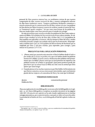 2 : LA PALABRA DE DIOS 51
personal de Dios nosotros mismos hoy, no tendríamos certeza de que nuestra
comprensión de ellas, nuestra memoria de ellas, y nuestro subsiguiente informe
de ellas fuera totalmente exacto. Tampoco podríamos fácilmente comunicar a
otros la certeza de que la comunicación fue de Dios, incluso si lo era. Las palabras
de Dios dichas por labios humanos cesaron de recibirse cuando el canon del Nue-
vo Testamento quedó completo.' Así que estas otras formas de las palabras de
Dios son inadecuadas como base primaria para el estudio de teología.
Es más provechoso para nosotros estudiar las palabras de Dios como están es-
critas en la Biblia. Es la palabra de Dios escrita la que él nos ordena estudiar. Es «di-
choso» el que «medita» en la ley de Dios «día y noche» (Sal 1:1-2). Las palabras de
Dios también son aplicables a nosotros: «Recita siempre el libro de la ley y medita
en él de día y de noche; cumple con cuidado todo lo que en él está escrito. Así prospe-
rarás y tendrás éxito» (Jos 1:8). Es la palabra de Dios en forma de Escrituras que es
«inspirada por Dios y útil para enseñar, para reprender, para corregir y para
instruir en la justicia» (2 Ti 3: 16).
PREGUNTAS PARA APLICACIÓN PERSONAL
1. ¿Piensa usted que prestaría más atención si Dios le hablara desde el cielo o
por medio de la voz de un profeta vivo que si le hablara desde las palabras
escritas de la Biblia? ¿Creería usted u obedecería tales palabras más pronta-
mente que a la Biblia? ¿Piensa usted que su nivel presente de respuesta a las
palabras escritas de la Biblia es apropiado? ¿Qué pasos positivos puede dar
para hacer que su actitud hacia la Biblia sea más como la actitud que Dios
quiere que usted tenga?
2. Cuando piensa en las muchas maneras en que Dios habla y la frecuencia con
que Dios se comunica con sus criaturas por estos medios, ¿qué conclusiones
puede derivar respecto a la naturaleza de Dios y las cosas que le deleitan?
TÉRMINOS ESPECIALES
decreto
Palabra de Dios
comunicación personal
BIBLIOGRAFÍA
(Para una explicación de esta bibliografia vea la nota sobre la bibliografia en el capí-
tulo 1, p. 40. Datos bibliográficos completos se pueden encontrar en las páginas
1298-1307.) El tema de este capítulo no ha sido tratado explícitamente en muchas
teologías sistemáticas, pero material similar a menudo se cubre en la sección sobre
la autoridad de la Palabra de Dios; vea la bibliografia al final del capítulo 4 sobre ese
tema.
2Vea capítulo 3, pp. 54-73, sobre el canon de la Biblia, y, para una consideración de la naturaleza de la profecía
cristiana contemporánea, vea capítulo 53, pp. 1107-1120.
 