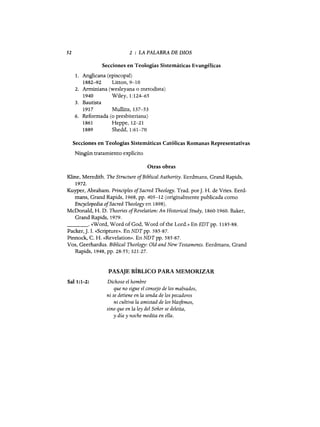 52 2 : LA PALABRA DE DIOS
Secciones en Teologías Sistemáticas Evangélicas
1. Anglicana (episcopal)
1882-92 Unon,9-10
2. Arminiana (wesleyana o metodista)
1940 Wiley, 1:124-65
3. Bautista
1917 Mullins, 137-53
6. Reformada (o presbiteriana)
1861 tieppe, 12-21
1889 Shedd,1:61-70
Secciones en Teologías Sistemáticas Católicas Romanas Representativas
Ningún tratamiento explícito
Otras obras
Kline, Meredith. The Structure ofBiblical Authority. Eerdmans, Grand Rapids,
1972.
Kuyper, Ahraham. Principies ofSacred Theology. Trad. porJ. ti. de Vries. Eerd-
mans, Grand Rapids, 1968, pp. 405-12 (originalmente publicada como
Encyclopedia ofSacred Theology en 1898).
McDonald, ti. D. Theories ofRevelation: An Historical Study, 1860-1960. Baker,
Grand Rapids, 1979.
_ _ _ _ o «Word, Word of God, Word of the Lord.» En EDT pp. 1185-88.
Packer, J. 1. «Scripture». En NDT pp. 585-87.
Pinnock, C. ti. «Revelatioll». En NDT pp. 585-87.
Vos, Geerhardus. Biblical Theology: Old and New Testaments. Eerdmans, Grand
Rapids, 1948, pp. 28-55; 321-27.
PASAJE BÍBLICO PARA MEMORIZAR
Sa11:1-2: Dichoso el hombre
que no sigue el consejo de los malvados,
ni se detiene en la senda de los pecadores
ni cultiva la amistad de los blasftmos,
sino que en la ley del Señor se deleita,
y día y noche medita en ella.
 